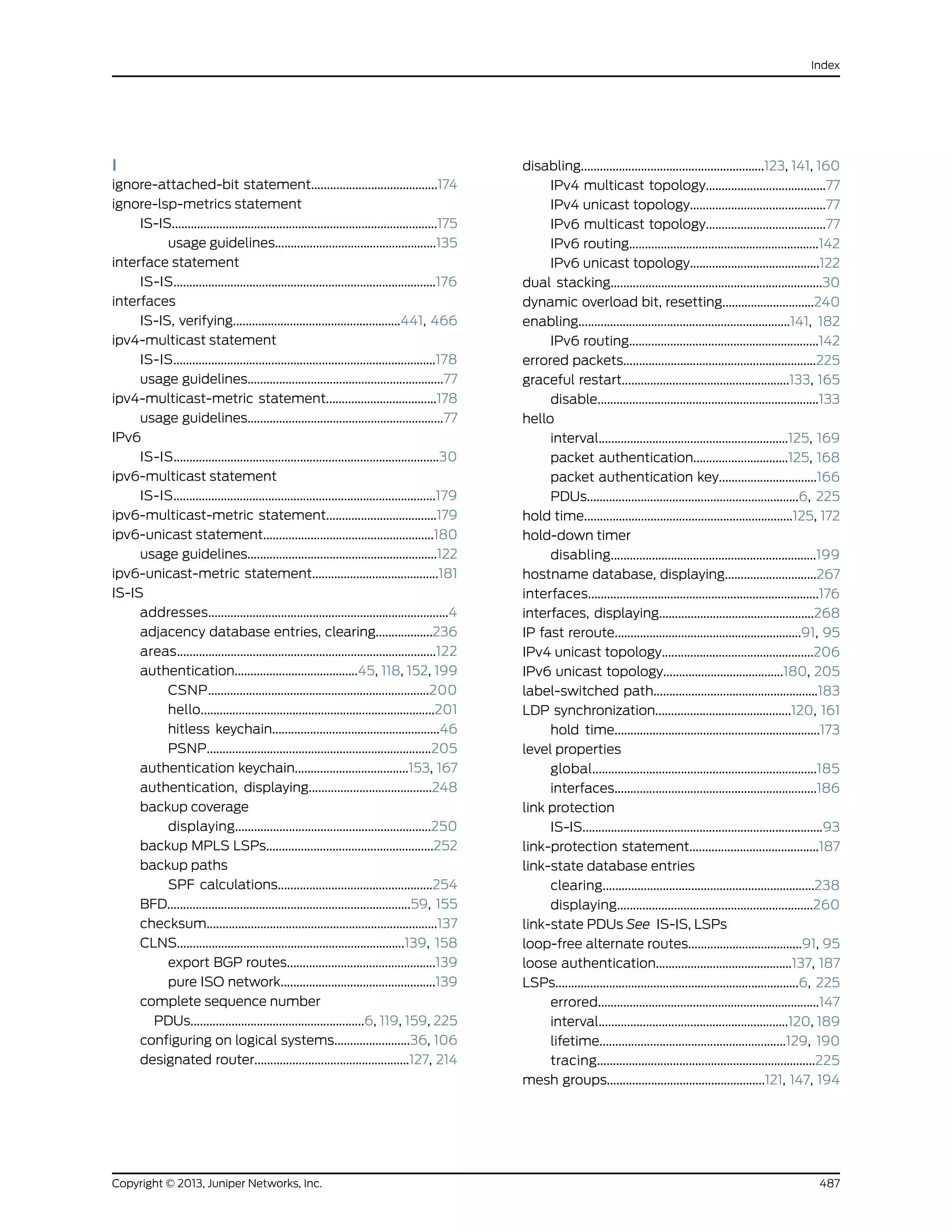 I
ignore-attached-bit statement........................................174
ignore-lsp-metrics statement
IS-IS....................................................................................175
usage guidelines...................................................135
interface statement
IS-IS...................................................................................176
interfaces
IS-IS, verifying.....................................................441, 466
ipv4-multicast statement
IS-IS...................................................................................178
usage guidelines..............................................................77
ipv4-multicast-metric statement...................................178
usage guidelines..............................................................77
IPv6
IS-IS....................................................................................30
ipv6-multicast statement
IS-IS...................................................................................179
ipv6-multicast-metric statement...................................179
ipv6-unicast statement......................................................180
usage guidelines............................................................122
ipv6-unicast-metric statement........................................181
IS-IS
addresses............................................................................4
adjacency database entries, clearing..................236
areas..................................................................................122
authentication.......................................45, 118, 152, 199
CSNP......................................................................200
hello..........................................................................201
hitless keychain.....................................................46
PSNP.......................................................................205
authentication keychain....................................153, 167
authentication, displaying.......................................248
backup coverage
displaying..............................................................250
backup MPLS LSPs.....................................................252
backup paths
SPF calculations.................................................254
BFD.............................................................................59, 155
checksum.........................................................................137
CLNS........................................................................139, 158
export BGP routes...............................................139
pure ISO network.................................................139
complete sequence number
PDUs.......................................................6, 119, 159, 225
configuring on logical systems........................36, 106
designated router.................................................127, 214
disabling..........................................................123, 141, 160
IPv4 multicast topology......................................77
IPv4 unicast topology...........................................77
IPv6 multicast topology......................................77
IPv6 routing............................................................142
IPv6 unicast topology.........................................122
dual stacking...................................................................30
dynamic overload bit, resetting.............................240
enabling...................................................................141, 182
IPv6 routing............................................................142
errored packets.............................................................225
graceful restart.....................................................133, 165
disable......................................................................133
hello
interval............................................................125, 169
packet authentication..............................125, 168
packet authentication key...............................166
PDUs...................................................................6, 225
hold time..................................................................125, 172
hold-down timer
disabling.................................................................199
hostname database, displaying.............................267
interfaces.........................................................................176
interfaces, displaying.................................................268
IP fast reroute...........................................................91, 95
IPv4 unicast topology................................................206
IPv6 unicast topology......................................180, 205
label-switched path....................................................183
LDP synchronization...........................................120, 161
hold time.................................................................173
level properties
global.......................................................................185
interfaces................................................................186
link protection
IS-IS............................................................................93
link-protection statement.........................................187
link-state database entries
clearing...................................................................238
displaying..............................................................260
link-state PDUs See IS-IS, LSPs
loop-free alternate routes....................................91, 95
loose authentication...........................................137, 187
LSPs.............................................................................6, 225
errored......................................................................147
interval............................................................120, 189
lifetime...........................................................129, 190
tracing.....................................................................225
mesh groups..................................................121, 147, 194
487Copyright © 2013, Juniper Networks, Inc.
Index
 