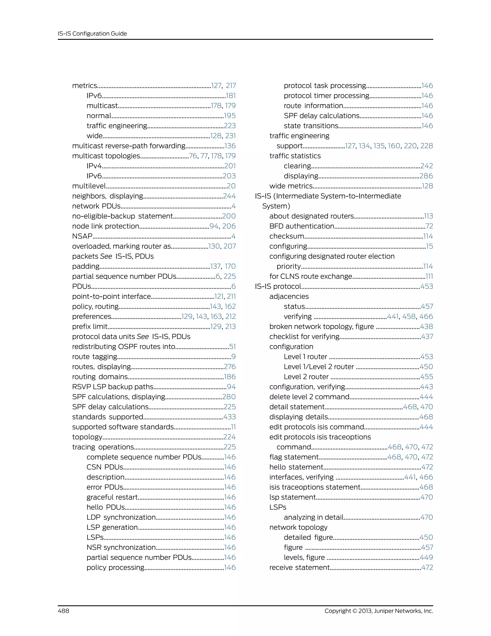metrics......................................................................127, 217
IPv6............................................................................181
multicast.........................................................178, 179
normal.....................................................................195
traffic engineering...............................................223
wide..................................................................128, 231
multicast reverse-path forwarding........................136
multicast topologies..............................76, 77, 178, 179
IPv4...........................................................................201
IPv6..........................................................................203
multilevel..........................................................................20
neighbors, displaying.................................................244
network PDUs....................................................................4
no-eligible-backup statement..............................200
node link protection...........................................94, 206
NSAP.....................................................................................4
overloaded, marking router as.......................130, 207
packets See IS-IS, PDUs
padding....................................................................137, 170
partial sequence number PDUs........................6, 225
PDUs......................................................................................6
point-to-point interface.......................................121, 211
policy, routing........................................................143, 162
preferences...........................................129, 143, 163, 212
prefix limit...............................................................129, 213
protocol data units See IS-IS, PDUs
redistributing OSPF routes into.................................51
route tagging......................................................................9
routes, displaying.........................................................276
routing domains...........................................................186
RSVP LSP backup paths.............................................94
SPF calculations, displaying...................................280
SPF delay calculations..............................................225
standards supported.................................................433
supported software standards...................................11
topology..........................................................................224
tracing operations.......................................................225
complete sequence number PDUs..............146
CSN PDUs..............................................................146
description.............................................................146
error PDUs..............................................................146
graceful restart.....................................................146
hello PDUs.............................................................146
LDP synchronization..........................................146
LSP generation.....................................................146
LSPs..........................................................................146
NSR synchronization..........................................146
partial sequence number PDUs....................146
policy processing.................................................146
protocol task processing..................................146
protocol timer processing................................146
route information................................................146
SPF delay calculations......................................146
state transitions...................................................146
traffic engineering
support..........................127, 134, 135, 160, 220, 228
traffic statistics
clearing...................................................................242
displaying..............................................................286
wide metrics...................................................................128
IS-IS (Intermediate System-to-Intermediate
System)
about designated routers...........................................113
BFD authentication........................................................72
checksum.........................................................................114
configuring.........................................................................15
configuring designated router election
priority...........................................................................114
for CLNS route exchange.............................................111
IS-IS protocol.........................................................................453
adjacencies
status.......................................................................457
verifying .............................................441, 458, 466
broken network topology, figure ...........................438
checklist for verifying..................................................437
configuration
Level 1 router ........................................................453
Level 1/Level 2 router .......................................450
Level 2 router .......................................................455
configuration, verifying..............................................443
delete level 2 command...........................................444
detail statement................................................468, 470
displaying details........................................................468
edit protocols isis command..................................444
edit protocols isis traceoptions
command...............................................468, 470, 472
flag statement..........................................468, 470, 472
hello statement............................................................472
interfaces, verifying ..........................................441, 466
isis traceoptions statement....................................468
lsp statement................................................................470
LSPs
analyzing in detail...............................................470
network topology
detailed figure.....................................................450
figure .......................................................................457
levels, figure .........................................................449
receive statement........................................................472
Copyright © 2013, Juniper Networks, Inc.488
IS-IS Configuration Guide
 