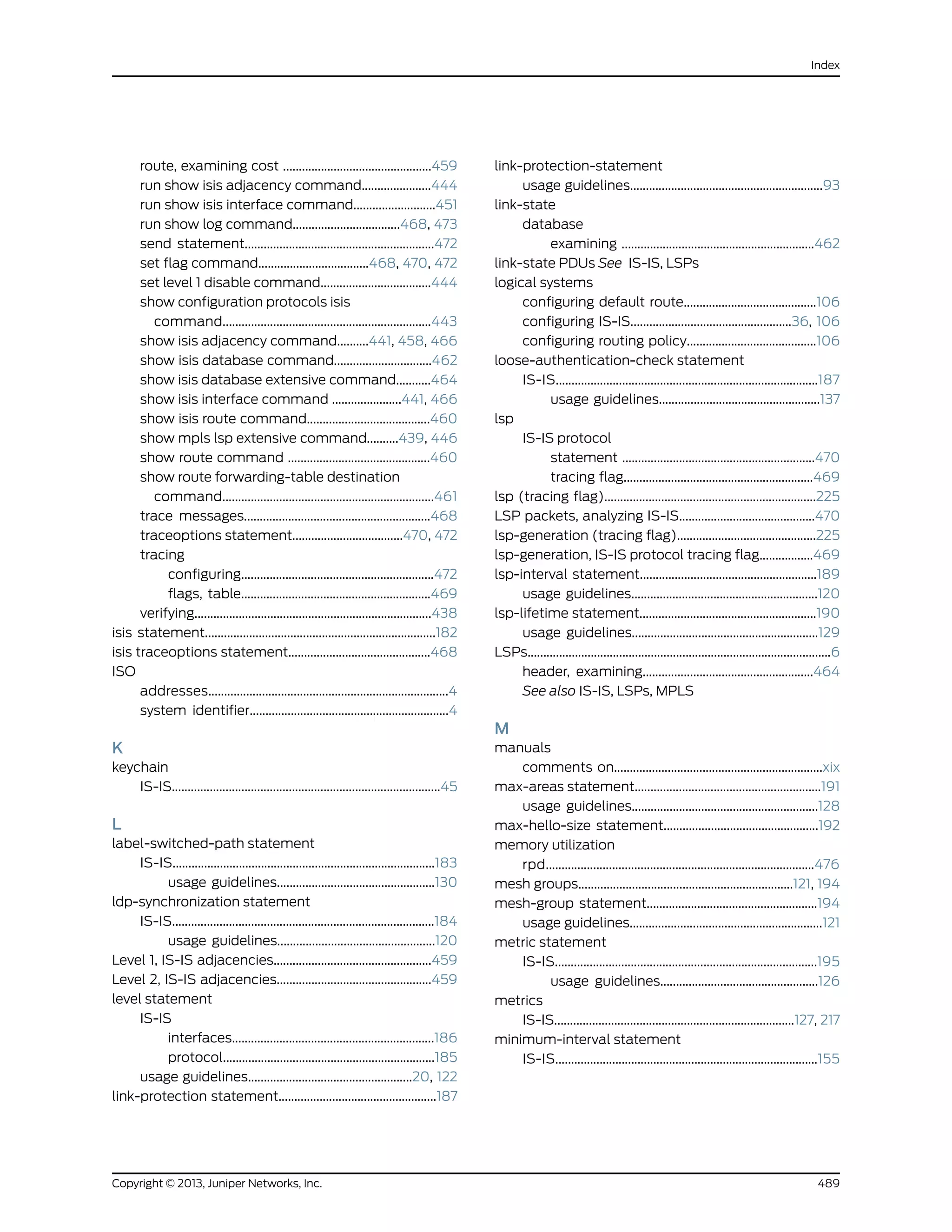 route, examining cost ...............................................459
run show isis adjacency command......................444
run show isis interface command..........................451
run show log command..................................468, 473
send statement............................................................472
set flag command...................................468, 470, 472
set level 1 disable command...................................444
show configuration protocols isis
command..................................................................443
show isis adjacency command..........441, 458, 466
show isis database command...............................462
show isis database extensive command...........464
show isis interface command ......................441, 466
show isis route command.......................................460
show mpls lsp extensive command..........439, 446
show route command .............................................460
show route forwarding-table destination
command...................................................................461
trace messages...........................................................468
traceoptions statement...................................470, 472
tracing
configuring.............................................................472
flags, table............................................................469
verifying...........................................................................438
isis statement.........................................................................182
isis traceoptions statement.............................................468
ISO
addresses............................................................................4
system identifier...............................................................4
K
keychain
IS-IS.....................................................................................45
L
label-switched-path statement
IS-IS...................................................................................183
usage guidelines..................................................130
ldp-synchronization statement
IS-IS...................................................................................184
usage guidelines..................................................120
Level 1, IS-IS adjacencies..................................................459
Level 2, IS-IS adjacencies.................................................459
level statement
IS-IS
interfaces................................................................186
protocol...................................................................185
usage guidelines....................................................20, 122
link-protection statement..................................................187
link-protection-statement
usage guidelines.............................................................93
link-state
database
examining .............................................................462
link-state PDUs See IS-IS, LSPs
logical systems
configuring default route..........................................106
configuring IS-IS...................................................36, 106
configuring routing policy.........................................106
loose-authentication-check statement
IS-IS...................................................................................187
usage guidelines...................................................137
lsp
IS-IS protocol
statement .............................................................470
tracing flag............................................................469
lsp (tracing flag)...................................................................225
LSP packets, analyzing IS-IS...........................................470
lsp-generation (tracing flag)............................................225
lsp-generation, IS-IS protocol tracing flag.................469
lsp-interval statement........................................................189
usage guidelines...........................................................120
lsp-lifetime statement........................................................190
usage guidelines...........................................................129
LSPs................................................................................................6
header, examining......................................................464
See also IS-IS, LSPs, MPLS
M
manuals
comments on..................................................................xix
max-areas statement...........................................................191
usage guidelines...........................................................128
max-hello-size statement.................................................192
memory utilization
rpd.....................................................................................476
mesh groups....................................................................121, 194
mesh-group statement......................................................194
usage guidelines.............................................................121
metric statement
IS-IS...................................................................................195
usage guidelines..................................................126
metrics
IS-IS............................................................................127, 217
minimum-interval statement
IS-IS...................................................................................155
489Copyright © 2013, Juniper Networks, Inc.
Index
 