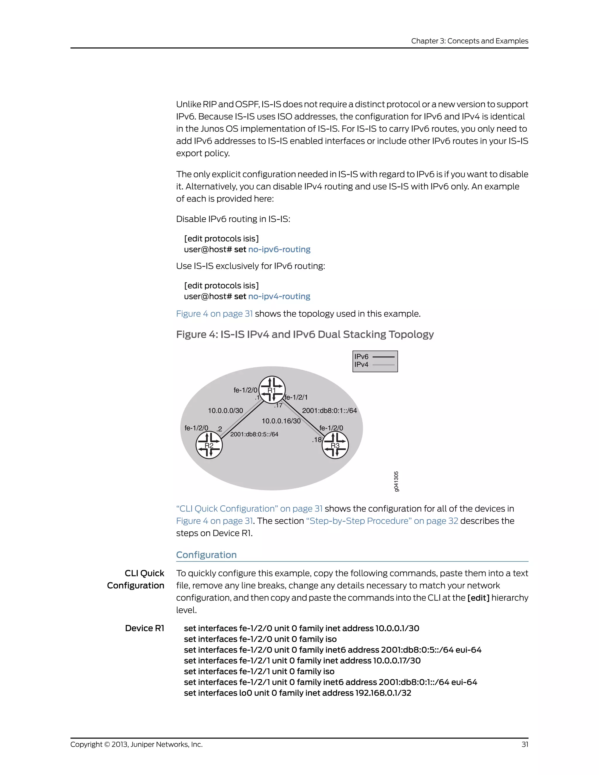 Unlike RIP and OSPF, IS-IS does not require a distinct protocol or a new version to support
IPv6. Because IS-IS uses ISO addresses, the configuration for IPv6 and IPv4 is identical
in the Junos OS implementation of IS-IS. For IS-IS to carry IPv6 routes, you only need to
add IPv6 addresses to IS-IS enabled interfaces or include other IPv6 routes in your IS-IS
export policy.
The only explicit configuration needed in IS-IS with regard to IPv6 is if you want to disable
it. Alternatively, you can disable IPv4 routing and use IS-IS with IPv6 only. An example
of each is provided here:
Disable IPv6 routing in IS-IS:
[edit protocols isis]
user@host# set no-ipv6-routing
Use IS-IS exclusively for IPv6 routing:
[edit protocols isis]
user@host# set no-ipv4-routing
Figure 4 on page 31 shows the topology used in this example.
Figure 4: IS-IS IPv4 and IPv6 Dual Stacking Topology
R3R2
R1
g041305
fe-1/2/0 .2
fe-1/2/0
.1
10.0.0.0/30
fe-1/2/1
2001:db8:0:1::/64
2001:db8:0:5::/64
.17
10.0.0.16/30
.18
fe-1/2/0
IPv4
IPv6
“CLI Quick Configuration” on page 31 shows the configuration for all of the devices in
Figure 4 on page 31. The section “Step-by-Step Procedure” on page 32 describes the
steps on Device R1.
Configuration
CLI Quick
Configuration
To quickly configure this example, copy the following commands, paste them into a text
file, remove any line breaks, change any details necessary to match your network
configuration, and then copy and paste the commands into the CLI at the [edit] hierarchy
level.
Device R1 set interfaces fe-1/2/0 unit 0 family inet address 10.0.0.1/30
set interfaces fe-1/2/0 unit 0 family iso
set interfaces fe-1/2/0 unit 0 family inet6 address 2001:db8:0:5::/64 eui-64
set interfaces fe-1/2/1 unit 0 family inet address 10.0.0.17/30
set interfaces fe-1/2/1 unit 0 family iso
set interfaces fe-1/2/1 unit 0 family inet6 address 2001:db8:0:1::/64 eui-64
set interfaces lo0 unit 0 family inet address 192.168.0.1/32
31Copyright © 2013, Juniper Networks, Inc.
Chapter 3: Concepts and Examples
 