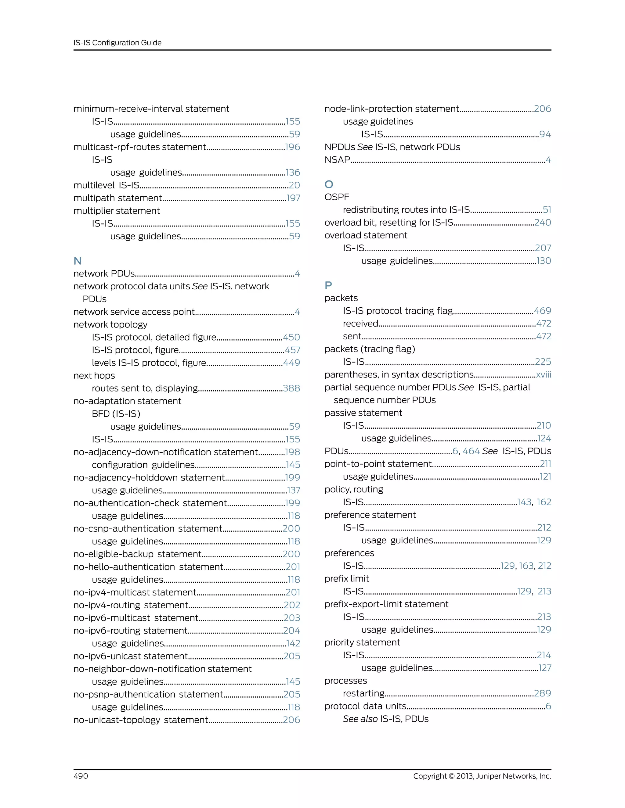 minimum-receive-interval statement
IS-IS...................................................................................155
usage guidelines....................................................59
multicast-rpf-routes statement......................................196
IS-IS
usage guidelines..................................................136
multilevel IS-IS........................................................................20
multipath statement............................................................197
multiplier statement
IS-IS...................................................................................155
usage guidelines....................................................59
N
network PDUs.............................................................................4
network protocol data units See IS-IS, network
PDUs
network service access point................................................4
network topology
IS-IS protocol, detailed figure................................450
IS-IS protocol, figure...................................................457
levels IS-IS protocol, figure.....................................449
next hops
routes sent to, displaying.........................................388
no-adaptation statement
BFD (IS-IS)
usage guidelines....................................................59
IS-IS...................................................................................155
no-adjacency-down-notification statement.............198
configuration guidelines............................................145
no-adjacency-holddown statement.............................199
usage guidelines............................................................137
no-authentication-check statement............................199
usage guidelines............................................................118
no-csnp-authentication statement.............................200
usage guidelines............................................................118
no-eligible-backup statement.......................................200
no-hello-authentication statement..............................201
usage guidelines............................................................118
no-ipv4-multicast statement...........................................201
no-ipv4-routing statement..............................................202
no-ipv6-multicast statement.........................................203
no-ipv6-routing statement..............................................204
usage guidelines...........................................................142
no-ipv6-unicast statement..............................................205
no-neighbor-down-notification statement
usage guidelines...........................................................145
no-psnp-authentication statement.............................205
usage guidelines............................................................118
no-unicast-topology statement....................................206
node-link-protection statement....................................206
usage guidelines
IS-IS...........................................................................94
NPDUs See IS-IS, network PDUs
NSAP..............................................................................................4
O
OSPF
redistributing routes into IS-IS...................................51
overload bit, resetting for IS-IS.......................................240
overload statement
IS-IS..................................................................................207
usage guidelines..................................................130
P
packets
IS-IS protocol tracing flag.......................................469
received............................................................................472
sent....................................................................................472
packets (tracing flag)
IS-IS..................................................................................225
parentheses, in syntax descriptions..............................xviii
partial sequence number PDUs See IS-IS, partial
sequence number PDUs
passive statement
IS-IS...................................................................................210
usage guidelines...................................................124
PDUs..................................................6, 464 See IS-IS, PDUs
point-to-point statement....................................................211
usage guidelines.............................................................121
policy, routing
IS-IS..........................................................................143, 162
preference statement
IS-IS...................................................................................212
usage guidelines..................................................129
preferences
IS-IS..................................................................129, 163, 212
prefix limit
IS-IS..........................................................................129, 213
prefix-export-limit statement
IS-IS...................................................................................213
usage guidelines..................................................129
priority statement
IS-IS...................................................................................214
usage guidelines...................................................127
processes
restarting........................................................................289
protocol data units...................................................................6
See also IS-IS, PDUs
Copyright © 2013, Juniper Networks, Inc.490
IS-IS Configuration Guide
 