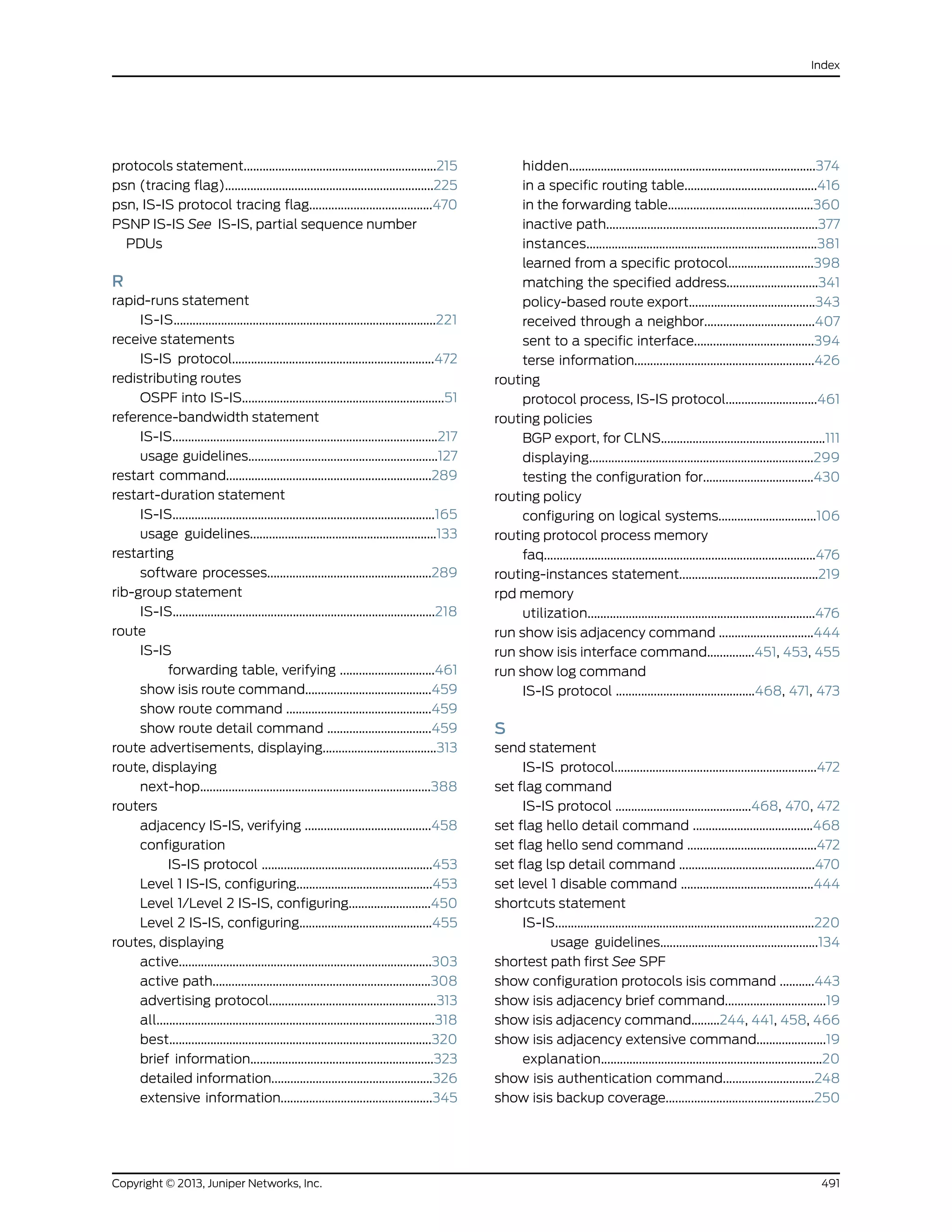 protocols statement.............................................................215
psn (tracing flag)..................................................................225
psn, IS-IS protocol tracing flag.......................................470
PSNP IS-IS See IS-IS, partial sequence number
PDUs
R
rapid-runs statement
IS-IS...................................................................................221
receive statements
IS-IS protocol................................................................472
redistributing routes
OSPF into IS-IS................................................................51
reference-bandwidth statement
IS-IS....................................................................................217
usage guidelines............................................................127
restart command.................................................................289
restart-duration statement
IS-IS...................................................................................165
usage guidelines...........................................................133
restarting
software processes....................................................289
rib-group statement
IS-IS...................................................................................218
route
IS-IS
forwarding table, verifying ..............................461
show isis route command........................................459
show route command ..............................................459
show route detail command .................................459
route advertisements, displaying....................................313
route, displaying
next-hop.........................................................................388
routers
adjacency IS-IS, verifying ........................................458
configuration
IS-IS protocol ......................................................453
Level 1 IS-IS, configuring...........................................453
Level 1/Level 2 IS-IS, configuring..........................450
Level 2 IS-IS, configuring..........................................455
routes, displaying
active................................................................................303
active path.....................................................................308
advertising protocol.....................................................313
all........................................................................................318
best...................................................................................320
brief information..........................................................323
detailed information...................................................326
extensive information................................................345
hidden..............................................................................374
in a specific routing table..........................................416
in the forwarding table..............................................360
inactive path...................................................................377
instances.........................................................................381
learned from a specific protocol...........................398
matching the specified address.............................341
policy-based route export........................................343
received through a neighbor...................................407
sent to a specific interface......................................394
terse information.........................................................426
routing
protocol process, IS-IS protocol.............................461
routing policies
BGP export, for CLNS....................................................111
displaying.......................................................................299
testing the configuration for...................................430
routing policy
configuring on logical systems...............................106
routing protocol process memory
faq......................................................................................476
routing-instances statement............................................219
rpd memory
utilization........................................................................476
run show isis adjacency command ..............................444
run show isis interface command...............451, 453, 455
run show log command
IS-IS protocol ............................................468, 471, 473
S
send statement
IS-IS protocol................................................................472
set flag command
IS-IS protocol ...........................................468, 470, 472
set flag hello detail command ......................................468
set flag hello send command .........................................472
set flag lsp detail command ...........................................470
set level 1 disable command ..........................................444
shortcuts statement
IS-IS..................................................................................220
usage guidelines..................................................134
shortest path first See SPF
show configuration protocols isis command ...........443
show isis adjacency brief command................................19
show isis adjacency command.........244, 441, 458, 466
show isis adjacency extensive command......................19
explanation......................................................................20
show isis authentication command.............................248
show isis backup coverage...............................................250
491Copyright © 2013, Juniper Networks, Inc.
Index
 
