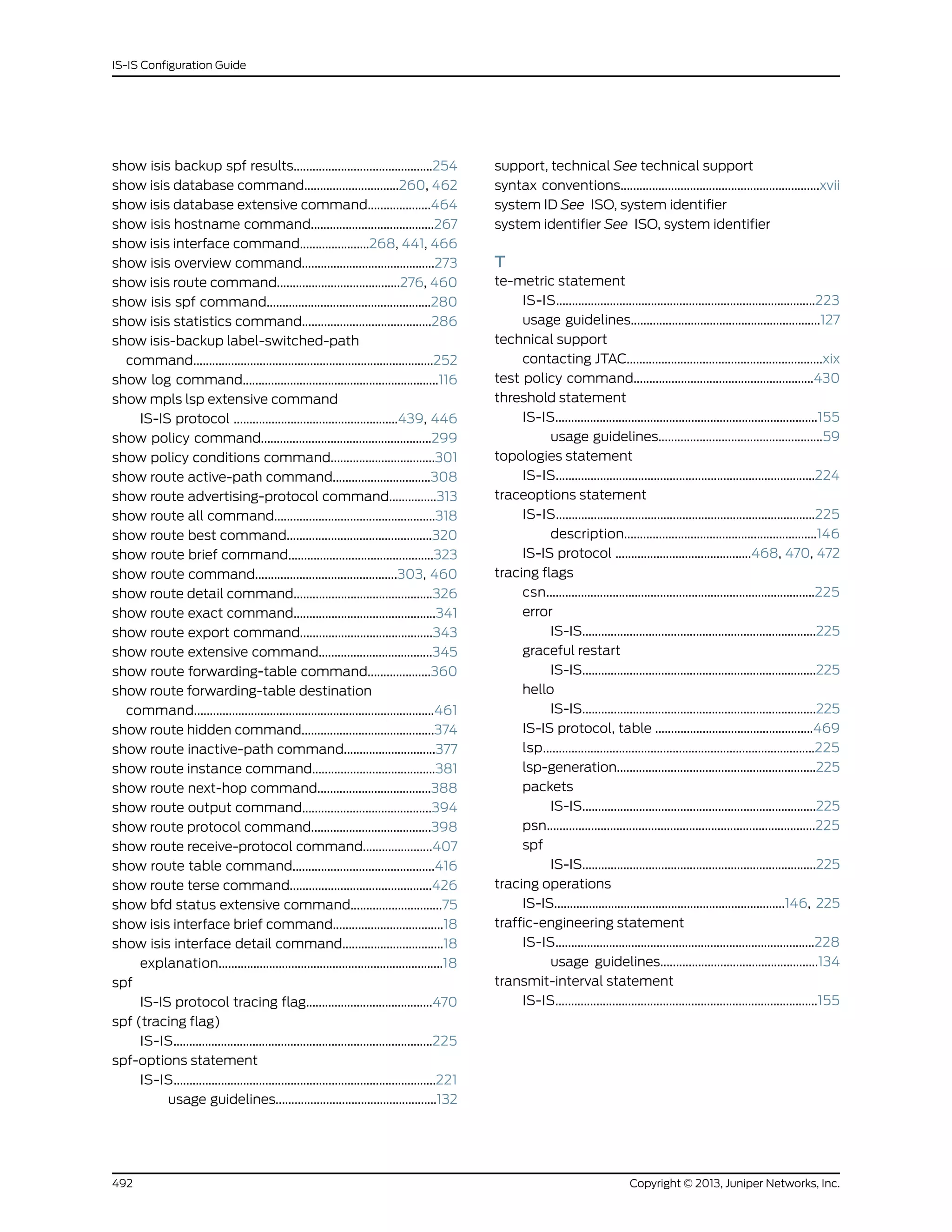 show isis backup spf results............................................254
show isis database command..............................260, 462
show isis database extensive command....................464
show isis hostname command.......................................267
show isis interface command......................268, 441, 466
show isis overview command..........................................273
show isis route command.......................................276, 460
show isis spf command....................................................280
show isis statistics command.........................................286
show isis-backup label-switched-path
command............................................................................252
show log command..............................................................116
show mpls lsp extensive command
IS-IS protocol ....................................................439, 446
show policy command......................................................299
show policy conditions command.................................301
show route active-path command...............................308
show route advertising-protocol command...............313
show route all command...................................................318
show route best command..............................................320
show route brief command..............................................323
show route command.............................................303, 460
show route detail command............................................326
show route exact command.............................................341
show route export command..........................................343
show route extensive command....................................345
show route forwarding-table command....................360
show route forwarding-table destination
command............................................................................461
show route hidden command..........................................374
show route inactive-path command.............................377
show route instance command.......................................381
show route next-hop command....................................388
show route output command.........................................394
show route protocol command......................................398
show route receive-protocol command......................407
show route table command.............................................416
show route terse command.............................................426
show bfd status extensive command.............................75
show isis interface brief command...................................18
show isis interface detail command................................18
explanation.......................................................................18
spf
IS-IS protocol tracing flag........................................470
spf (tracing flag)
IS-IS..................................................................................225
spf-options statement
IS-IS...................................................................................221
usage guidelines...................................................132
support, technical See technical support
syntax conventions...............................................................xvii
system ID See ISO, system identifier
system identifier See ISO, system identifier
T
te-metric statement
IS-IS..................................................................................223
usage guidelines............................................................127
technical support
contacting JTAC..............................................................xix
test policy command.........................................................430
threshold statement
IS-IS...................................................................................155
usage guidelines....................................................59
topologies statement
IS-IS..................................................................................224
traceoptions statement
IS-IS..................................................................................225
description.............................................................146
IS-IS protocol ...........................................468, 470, 472
tracing flags
csn.....................................................................................225
error
IS-IS..........................................................................225
graceful restart
IS-IS..........................................................................225
hello
IS-IS..........................................................................225
IS-IS protocol, table ..................................................469
lsp......................................................................................225
lsp-generation...............................................................225
packets
IS-IS..........................................................................225
psn.....................................................................................225
spf
IS-IS..........................................................................225
tracing operations
IS-IS.........................................................................146, 225
traffic-engineering statement
IS-IS..................................................................................228
usage guidelines..................................................134
transmit-interval statement
IS-IS...................................................................................155
Copyright © 2013, Juniper Networks, Inc.492
IS-IS Configuration Guide
 
