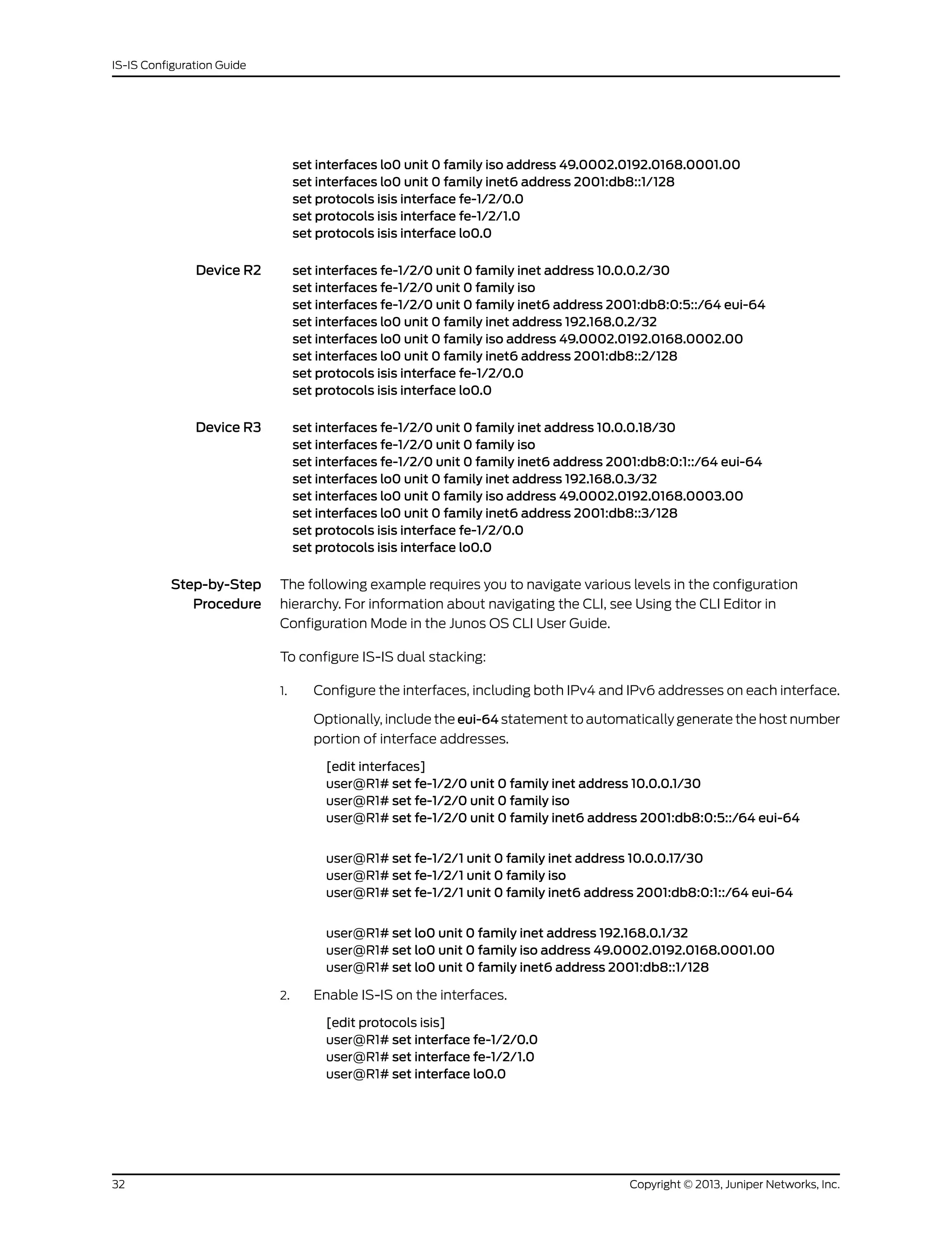 set interfaces lo0 unit 0 family iso address 49.0002.0192.0168.0001.00
set interfaces lo0 unit 0 family inet6 address 2001:db8::1/128
set protocols isis interface fe-1/2/0.0
set protocols isis interface fe-1/2/1.0
set protocols isis interface lo0.0
Device R2 set interfaces fe-1/2/0 unit 0 family inet address 10.0.0.2/30
set interfaces fe-1/2/0 unit 0 family iso
set interfaces fe-1/2/0 unit 0 family inet6 address 2001:db8:0:5::/64 eui-64
set interfaces lo0 unit 0 family inet address 192.168.0.2/32
set interfaces lo0 unit 0 family iso address 49.0002.0192.0168.0002.00
set interfaces lo0 unit 0 family inet6 address 2001:db8::2/128
set protocols isis interface fe-1/2/0.0
set protocols isis interface lo0.0
Device R3 set interfaces fe-1/2/0 unit 0 family inet address 10.0.0.18/30
set interfaces fe-1/2/0 unit 0 family iso
set interfaces fe-1/2/0 unit 0 family inet6 address 2001:db8:0:1::/64 eui-64
set interfaces lo0 unit 0 family inet address 192.168.0.3/32
set interfaces lo0 unit 0 family iso address 49.0002.0192.0168.0003.00
set interfaces lo0 unit 0 family inet6 address 2001:db8::3/128
set protocols isis interface fe-1/2/0.0
set protocols isis interface lo0.0
Step-by-Step
Procedure
The following example requires you to navigate various levels in the configuration
hierarchy. For information about navigating the CLI, see Using the CLI Editor in
Configuration Mode in the Junos OS CLI User Guide.
To configure IS-IS dual stacking:
1. Configure the interfaces, including both IPv4 and IPv6 addresses on each interface.
Optionally, include the eui-64 statement to automatically generate the host number
portion of interface addresses.
[edit interfaces]
user@R1# set fe-1/2/0 unit 0 family inet address 10.0.0.1/30
user@R1# set fe-1/2/0 unit 0 family iso
user@R1# set fe-1/2/0 unit 0 family inet6 address 2001:db8:0:5::/64 eui-64
user@R1# set fe-1/2/1 unit 0 family inet address 10.0.0.17/30
user@R1# set fe-1/2/1 unit 0 family iso
user@R1# set fe-1/2/1 unit 0 family inet6 address 2001:db8:0:1::/64 eui-64
user@R1# set lo0 unit 0 family inet address 192.168.0.1/32
user@R1# set lo0 unit 0 family iso address 49.0002.0192.0168.0001.00
user@R1# set lo0 unit 0 family inet6 address 2001:db8::1/128
2. Enable IS-IS on the interfaces.
[edit protocols isis]
user@R1# set interface fe-1/2/0.0
user@R1# set interface fe-1/2/1.0
user@R1# set interface lo0.0
Copyright © 2013, Juniper Networks, Inc.32
IS-IS Configuration Guide
 