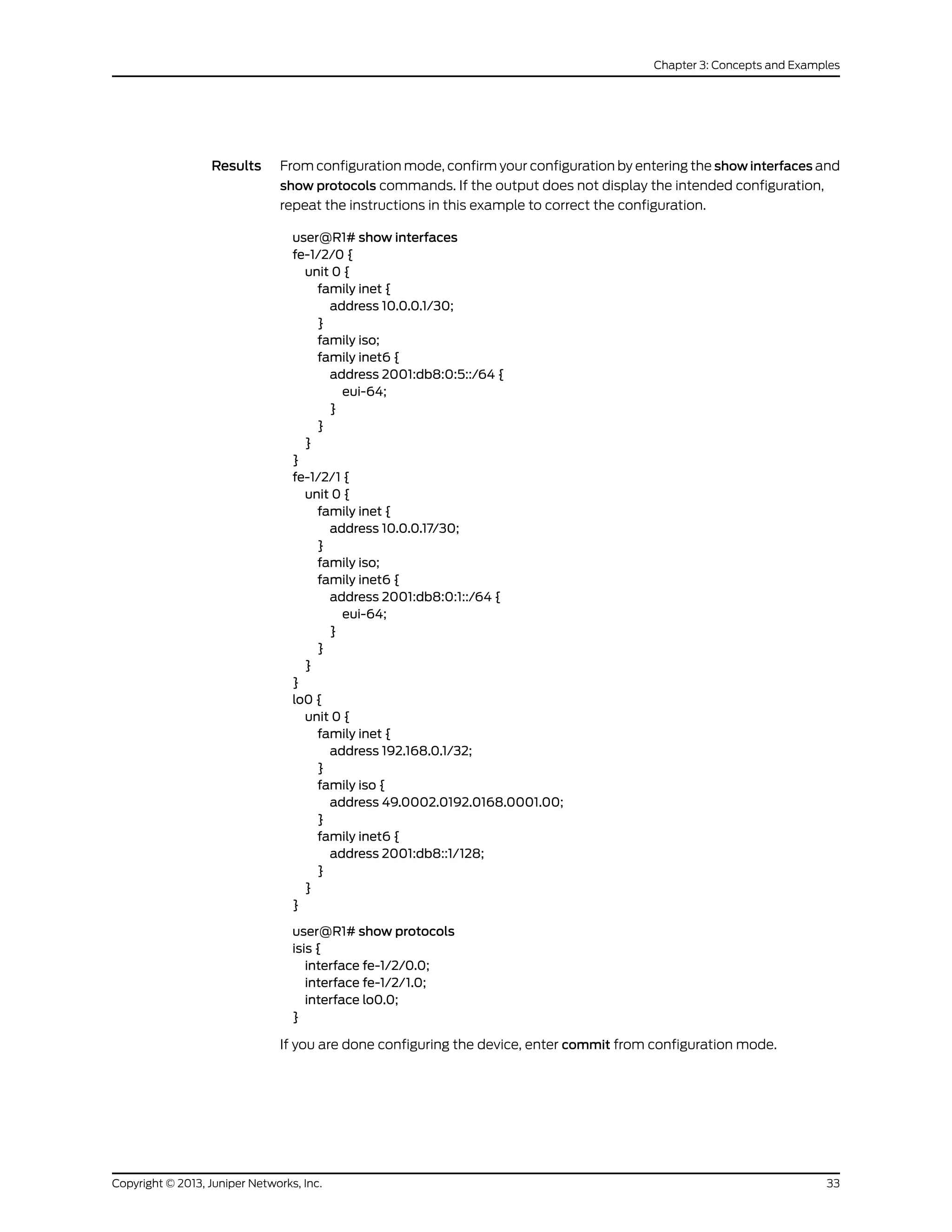 Results From configuration mode, confirm your configuration by entering the show interfaces and
show protocols commands. If the output does not display the intended configuration,
repeat the instructions in this example to correct the configuration.
user@R1# show interfaces
fe-1/2/0 {
unit 0 {
family inet {
address 10.0.0.1/30;
}
family iso;
family inet6 {
address 2001:db8:0:5::/64 {
eui-64;
}
}
}
}
fe-1/2/1 {
unit 0 {
family inet {
address 10.0.0.17/30;
}
family iso;
family inet6 {
address 2001:db8:0:1::/64 {
eui-64;
}
}
}
}
lo0 {
unit 0 {
family inet {
address 192.168.0.1/32;
}
family iso {
address 49.0002.0192.0168.0001.00;
}
family inet6 {
address 2001:db8::1/128;
}
}
}
user@R1# show protocols
isis {
interface fe-1/2/0.0;
interface fe-1/2/1.0;
interface lo0.0;
}
If you are done configuring the device, enter commit from configuration mode.
33Copyright © 2013, Juniper Networks, Inc.
Chapter 3: Concepts and Examples
 