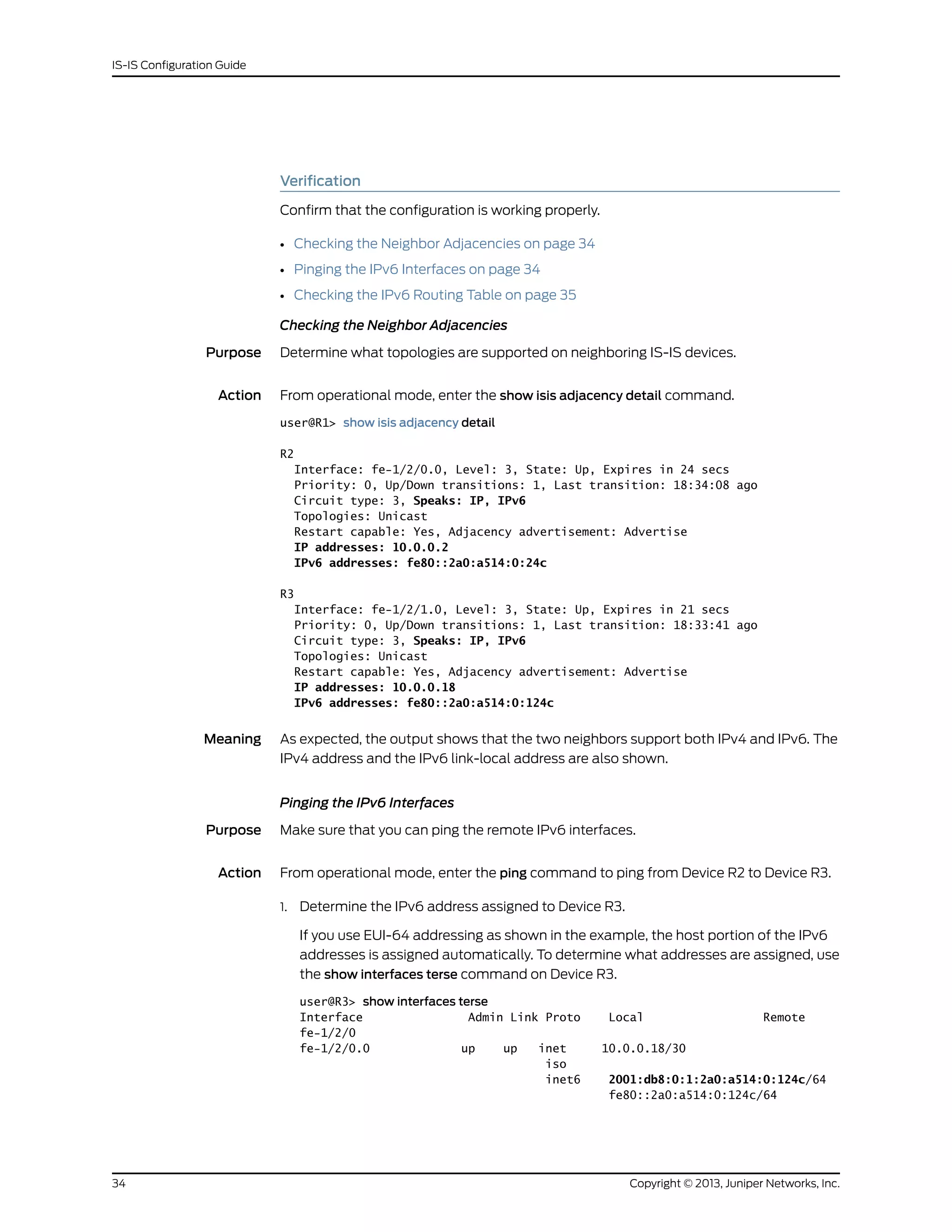 Verification
Confirm that the configuration is working properly.
• Checking the Neighbor Adjacencies on page 34
• Pinging the IPv6 Interfaces on page 34
• Checking the IPv6 Routing Table on page 35
Checking the Neighbor Adjacencies
Purpose Determine what topologies are supported on neighboring IS-IS devices.
Action From operational mode, enter the show isis adjacency detail command.
user@R1> show isis adjacency detail
R2
Interface: fe-1/2/0.0, Level: 3, State: Up, Expires in 24 secs
Priority: 0, Up/Down transitions: 1, Last transition: 18:34:08 ago
Circuit type: 3, Speaks: IP, IPv6
Topologies: Unicast
Restart capable: Yes, Adjacency advertisement: Advertise
IP addresses: 10.0.0.2
IPv6 addresses: fe80::2a0:a514:0:24c
R3
Interface: fe-1/2/1.0, Level: 3, State: Up, Expires in 21 secs
Priority: 0, Up/Down transitions: 1, Last transition: 18:33:41 ago
Circuit type: 3, Speaks: IP, IPv6
Topologies: Unicast
Restart capable: Yes, Adjacency advertisement: Advertise
IP addresses: 10.0.0.18
IPv6 addresses: fe80::2a0:a514:0:124c
Meaning As expected, the output shows that the two neighbors support both IPv4 and IPv6. The
IPv4 address and the IPv6 link-local address are also shown.
Pinging the IPv6 Interfaces
Purpose Make sure that you can ping the remote IPv6 interfaces.
Action From operational mode, enter the ping command to ping from Device R2 to Device R3.
1. Determine the IPv6 address assigned to Device R3.
If you use EUI-64 addressing as shown in the example, the host portion of the IPv6
addresses is assigned automatically. To determine what addresses are assigned, use
the show interfaces terse command on Device R3.
user@R3> show interfaces terse
Interface Admin Link Proto Local Remote
fe-1/2/0
fe-1/2/0.0 up up inet 10.0.0.18/30
iso
inet6 2001:db8:0:1:2a0:a514:0:124c/64
fe80::2a0:a514:0:124c/64
Copyright © 2013, Juniper Networks, Inc.34
IS-IS Configuration Guide
 