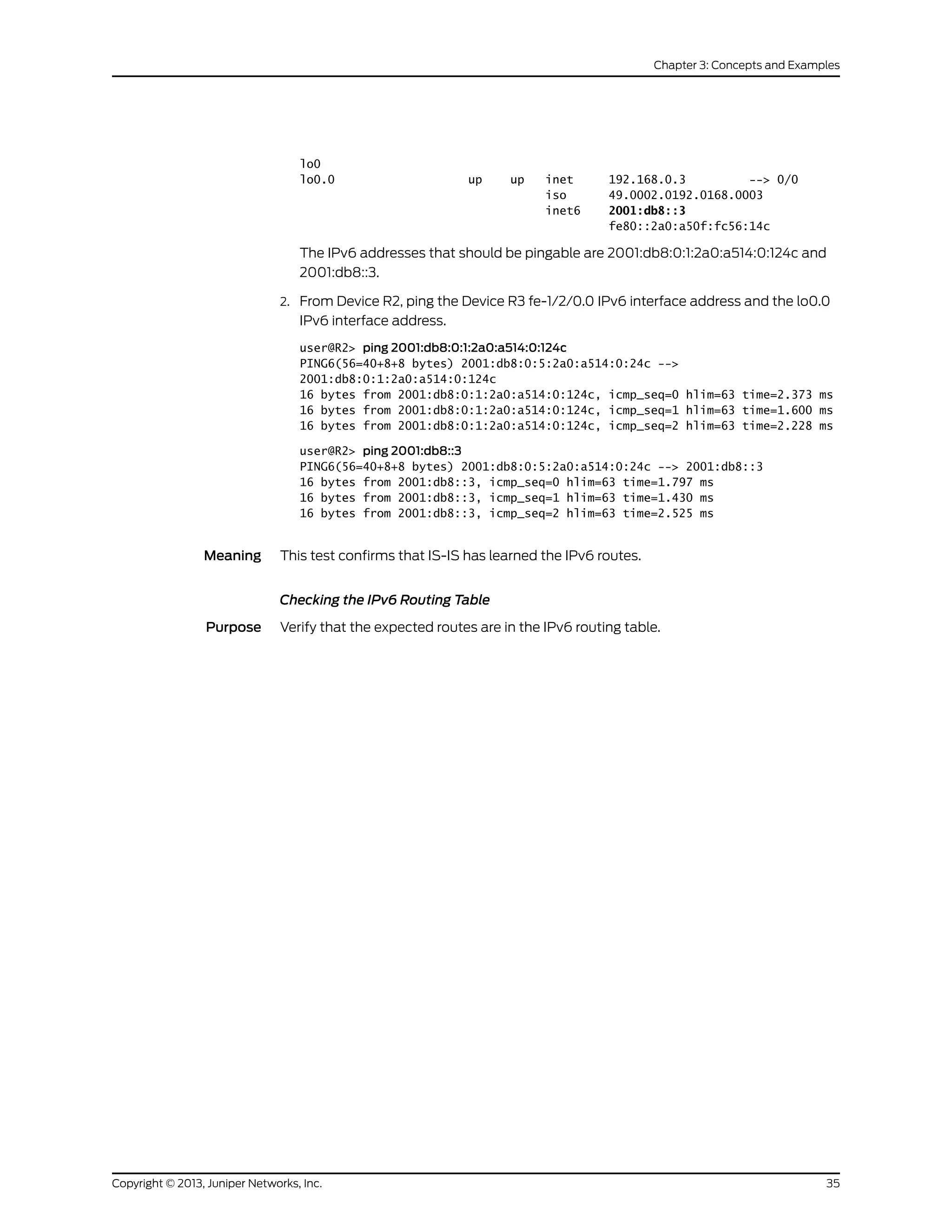lo0
lo0.0 up up inet 192.168.0.3 --> 0/0
iso 49.0002.0192.0168.0003
inet6 2001:db8::3
fe80::2a0:a50f:fc56:14c
The IPv6 addresses that should be pingable are 2001:db8:0:1:2a0:a514:0:124c and
2001:db8::3.
2. From Device R2, ping the Device R3 fe-1/2/0.0 IPv6 interface address and the lo0.0
IPv6 interface address.
user@R2> ping 2001:db8:0:1:2a0:a514:0:124c
PING6(56=40+8+8 bytes) 2001:db8:0:5:2a0:a514:0:24c -->
2001:db8:0:1:2a0:a514:0:124c
16 bytes from 2001:db8:0:1:2a0:a514:0:124c, icmp_seq=0 hlim=63 time=2.373 ms
16 bytes from 2001:db8:0:1:2a0:a514:0:124c, icmp_seq=1 hlim=63 time=1.600 ms
16 bytes from 2001:db8:0:1:2a0:a514:0:124c, icmp_seq=2 hlim=63 time=2.228 ms
user@R2> ping 2001:db8::3
PING6(56=40+8+8 bytes) 2001:db8:0:5:2a0:a514:0:24c --> 2001:db8::3
16 bytes from 2001:db8::3, icmp_seq=0 hlim=63 time=1.797 ms
16 bytes from 2001:db8::3, icmp_seq=1 hlim=63 time=1.430 ms
16 bytes from 2001:db8::3, icmp_seq=2 hlim=63 time=2.525 ms
Meaning This test confirms that IS-IS has learned the IPv6 routes.
Checking the IPv6 Routing Table
Purpose Verify that the expected routes are in the IPv6 routing table.
35Copyright © 2013, Juniper Networks, Inc.
Chapter 3: Concepts and Examples
 