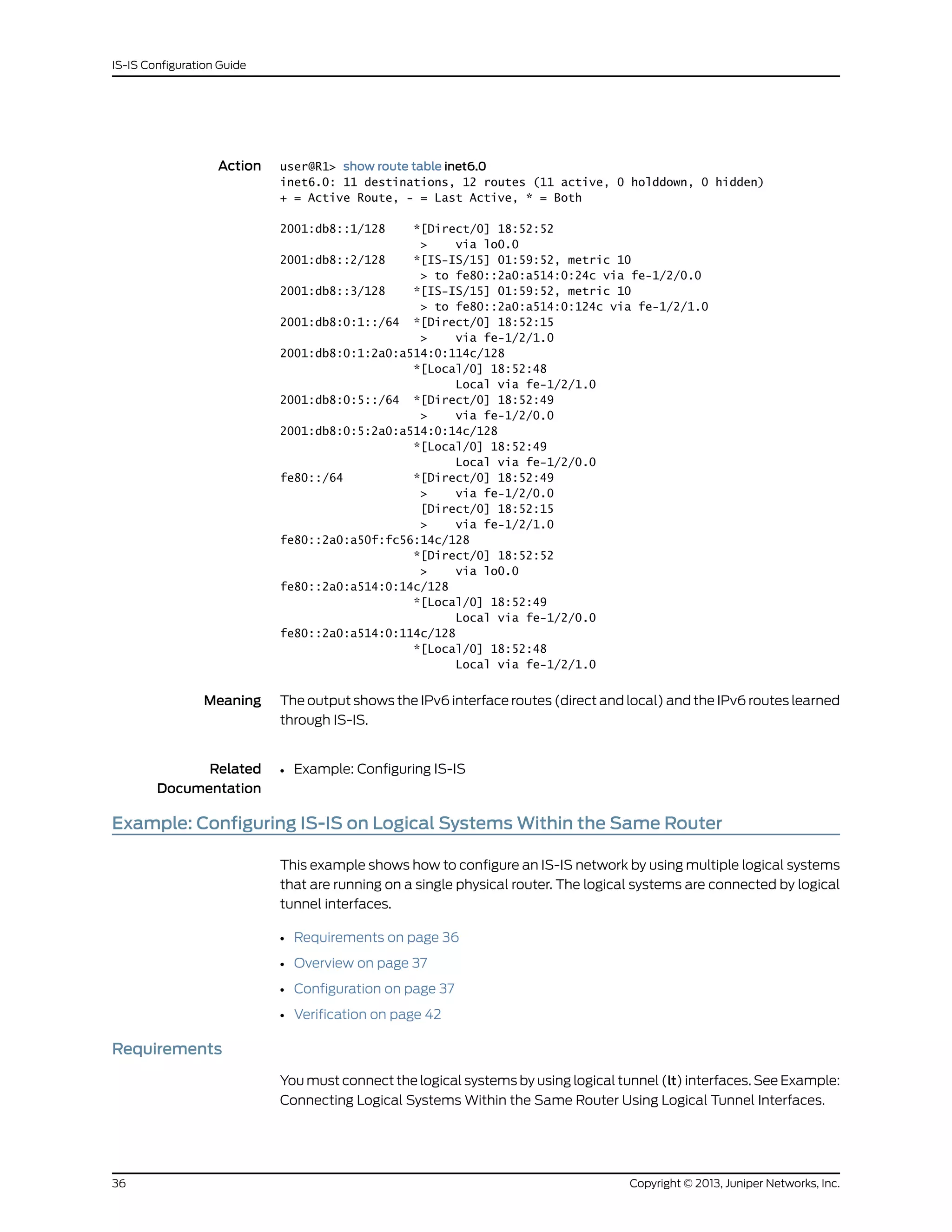 Action user@R1> show route table inet6.0
inet6.0: 11 destinations, 12 routes (11 active, 0 holddown, 0 hidden)
+ = Active Route, - = Last Active, * = Both
2001:db8::1/128 *[Direct/0] 18:52:52
> via lo0.0
2001:db8::2/128 *[IS-IS/15] 01:59:52, metric 10
> to fe80::2a0:a514:0:24c via fe-1/2/0.0
2001:db8::3/128 *[IS-IS/15] 01:59:52, metric 10
> to fe80::2a0:a514:0:124c via fe-1/2/1.0
2001:db8:0:1::/64 *[Direct/0] 18:52:15
> via fe-1/2/1.0
2001:db8:0:1:2a0:a514:0:114c/128
*[Local/0] 18:52:48
Local via fe-1/2/1.0
2001:db8:0:5::/64 *[Direct/0] 18:52:49
> via fe-1/2/0.0
2001:db8:0:5:2a0:a514:0:14c/128
*[Local/0] 18:52:49
Local via fe-1/2/0.0
fe80::/64 *[Direct/0] 18:52:49
> via fe-1/2/0.0
[Direct/0] 18:52:15
> via fe-1/2/1.0
fe80::2a0:a50f:fc56:14c/128
*[Direct/0] 18:52:52
> via lo0.0
fe80::2a0:a514:0:14c/128
*[Local/0] 18:52:49
Local via fe-1/2/0.0
fe80::2a0:a514:0:114c/128
*[Local/0] 18:52:48
Local via fe-1/2/1.0
Meaning The output shows the IPv6 interface routes (direct and local) and the IPv6 routes learned
through IS-IS.
Related
Documentation
Example: Configuring IS-IS•
Example: Configuring IS-IS on Logical Systems Within the Same Router
This example shows how to configure an IS-IS network by using multiple logical systems
that are running on a single physical router. The logical systems are connected by logical
tunnel interfaces.
• Requirements on page 36
• Overview on page 37
• Configuration on page 37
• Verification on page 42
Requirements
You must connect the logical systems by using logical tunnel (lt) interfaces. See Example:
Connecting Logical Systems Within the Same Router Using Logical Tunnel Interfaces.
Copyright © 2013, Juniper Networks, Inc.36
IS-IS Configuration Guide
 