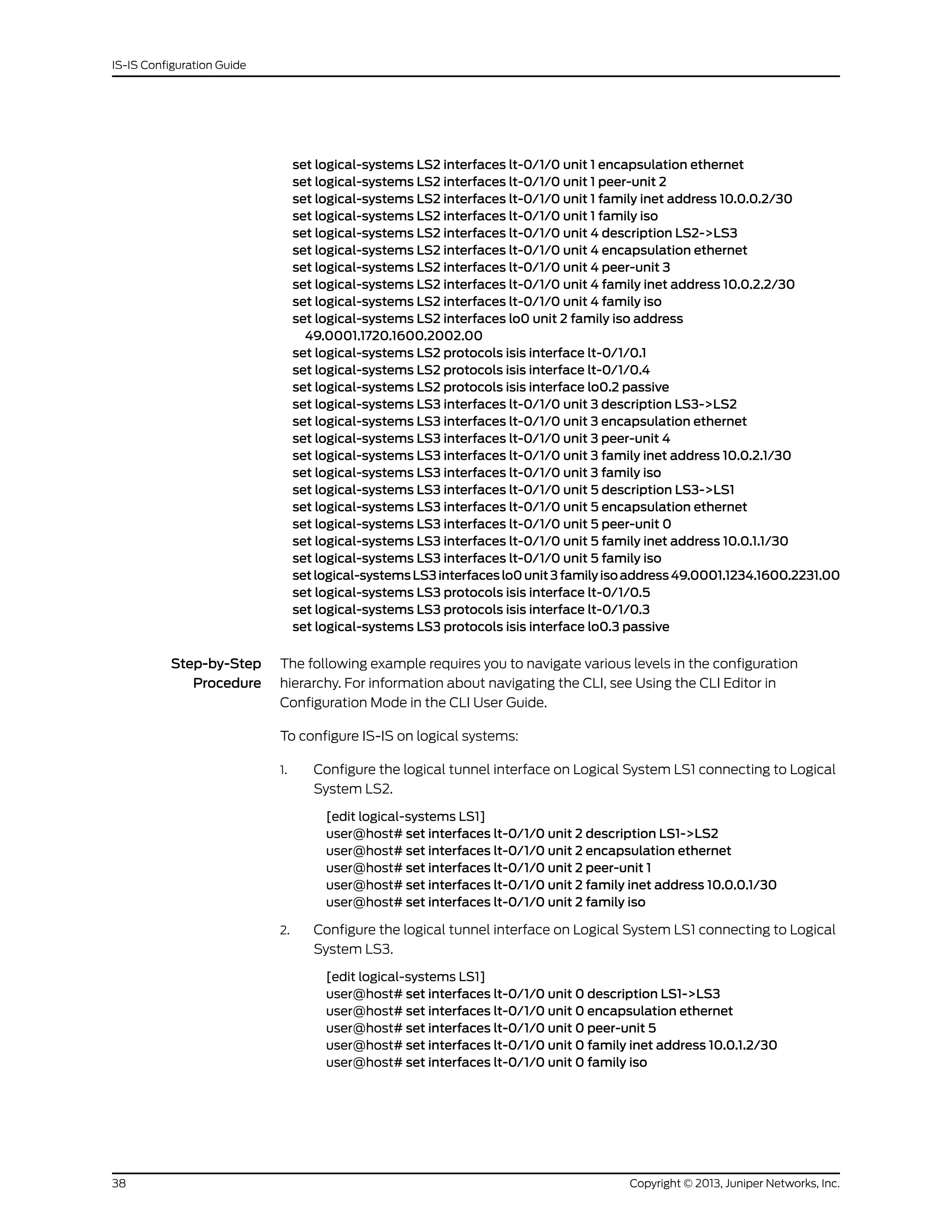 set logical-systems LS2 interfaces lt-0/1/0 unit 1 encapsulation ethernet
set logical-systems LS2 interfaces lt-0/1/0 unit 1 peer-unit 2
set logical-systems LS2 interfaces lt-0/1/0 unit 1 family inet address 10.0.0.2/30
set logical-systems LS2 interfaces lt-0/1/0 unit 1 family iso
set logical-systems LS2 interfaces lt-0/1/0 unit 4 description LS2->LS3
set logical-systems LS2 interfaces lt-0/1/0 unit 4 encapsulation ethernet
set logical-systems LS2 interfaces lt-0/1/0 unit 4 peer-unit 3
set logical-systems LS2 interfaces lt-0/1/0 unit 4 family inet address 10.0.2.2/30
set logical-systems LS2 interfaces lt-0/1/0 unit 4 family iso
set logical-systems LS2 interfaces lo0 unit 2 family iso address
49.0001.1720.1600.2002.00
set logical-systems LS2 protocols isis interface lt-0/1/0.1
set logical-systems LS2 protocols isis interface lt-0/1/0.4
set logical-systems LS2 protocols isis interface lo0.2 passive
set logical-systems LS3 interfaces lt-0/1/0 unit 3 description LS3->LS2
set logical-systems LS3 interfaces lt-0/1/0 unit 3 encapsulation ethernet
set logical-systems LS3 interfaces lt-0/1/0 unit 3 peer-unit 4
set logical-systems LS3 interfaces lt-0/1/0 unit 3 family inet address 10.0.2.1/30
set logical-systems LS3 interfaces lt-0/1/0 unit 3 family iso
set logical-systems LS3 interfaces lt-0/1/0 unit 5 description LS3->LS1
set logical-systems LS3 interfaces lt-0/1/0 unit 5 encapsulation ethernet
set logical-systems LS3 interfaces lt-0/1/0 unit 5 peer-unit 0
set logical-systems LS3 interfaces lt-0/1/0 unit 5 family inet address 10.0.1.1/30
set logical-systems LS3 interfaces lt-0/1/0 unit 5 family iso
setlogical-systemsLS3interfaceslo0unit3familyisoaddress49.0001.1234.1600.2231.00
set logical-systems LS3 protocols isis interface lt-0/1/0.5
set logical-systems LS3 protocols isis interface lt-0/1/0.3
set logical-systems LS3 protocols isis interface lo0.3 passive
Step-by-Step
Procedure
The following example requires you to navigate various levels in the configuration
hierarchy. For information about navigating the CLI, see Using the CLI Editor in
Configuration Mode in the CLI User Guide.
To configure IS-IS on logical systems:
1. Configure the logical tunnel interface on Logical System LS1 connecting to Logical
System LS2.
[edit logical-systems LS1]
user@host# set interfaces lt-0/1/0 unit 2 description LS1->LS2
user@host# set interfaces lt-0/1/0 unit 2 encapsulation ethernet
user@host# set interfaces lt-0/1/0 unit 2 peer-unit 1
user@host# set interfaces lt-0/1/0 unit 2 family inet address 10.0.0.1/30
user@host# set interfaces lt-0/1/0 unit 2 family iso
2. Configure the logical tunnel interface on Logical System LS1 connecting to Logical
System LS3.
[edit logical-systems LS1]
user@host# set interfaces lt-0/1/0 unit 0 description LS1->LS3
user@host# set interfaces lt-0/1/0 unit 0 encapsulation ethernet
user@host# set interfaces lt-0/1/0 unit 0 peer-unit 5
user@host# set interfaces lt-0/1/0 unit 0 family inet address 10.0.1.2/30
user@host# set interfaces lt-0/1/0 unit 0 family iso
Copyright © 2013, Juniper Networks, Inc.38
IS-IS Configuration Guide
 