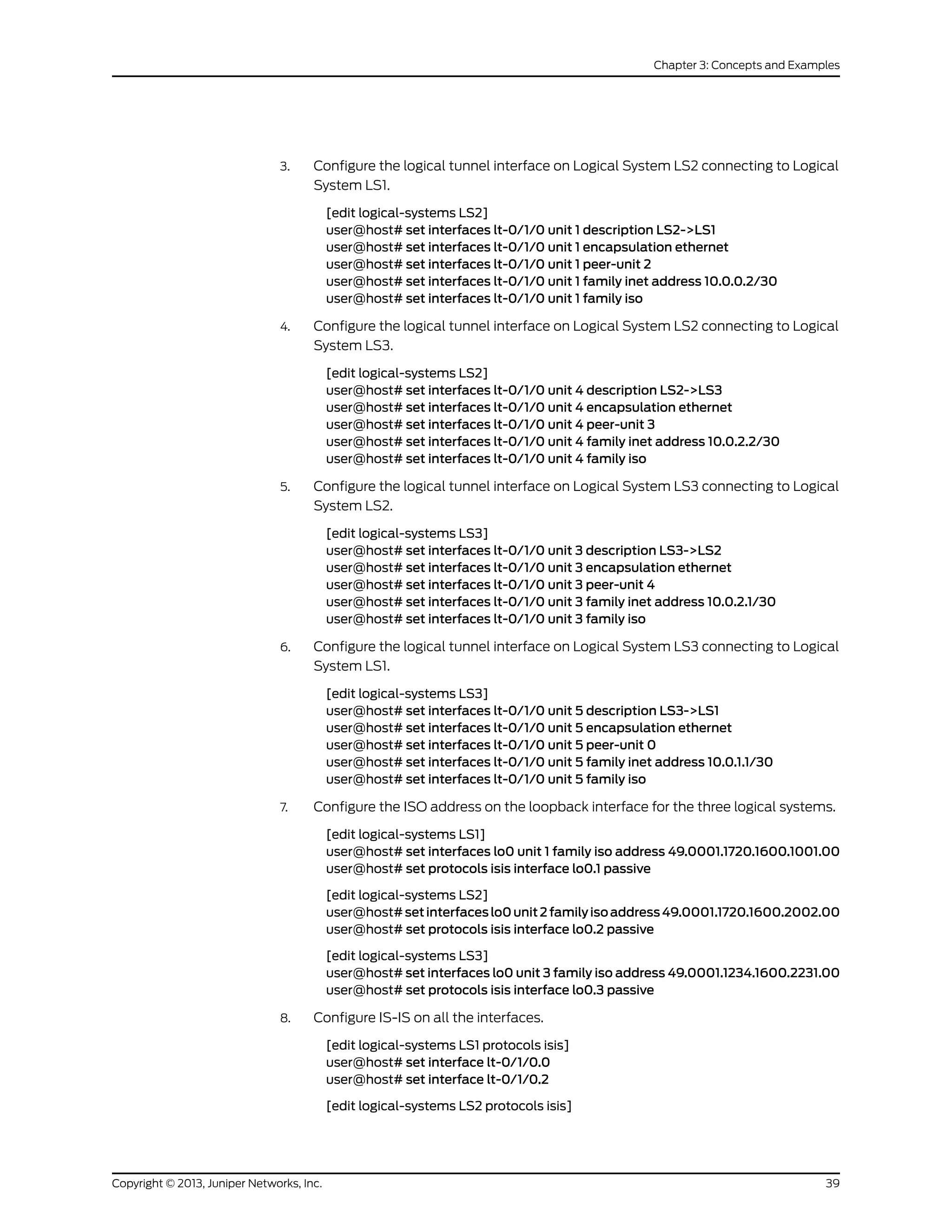 3. Configure the logical tunnel interface on Logical System LS2 connecting to Logical
System LS1.
[edit logical-systems LS2]
user@host# set interfaces lt-0/1/0 unit 1 description LS2->LS1
user@host# set interfaces lt-0/1/0 unit 1 encapsulation ethernet
user@host# set interfaces lt-0/1/0 unit 1 peer-unit 2
user@host# set interfaces lt-0/1/0 unit 1 family inet address 10.0.0.2/30
user@host# set interfaces lt-0/1/0 unit 1 family iso
4. Configure the logical tunnel interface on Logical System LS2 connecting to Logical
System LS3.
[edit logical-systems LS2]
user@host# set interfaces lt-0/1/0 unit 4 description LS2->LS3
user@host# set interfaces lt-0/1/0 unit 4 encapsulation ethernet
user@host# set interfaces lt-0/1/0 unit 4 peer-unit 3
user@host# set interfaces lt-0/1/0 unit 4 family inet address 10.0.2.2/30
user@host# set interfaces lt-0/1/0 unit 4 family iso
5. Configure the logical tunnel interface on Logical System LS3 connecting to Logical
System LS2.
[edit logical-systems LS3]
user@host# set interfaces lt-0/1/0 unit 3 description LS3->LS2
user@host# set interfaces lt-0/1/0 unit 3 encapsulation ethernet
user@host# set interfaces lt-0/1/0 unit 3 peer-unit 4
user@host# set interfaces lt-0/1/0 unit 3 family inet address 10.0.2.1/30
user@host# set interfaces lt-0/1/0 unit 3 family iso
6. Configure the logical tunnel interface on Logical System LS3 connecting to Logical
System LS1.
[edit logical-systems LS3]
user@host# set interfaces lt-0/1/0 unit 5 description LS3->LS1
user@host# set interfaces lt-0/1/0 unit 5 encapsulation ethernet
user@host# set interfaces lt-0/1/0 unit 5 peer-unit 0
user@host# set interfaces lt-0/1/0 unit 5 family inet address 10.0.1.1/30
user@host# set interfaces lt-0/1/0 unit 5 family iso
7. Configure the ISO address on the loopback interface for the three logical systems.
[edit logical-systems LS1]
user@host# set interfaces lo0 unit 1 family iso address 49.0001.1720.1600.1001.00
user@host# set protocols isis interface lo0.1 passive
[edit logical-systems LS2]
user@host# setinterfaceslo0unit2familyisoaddress49.0001.1720.1600.2002.00
user@host# set protocols isis interface lo0.2 passive
[edit logical-systems LS3]
user@host# set interfaces lo0 unit 3 family iso address 49.0001.1234.1600.2231.00
user@host# set protocols isis interface lo0.3 passive
8. Configure IS-IS on all the interfaces.
[edit logical-systems LS1 protocols isis]
user@host# set interface lt-0/1/0.0
user@host# set interface lt-0/1/0.2
[edit logical-systems LS2 protocols isis]
39Copyright © 2013, Juniper Networks, Inc.
Chapter 3: Concepts and Examples
 