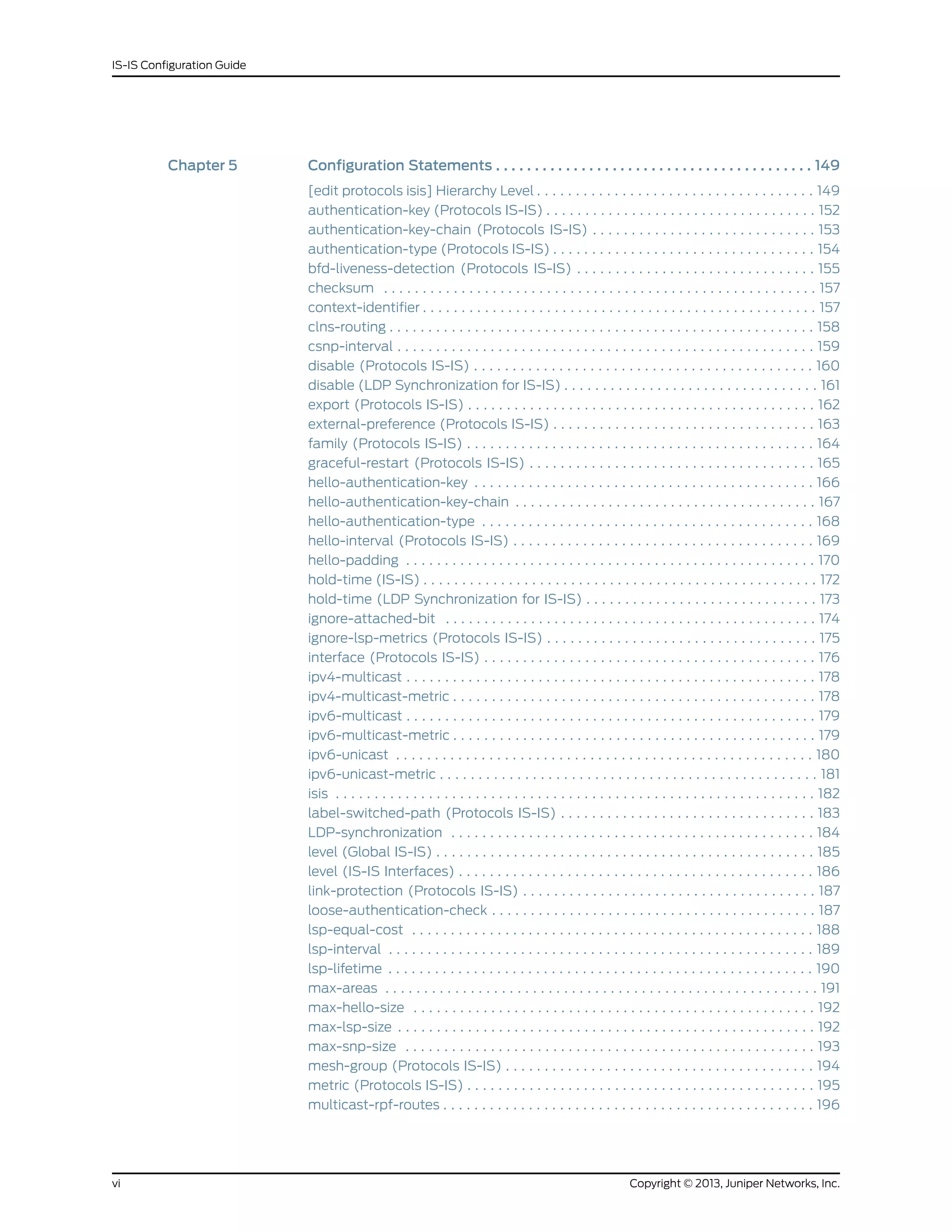 Chapter 5 Configuration Statements . . . . . . . . . . . . . . . . . . . . . . . . . . . . . . . . . . . . . . . . . 149
[edit protocols isis] Hierarchy Level . . . . . . . . . . . . . . . . . . . . . . . . . . . . . . . . . . . . 149
authentication-key (Protocols IS-IS) . . . . . . . . . . . . . . . . . . . . . . . . . . . . . . . . . . . 152
authentication-key-chain (Protocols IS-IS) . . . . . . . . . . . . . . . . . . . . . . . . . . . . . 153
authentication-type (Protocols IS-IS) . . . . . . . . . . . . . . . . . . . . . . . . . . . . . . . . . . 154
bfd-liveness-detection (Protocols IS-IS) . . . . . . . . . . . . . . . . . . . . . . . . . . . . . . . 155
checksum . . . . . . . . . . . . . . . . . . . . . . . . . . . . . . . . . . . . . . . . . . . . . . . . . . . . . . . . 157
context-identifier . . . . . . . . . . . . . . . . . . . . . . . . . . . . . . . . . . . . . . . . . . . . . . . . . . . 157
clns-routing . . . . . . . . . . . . . . . . . . . . . . . . . . . . . . . . . . . . . . . . . . . . . . . . . . . . . . . 158
csnp-interval . . . . . . . . . . . . . . . . . . . . . . . . . . . . . . . . . . . . . . . . . . . . . . . . . . . . . . 159
disable (Protocols IS-IS) . . . . . . . . . . . . . . . . . . . . . . . . . . . . . . . . . . . . . . . . . . . . 160
disable (LDP Synchronization for IS-IS) . . . . . . . . . . . . . . . . . . . . . . . . . . . . . . . . . 161
export (Protocols IS-IS) . . . . . . . . . . . . . . . . . . . . . . . . . . . . . . . . . . . . . . . . . . . . . 162
external-preference (Protocols IS-IS) . . . . . . . . . . . . . . . . . . . . . . . . . . . . . . . . . . 163
family (Protocols IS-IS) . . . . . . . . . . . . . . . . . . . . . . . . . . . . . . . . . . . . . . . . . . . . . 164
graceful-restart (Protocols IS-IS) . . . . . . . . . . . . . . . . . . . . . . . . . . . . . . . . . . . . . 165
hello-authentication-key . . . . . . . . . . . . . . . . . . . . . . . . . . . . . . . . . . . . . . . . . . . . 166
hello-authentication-key-chain . . . . . . . . . . . . . . . . . . . . . . . . . . . . . . . . . . . . . . . 167
hello-authentication-type . . . . . . . . . . . . . . . . . . . . . . . . . . . . . . . . . . . . . . . . . . . 168
hello-interval (Protocols IS-IS) . . . . . . . . . . . . . . . . . . . . . . . . . . . . . . . . . . . . . . . 169
hello-padding . . . . . . . . . . . . . . . . . . . . . . . . . . . . . . . . . . . . . . . . . . . . . . . . . . . . . 170
hold-time (IS-IS) . . . . . . . . . . . . . . . . . . . . . . . . . . . . . . . . . . . . . . . . . . . . . . . . . . . 172
hold-time (LDP Synchronization for IS-IS) . . . . . . . . . . . . . . . . . . . . . . . . . . . . . . 173
ignore-attached-bit . . . . . . . . . . . . . . . . . . . . . . . . . . . . . . . . . . . . . . . . . . . . . . . . 174
ignore-lsp-metrics (Protocols IS-IS) . . . . . . . . . . . . . . . . . . . . . . . . . . . . . . . . . . . 175
interface (Protocols IS-IS) . . . . . . . . . . . . . . . . . . . . . . . . . . . . . . . . . . . . . . . . . . . 176
ipv4-multicast . . . . . . . . . . . . . . . . . . . . . . . . . . . . . . . . . . . . . . . . . . . . . . . . . . . . . 178
ipv4-multicast-metric . . . . . . . . . . . . . . . . . . . . . . . . . . . . . . . . . . . . . . . . . . . . . . . 178
ipv6-multicast . . . . . . . . . . . . . . . . . . . . . . . . . . . . . . . . . . . . . . . . . . . . . . . . . . . . . 179
ipv6-multicast-metric . . . . . . . . . . . . . . . . . . . . . . . . . . . . . . . . . . . . . . . . . . . . . . . 179
ipv6-unicast . . . . . . . . . . . . . . . . . . . . . . . . . . . . . . . . . . . . . . . . . . . . . . . . . . . . . . 180
ipv6-unicast-metric . . . . . . . . . . . . . . . . . . . . . . . . . . . . . . . . . . . . . . . . . . . . . . . . . 181
isis . . . . . . . . . . . . . . . . . . . . . . . . . . . . . . . . . . . . . . . . . . . . . . . . . . . . . . . . . . . . . . 182
label-switched-path (Protocols IS-IS) . . . . . . . . . . . . . . . . . . . . . . . . . . . . . . . . . 183
LDP-synchronization . . . . . . . . . . . . . . . . . . . . . . . . . . . . . . . . . . . . . . . . . . . . . . . 184
level (Global IS-IS) . . . . . . . . . . . . . . . . . . . . . . . . . . . . . . . . . . . . . . . . . . . . . . . . . 185
level (IS-IS Interfaces) . . . . . . . . . . . . . . . . . . . . . . . . . . . . . . . . . . . . . . . . . . . . . . 186
link-protection (Protocols IS-IS) . . . . . . . . . . . . . . . . . . . . . . . . . . . . . . . . . . . . . . 187
loose-authentication-check . . . . . . . . . . . . . . . . . . . . . . . . . . . . . . . . . . . . . . . . . . 187
lsp-equal-cost . . . . . . . . . . . . . . . . . . . . . . . . . . . . . . . . . . . . . . . . . . . . . . . . . . . . 188
lsp-interval . . . . . . . . . . . . . . . . . . . . . . . . . . . . . . . . . . . . . . . . . . . . . . . . . . . . . . . 189
lsp-lifetime . . . . . . . . . . . . . . . . . . . . . . . . . . . . . . . . . . . . . . . . . . . . . . . . . . . . . . . 190
max-areas . . . . . . . . . . . . . . . . . . . . . . . . . . . . . . . . . . . . . . . . . . . . . . . . . . . . . . . . 191
max-hello-size . . . . . . . . . . . . . . . . . . . . . . . . . . . . . . . . . . . . . . . . . . . . . . . . . . . . 192
max-lsp-size . . . . . . . . . . . . . . . . . . . . . . . . . . . . . . . . . . . . . . . . . . . . . . . . . . . . . . 192
max-snp-size . . . . . . . . . . . . . . . . . . . . . . . . . . . . . . . . . . . . . . . . . . . . . . . . . . . . . 193
mesh-group (Protocols IS-IS) . . . . . . . . . . . . . . . . . . . . . . . . . . . . . . . . . . . . . . . . 194
metric (Protocols IS-IS) . . . . . . . . . . . . . . . . . . . . . . . . . . . . . . . . . . . . . . . . . . . . . 195
multicast-rpf-routes . . . . . . . . . . . . . . . . . . . . . . . . . . . . . . . . . . . . . . . . . . . . . . . . 196
Copyright © 2013, Juniper Networks, Inc.vi
IS-IS Configuration Guide
 