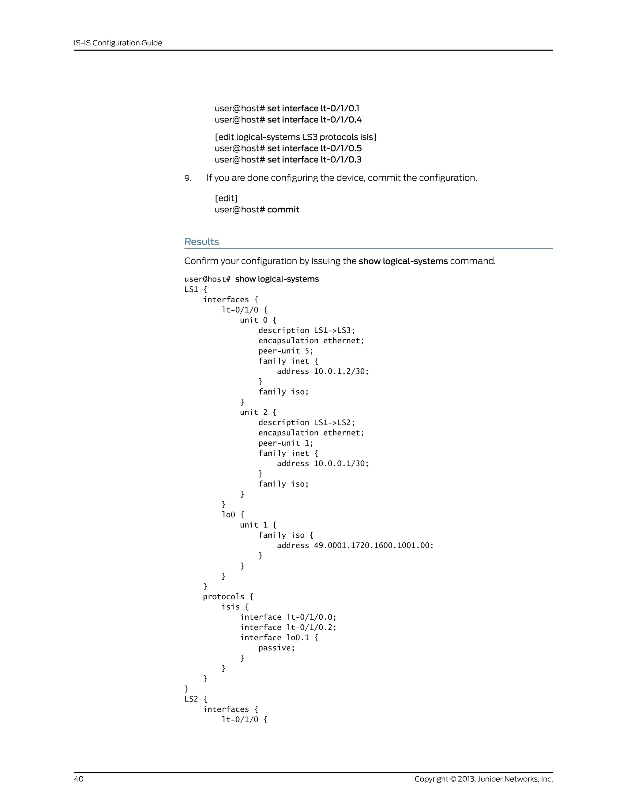 user@host# set interface lt-0/1/0.1
user@host# set interface lt-0/1/0.4
[edit logical-systems LS3 protocols isis]
user@host# set interface lt-0/1/0.5
user@host# set interface lt-0/1/0.3
9. If you are done configuring the device, commit the configuration.
[edit]
user@host# commit
Results
Confirm your configuration by issuing the show logical-systems command.
user@host# show logical-systems
LS1 {
interfaces {
lt-0/1/0 {
unit 0 {
description LS1->LS3;
encapsulation ethernet;
peer-unit 5;
family inet {
address 10.0.1.2/30;
}
family iso;
}
unit 2 {
description LS1->LS2;
encapsulation ethernet;
peer-unit 1;
family inet {
address 10.0.0.1/30;
}
family iso;
}
}
lo0 {
unit 1 {
family iso {
address 49.0001.1720.1600.1001.00;
}
}
}
}
protocols {
isis {
interface lt-0/1/0.0;
interface lt-0/1/0.2;
interface lo0.1 {
passive;
}
}
}
}
LS2 {
interfaces {
lt-0/1/0 {
Copyright © 2013, Juniper Networks, Inc.40
IS-IS Configuration Guide
 