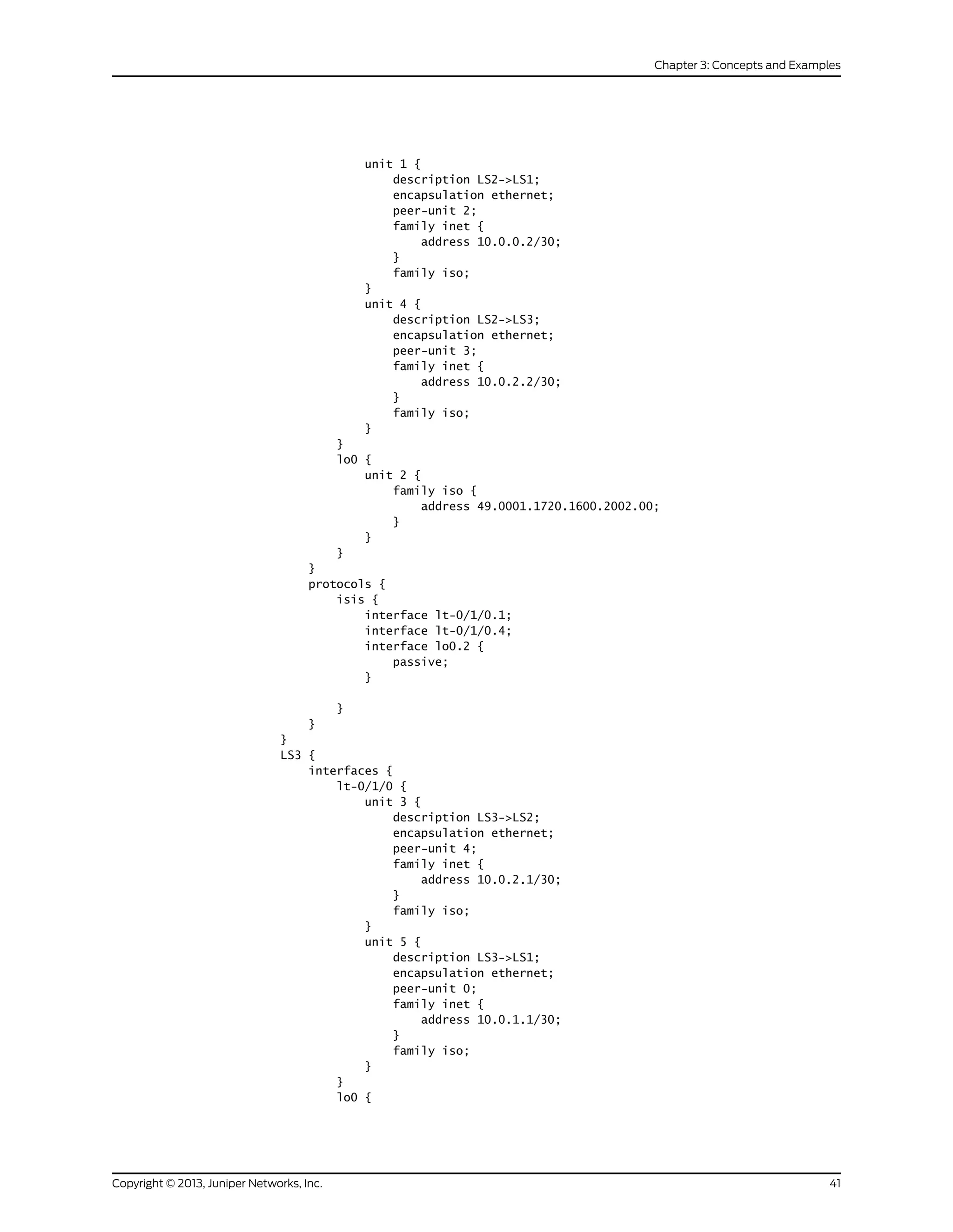 unit 1 {
description LS2->LS1;
encapsulation ethernet;
peer-unit 2;
family inet {
address 10.0.0.2/30;
}
family iso;
}
unit 4 {
description LS2->LS3;
encapsulation ethernet;
peer-unit 3;
family inet {
address 10.0.2.2/30;
}
family iso;
}
}
lo0 {
unit 2 {
family iso {
address 49.0001.1720.1600.2002.00;
}
}
}
}
protocols {
isis {
interface lt-0/1/0.1;
interface lt-0/1/0.4;
interface lo0.2 {
passive;
}
}
}
}
LS3 {
interfaces {
lt-0/1/0 {
unit 3 {
description LS3->LS2;
encapsulation ethernet;
peer-unit 4;
family inet {
address 10.0.2.1/30;
}
family iso;
}
unit 5 {
description LS3->LS1;
encapsulation ethernet;
peer-unit 0;
family inet {
address 10.0.1.1/30;
}
family iso;
}
}
lo0 {
41Copyright © 2013, Juniper Networks, Inc.
Chapter 3: Concepts and Examples
 