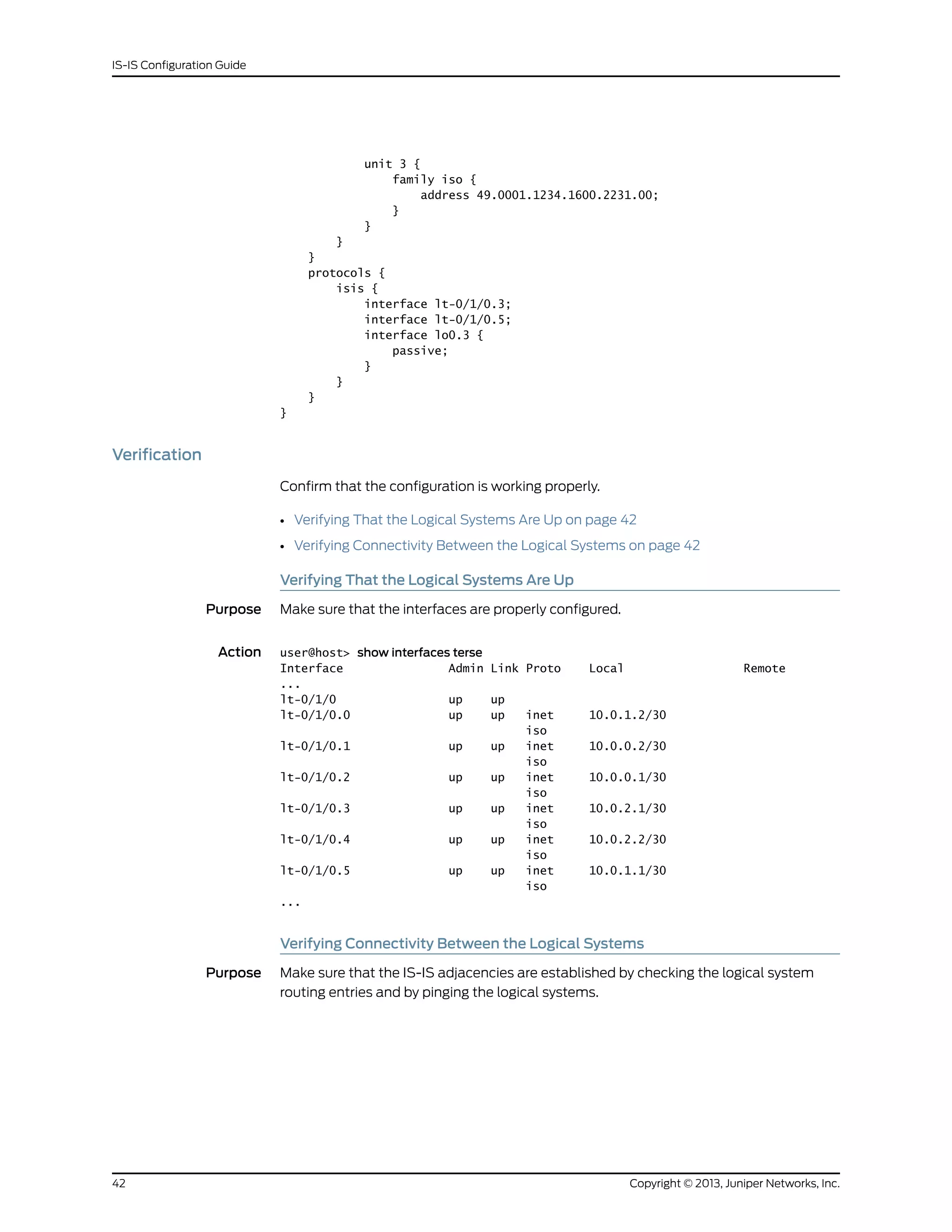 unit 3 {
family iso {
address 49.0001.1234.1600.2231.00;
}
}
}
}
protocols {
isis {
interface lt-0/1/0.3;
interface lt-0/1/0.5;
interface lo0.3 {
passive;
}
}
}
}
Verification
Confirm that the configuration is working properly.
• Verifying That the Logical Systems Are Up on page 42
• Verifying Connectivity Between the Logical Systems on page 42
Verifying That the Logical Systems Are Up
Purpose Make sure that the interfaces are properly configured.
Action user@host> show interfaces terse
Interface Admin Link Proto Local Remote
...
lt-0/1/0 up up
lt-0/1/0.0 up up inet 10.0.1.2/30
iso
lt-0/1/0.1 up up inet 10.0.0.2/30
iso
lt-0/1/0.2 up up inet 10.0.0.1/30
iso
lt-0/1/0.3 up up inet 10.0.2.1/30
iso
lt-0/1/0.4 up up inet 10.0.2.2/30
iso
lt-0/1/0.5 up up inet 10.0.1.1/30
iso
...
Verifying Connectivity Between the Logical Systems
Purpose Make sure that the IS-IS adjacencies are established by checking the logical system
routing entries and by pinging the logical systems.
Copyright © 2013, Juniper Networks, Inc.42
IS-IS Configuration Guide
 