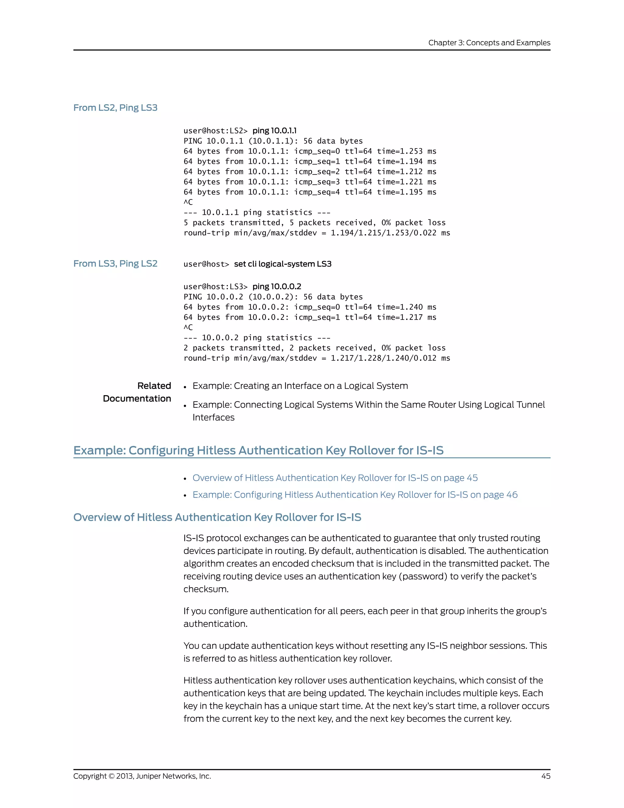 From LS2, Ping LS3
user@host:LS2> ping 10.0.1.1
PING 10.0.1.1 (10.0.1.1): 56 data bytes
64 bytes from 10.0.1.1: icmp_seq=0 ttl=64 time=1.253 ms
64 bytes from 10.0.1.1: icmp_seq=1 ttl=64 time=1.194 ms
64 bytes from 10.0.1.1: icmp_seq=2 ttl=64 time=1.212 ms
64 bytes from 10.0.1.1: icmp_seq=3 ttl=64 time=1.221 ms
64 bytes from 10.0.1.1: icmp_seq=4 ttl=64 time=1.195 ms
^C
--- 10.0.1.1 ping statistics ---
5 packets transmitted, 5 packets received, 0% packet loss
round-trip min/avg/max/stddev = 1.194/1.215/1.253/0.022 ms
From LS3, Ping LS2 user@host> set cli logical-system LS3
user@host:LS3> ping 10.0.0.2
PING 10.0.0.2 (10.0.0.2): 56 data bytes
64 bytes from 10.0.0.2: icmp_seq=0 ttl=64 time=1.240 ms
64 bytes from 10.0.0.2: icmp_seq=1 ttl=64 time=1.217 ms
^C
--- 10.0.0.2 ping statistics ---
2 packets transmitted, 2 packets received, 0% packet loss
round-trip min/avg/max/stddev = 1.217/1.228/1.240/0.012 ms
Related
Documentation
Example: Creating an Interface on a Logical System•
• Example: Connecting Logical Systems Within the Same Router Using Logical Tunnel
Interfaces
Example: Configuring Hitless Authentication Key Rollover for IS-IS
• Overview of Hitless Authentication Key Rollover for IS-IS on page 45
• Example: Configuring Hitless Authentication Key Rollover for IS-IS on page 46
Overview of Hitless Authentication Key Rollover for IS-IS
IS-IS protocol exchanges can be authenticated to guarantee that only trusted routing
devices participate in routing. By default, authentication is disabled. The authentication
algorithm creates an encoded checksum that is included in the transmitted packet. The
receiving routing device uses an authentication key (password) to verify the packet’s
checksum.
If you configure authentication for all peers, each peer in that group inherits the group’s
authentication.
You can update authentication keys without resetting any IS-IS neighbor sessions. This
is referred to as hitless authentication key rollover.
Hitless authentication key rollover uses authentication keychains, which consist of the
authentication keys that are being updated. The keychain includes multiple keys. Each
key in the keychain has a unique start time. At the next key’s start time, a rollover occurs
from the current key to the next key, and the next key becomes the current key.
45Copyright © 2013, Juniper Networks, Inc.
Chapter 3: Concepts and Examples
 
