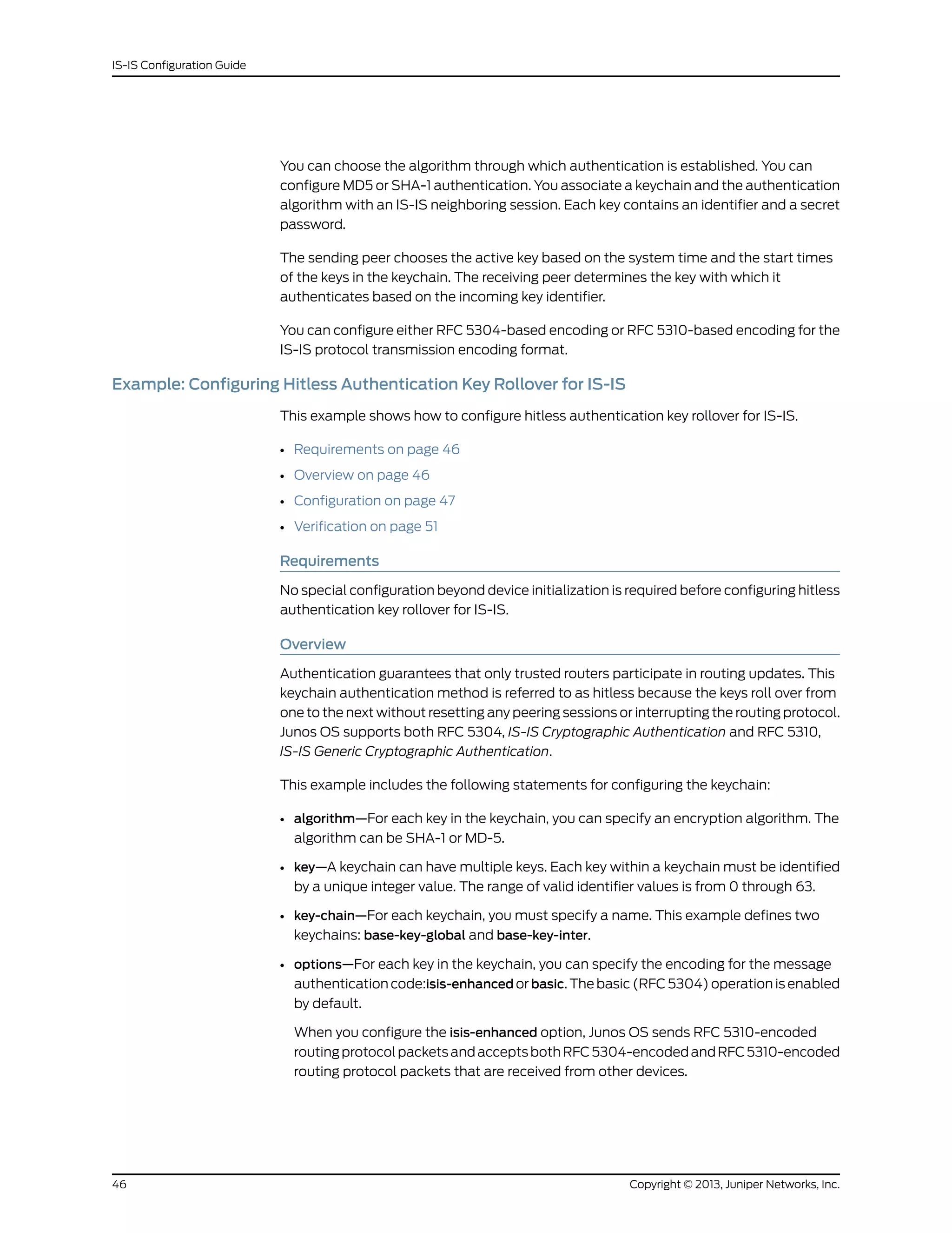 You can choose the algorithm through which authentication is established. You can
configure MD5 or SHA-1 authentication. You associate a keychain and the authentication
algorithm with an IS-IS neighboring session. Each key contains an identifier and a secret
password.
The sending peer chooses the active key based on the system time and the start times
of the keys in the keychain. The receiving peer determines the key with which it
authenticates based on the incoming key identifier.
You can configure either RFC 5304-based encoding or RFC 5310-based encoding for the
IS-IS protocol transmission encoding format.
Example: Configuring Hitless Authentication Key Rollover for IS-IS
This example shows how to configure hitless authentication key rollover for IS-IS.
• Requirements on page 46
• Overview on page 46
• Configuration on page 47
• Verification on page 51
Requirements
No special configuration beyond device initialization is required before configuring hitless
authentication key rollover for IS-IS.
Overview
Authentication guarantees that only trusted routers participate in routing updates. This
keychain authentication method is referred to as hitless because the keys roll over from
one to the next without resetting any peering sessions or interrupting the routing protocol.
Junos OS supports both RFC 5304, IS-IS Cryptographic Authentication and RFC 5310,
IS-IS Generic Cryptographic Authentication.
This example includes the following statements for configuring the keychain:
• algorithm—For each key in the keychain, you can specify an encryption algorithm. The
algorithm can be SHA-1 or MD-5.
• key—A keychain can have multiple keys. Each key within a keychain must be identified
by a unique integer value. The range of valid identifier values is from 0 through 63.
• key-chain—For each keychain, you must specify a name. This example defines two
keychains: base-key-global and base-key-inter.
• options—For each key in the keychain, you can specify the encoding for the message
authentication code:isis-enhanced or basic. The basic (RFC 5304) operation is enabled
by default.
When you configure the isis-enhanced option, Junos OS sends RFC 5310-encoded
routingprotocolpacketsandacceptsbothRFC5304-encodedandRFC5310-encoded
routing protocol packets that are received from other devices.
Copyright © 2013, Juniper Networks, Inc.46
IS-IS Configuration Guide
 