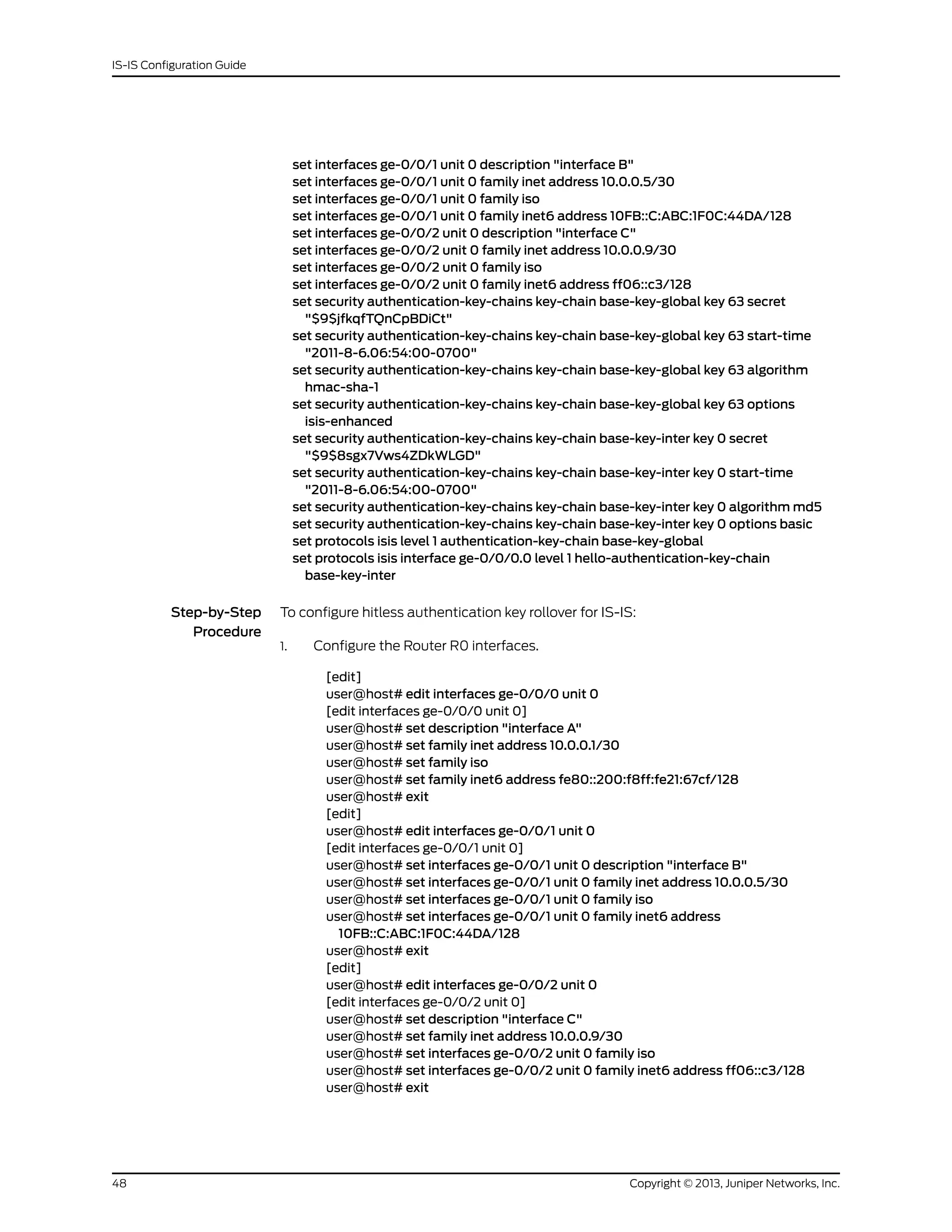 set interfaces ge-0/0/1 unit 0 description "interface B"
set interfaces ge-0/0/1 unit 0 family inet address 10.0.0.5/30
set interfaces ge-0/0/1 unit 0 family iso
set interfaces ge-0/0/1 unit 0 family inet6 address 10FB::C:ABC:1F0C:44DA/128
set interfaces ge-0/0/2 unit 0 description "interface C"
set interfaces ge-0/0/2 unit 0 family inet address 10.0.0.9/30
set interfaces ge-0/0/2 unit 0 family iso
set interfaces ge-0/0/2 unit 0 family inet6 address ff06::c3/128
set security authentication-key-chains key-chain base-key-global key 63 secret
"$9$jfkqfTQnCpBDiCt"
set security authentication-key-chains key-chain base-key-global key 63 start-time
"2011-8-6.06:54:00-0700"
set security authentication-key-chains key-chain base-key-global key 63 algorithm
hmac-sha-1
set security authentication-key-chains key-chain base-key-global key 63 options
isis-enhanced
set security authentication-key-chains key-chain base-key-inter key 0 secret
"$9$8sgx7Vws4ZDkWLGD"
set security authentication-key-chains key-chain base-key-inter key 0 start-time
"2011-8-6.06:54:00-0700"
set security authentication-key-chains key-chain base-key-inter key 0 algorithm md5
set security authentication-key-chains key-chain base-key-inter key 0 options basic
set protocols isis level 1 authentication-key-chain base-key-global
set protocols isis interface ge-0/0/0.0 level 1 hello-authentication-key-chain
base-key-inter
Step-by-Step
Procedure
To configure hitless authentication key rollover for IS-IS:
Configure the Router R0 interfaces.
[edit]
1.
user@host# edit interfaces ge-0/0/0 unit 0
[edit interfaces ge-0/0/0 unit 0]
user@host# set description "interface A"
user@host# set family inet address 10.0.0.1/30
user@host# set family iso
user@host# set family inet6 address fe80::200:f8ff:fe21:67cf/128
user@host# exit
[edit]
user@host# edit interfaces ge-0/0/1 unit 0
[edit interfaces ge-0/0/1 unit 0]
user@host# set interfaces ge-0/0/1 unit 0 description "interface B"
user@host# set interfaces ge-0/0/1 unit 0 family inet address 10.0.0.5/30
user@host# set interfaces ge-0/0/1 unit 0 family iso
user@host# set interfaces ge-0/0/1 unit 0 family inet6 address
10FB::C:ABC:1F0C:44DA/128
user@host# exit
[edit]
user@host# edit interfaces ge-0/0/2 unit 0
[edit interfaces ge-0/0/2 unit 0]
user@host# set description "interface C"
user@host# set family inet address 10.0.0.9/30
user@host# set interfaces ge-0/0/2 unit 0 family iso
user@host# set interfaces ge-0/0/2 unit 0 family inet6 address ff06::c3/128
user@host# exit
Copyright © 2013, Juniper Networks, Inc.48
IS-IS Configuration Guide
 