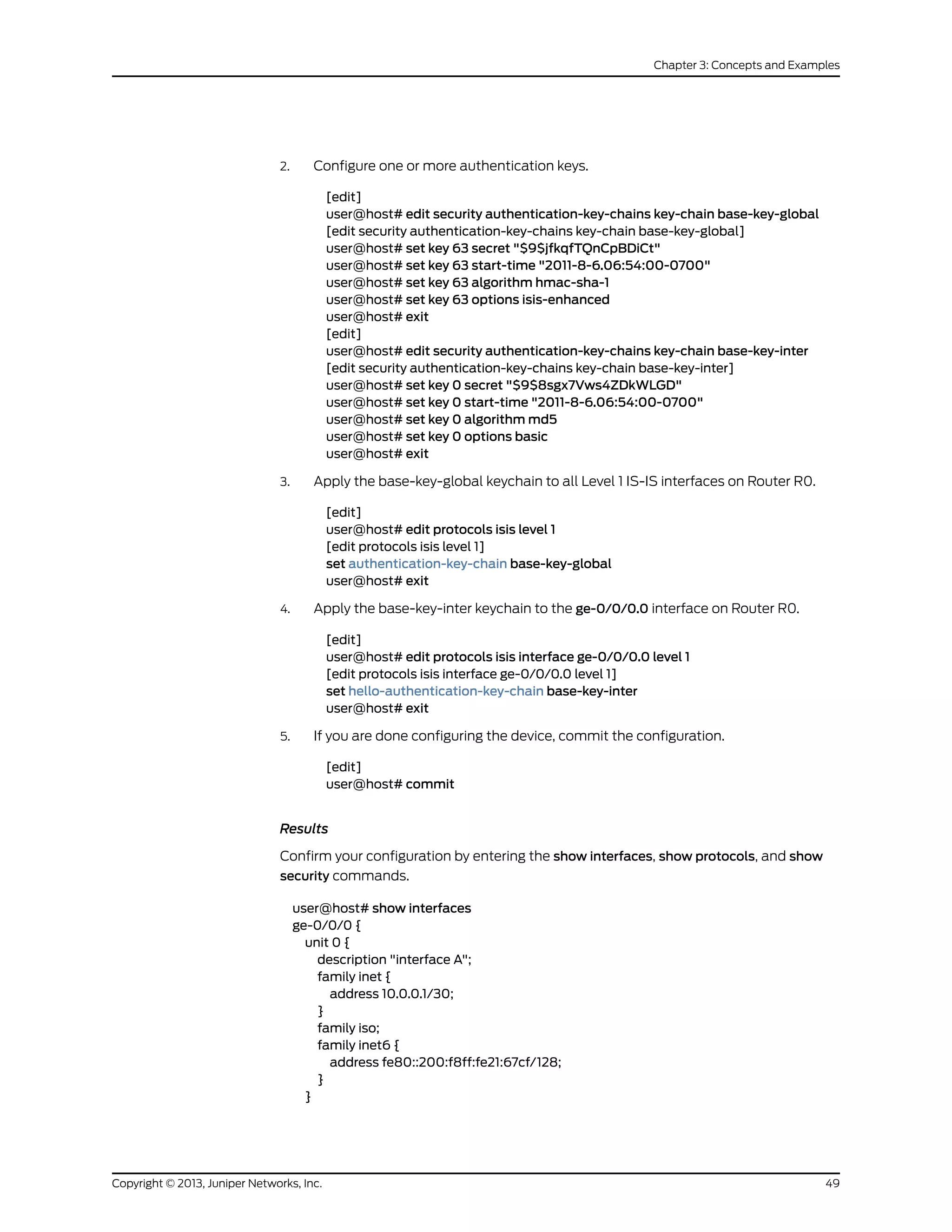 2. Configure one or more authentication keys.
[edit]
user@host# edit security authentication-key-chains key-chain base-key-global
[edit security authentication-key-chains key-chain base-key-global]
user@host# set key 63 secret "$9$jfkqfTQnCpBDiCt"
user@host# set key 63 start-time "2011-8-6.06:54:00-0700"
user@host# set key 63 algorithm hmac-sha-1
user@host# set key 63 options isis-enhanced
user@host# exit
[edit]
user@host# edit security authentication-key-chains key-chain base-key-inter
[edit security authentication-key-chains key-chain base-key-inter]
user@host# set key 0 secret "$9$8sgx7Vws4ZDkWLGD"
user@host# set key 0 start-time "2011-8-6.06:54:00-0700"
user@host# set key 0 algorithm md5
user@host# set key 0 options basic
user@host# exit
3. Apply the base-key-global keychain to all Level 1 IS-IS interfaces on Router R0.
[edit]
user@host# edit protocols isis level 1
[edit protocols isis level 1]
set authentication-key-chain base-key-global
user@host# exit
4. Apply the base-key-inter keychain to the ge-0/0/0.0 interface on Router R0.
[edit]
user@host# edit protocols isis interface ge-0/0/0.0 level 1
[edit protocols isis interface ge-0/0/0.0 level 1]
set hello-authentication-key-chain base-key-inter
user@host# exit
5. If you are done configuring the device, commit the configuration.
[edit]
user@host# commit
Results
Confirm your configuration by entering the show interfaces, show protocols, and show
security commands.
user@host# show interfaces
ge-0/0/0 {
unit 0 {
description "interface A";
family inet {
address 10.0.0.1/30;
}
family iso;
family inet6 {
address fe80::200:f8ff:fe21:67cf/128;
}
}
49Copyright © 2013, Juniper Networks, Inc.
Chapter 3: Concepts and Examples
 