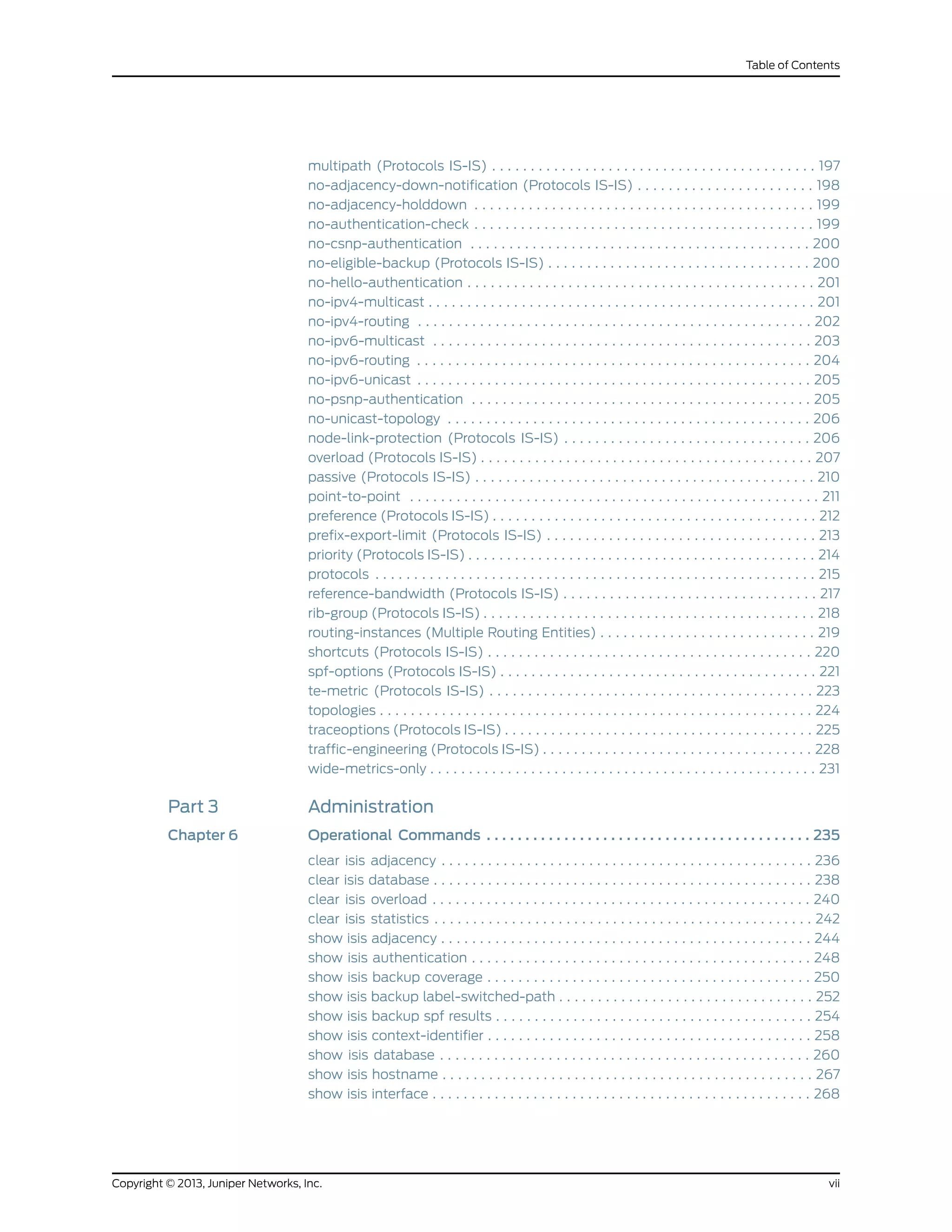 multipath (Protocols IS-IS) . . . . . . . . . . . . . . . . . . . . . . . . . . . . . . . . . . . . . . . . . . 197
no-adjacency-down-notification (Protocols IS-IS) . . . . . . . . . . . . . . . . . . . . . . . 198
no-adjacency-holddown . . . . . . . . . . . . . . . . . . . . . . . . . . . . . . . . . . . . . . . . . . . . 199
no-authentication-check . . . . . . . . . . . . . . . . . . . . . . . . . . . . . . . . . . . . . . . . . . . . 199
no-csnp-authentication . . . . . . . . . . . . . . . . . . . . . . . . . . . . . . . . . . . . . . . . . . . . 200
no-eligible-backup (Protocols IS-IS) . . . . . . . . . . . . . . . . . . . . . . . . . . . . . . . . . . 200
no-hello-authentication . . . . . . . . . . . . . . . . . . . . . . . . . . . . . . . . . . . . . . . . . . . . . 201
no-ipv4-multicast . . . . . . . . . . . . . . . . . . . . . . . . . . . . . . . . . . . . . . . . . . . . . . . . . . 201
no-ipv4-routing . . . . . . . . . . . . . . . . . . . . . . . . . . . . . . . . . . . . . . . . . . . . . . . . . . . 202
no-ipv6-multicast . . . . . . . . . . . . . . . . . . . . . . . . . . . . . . . . . . . . . . . . . . . . . . . . . 203
no-ipv6-routing . . . . . . . . . . . . . . . . . . . . . . . . . . . . . . . . . . . . . . . . . . . . . . . . . . . 204
no-ipv6-unicast . . . . . . . . . . . . . . . . . . . . . . . . . . . . . . . . . . . . . . . . . . . . . . . . . . . 205
no-psnp-authentication . . . . . . . . . . . . . . . . . . . . . . . . . . . . . . . . . . . . . . . . . . . . 205
no-unicast-topology . . . . . . . . . . . . . . . . . . . . . . . . . . . . . . . . . . . . . . . . . . . . . . . 206
node-link-protection (Protocols IS-IS) . . . . . . . . . . . . . . . . . . . . . . . . . . . . . . . . 206
overload (Protocols IS-IS) . . . . . . . . . . . . . . . . . . . . . . . . . . . . . . . . . . . . . . . . . . . 207
passive (Protocols IS-IS) . . . . . . . . . . . . . . . . . . . . . . . . . . . . . . . . . . . . . . . . . . . . 210
point-to-point . . . . . . . . . . . . . . . . . . . . . . . . . . . . . . . . . . . . . . . . . . . . . . . . . . . . . 211
preference (Protocols IS-IS) . . . . . . . . . . . . . . . . . . . . . . . . . . . . . . . . . . . . . . . . . . 212
prefix-export-limit (Protocols IS-IS) . . . . . . . . . . . . . . . . . . . . . . . . . . . . . . . . . . . 213
priority (Protocols IS-IS) . . . . . . . . . . . . . . . . . . . . . . . . . . . . . . . . . . . . . . . . . . . . . 214
protocols . . . . . . . . . . . . . . . . . . . . . . . . . . . . . . . . . . . . . . . . . . . . . . . . . . . . . . . . . 215
reference-bandwidth (Protocols IS-IS) . . . . . . . . . . . . . . . . . . . . . . . . . . . . . . . . . 217
rib-group (Protocols IS-IS) . . . . . . . . . . . . . . . . . . . . . . . . . . . . . . . . . . . . . . . . . . . 218
routing-instances (Multiple Routing Entities) . . . . . . . . . . . . . . . . . . . . . . . . . . . . 219
shortcuts (Protocols IS-IS) . . . . . . . . . . . . . . . . . . . . . . . . . . . . . . . . . . . . . . . . . . 220
spf-options (Protocols IS-IS) . . . . . . . . . . . . . . . . . . . . . . . . . . . . . . . . . . . . . . . . . 221
te-metric (Protocols IS-IS) . . . . . . . . . . . . . . . . . . . . . . . . . . . . . . . . . . . . . . . . . . 223
topologies . . . . . . . . . . . . . . . . . . . . . . . . . . . . . . . . . . . . . . . . . . . . . . . . . . . . . . . . 224
traceoptions (Protocols IS-IS) . . . . . . . . . . . . . . . . . . . . . . . . . . . . . . . . . . . . . . . . 225
traffic-engineering (Protocols IS-IS) . . . . . . . . . . . . . . . . . . . . . . . . . . . . . . . . . . . 228
wide-metrics-only . . . . . . . . . . . . . . . . . . . . . . . . . . . . . . . . . . . . . . . . . . . . . . . . . . 231
Part 3 Administration
Chapter 6 Operational Commands . . . . . . . . . . . . . . . . . . . . . . . . . . . . . . . . . . . . . . . . . . 235
clear isis adjacency . . . . . . . . . . . . . . . . . . . . . . . . . . . . . . . . . . . . . . . . . . . . . . . . 236
clear isis database . . . . . . . . . . . . . . . . . . . . . . . . . . . . . . . . . . . . . . . . . . . . . . . . . 238
clear isis overload . . . . . . . . . . . . . . . . . . . . . . . . . . . . . . . . . . . . . . . . . . . . . . . . . 240
clear isis statistics . . . . . . . . . . . . . . . . . . . . . . . . . . . . . . . . . . . . . . . . . . . . . . . . . 242
show isis adjacency . . . . . . . . . . . . . . . . . . . . . . . . . . . . . . . . . . . . . . . . . . . . . . . . 244
show isis authentication . . . . . . . . . . . . . . . . . . . . . . . . . . . . . . . . . . . . . . . . . . . . 248
show isis backup coverage . . . . . . . . . . . . . . . . . . . . . . . . . . . . . . . . . . . . . . . . . . 250
show isis backup label-switched-path . . . . . . . . . . . . . . . . . . . . . . . . . . . . . . . . . 252
show isis backup spf results . . . . . . . . . . . . . . . . . . . . . . . . . . . . . . . . . . . . . . . . . 254
show isis context-identifier . . . . . . . . . . . . . . . . . . . . . . . . . . . . . . . . . . . . . . . . . . 258
show isis database . . . . . . . . . . . . . . . . . . . . . . . . . . . . . . . . . . . . . . . . . . . . . . . . 260
show isis hostname . . . . . . . . . . . . . . . . . . . . . . . . . . . . . . . . . . . . . . . . . . . . . . . . 267
show isis interface . . . . . . . . . . . . . . . . . . . . . . . . . . . . . . . . . . . . . . . . . . . . . . . . . 268
viiCopyright © 2013, Juniper Networks, Inc.
Table of Contents
 