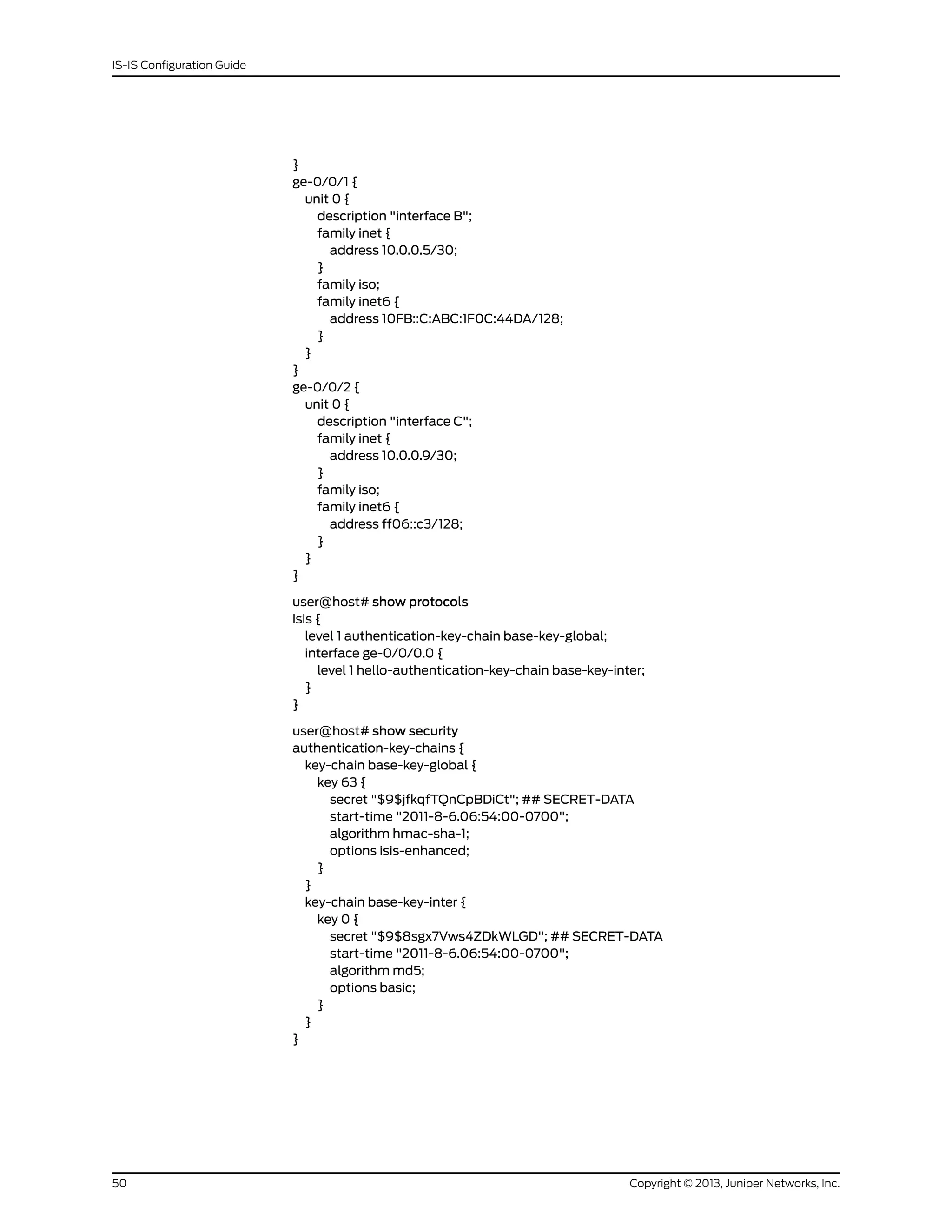 }
ge-0/0/1 {
unit 0 {
description "interface B";
family inet {
address 10.0.0.5/30;
}
family iso;
family inet6 {
address 10FB::C:ABC:1F0C:44DA/128;
}
}
}
ge-0/0/2 {
unit 0 {
description "interface C";
family inet {
address 10.0.0.9/30;
}
family iso;
family inet6 {
address ff06::c3/128;
}
}
}
user@host# show protocols
isis {
level 1 authentication-key-chain base-key-global;
interface ge-0/0/0.0 {
level 1 hello-authentication-key-chain base-key-inter;
}
}
user@host# show security
authentication-key-chains {
key-chain base-key-global {
key 63 {
secret "$9$jfkqfTQnCpBDiCt"; ## SECRET-DATA
start-time "2011-8-6.06:54:00-0700";
algorithm hmac-sha-1;
options isis-enhanced;
}
}
key-chain base-key-inter {
key 0 {
secret "$9$8sgx7Vws4ZDkWLGD"; ## SECRET-DATA
start-time "2011-8-6.06:54:00-0700";
algorithm md5;
options basic;
}
}
}
Copyright © 2013, Juniper Networks, Inc.50
IS-IS Configuration Guide
 