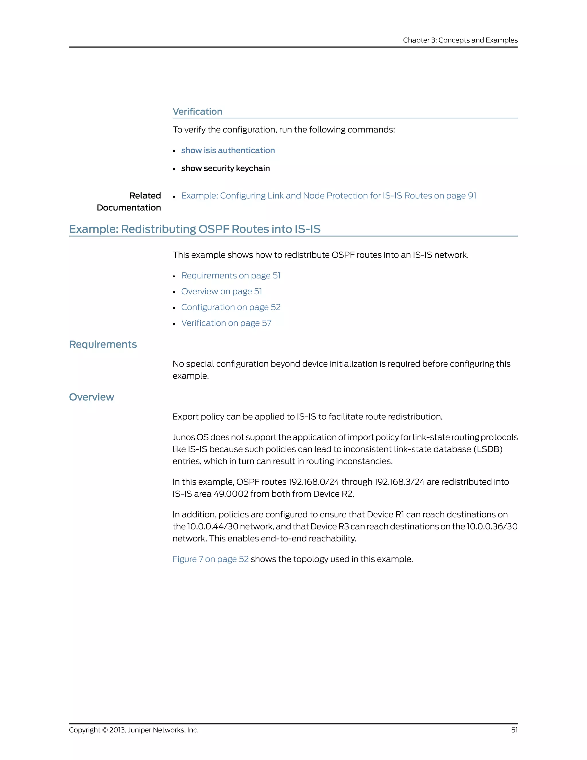 Verification
To verify the configuration, run the following commands:
• show isis authentication
• show security keychain
Related
Documentation
Example: Configuring Link and Node Protection for IS-IS Routes on page 91•
Example: Redistributing OSPF Routes into IS-IS
This example shows how to redistribute OSPF routes into an IS-IS network.
• Requirements on page 51
• Overview on page 51
• Configuration on page 52
• Verification on page 57
Requirements
No special configuration beyond device initialization is required before configuring this
example.
Overview
Export policy can be applied to IS-IS to facilitate route redistribution.
Junos OS does not support the application of import policy for link-state routing protocols
like IS-IS because such policies can lead to inconsistent link-state database (LSDB)
entries, which in turn can result in routing inconstancies.
In this example, OSPF routes 192.168.0/24 through 192.168.3/24 are redistributed into
IS-IS area 49.0002 from both from Device R2.
In addition, policies are configured to ensure that Device R1 can reach destinations on
the 10.0.0.44/30 network, and that Device R3 can reach destinations on the 10.0.0.36/30
network. This enables end-to-end reachability.
Figure 7 on page 52 shows the topology used in this example.
51Copyright © 2013, Juniper Networks, Inc.
Chapter 3: Concepts and Examples
 