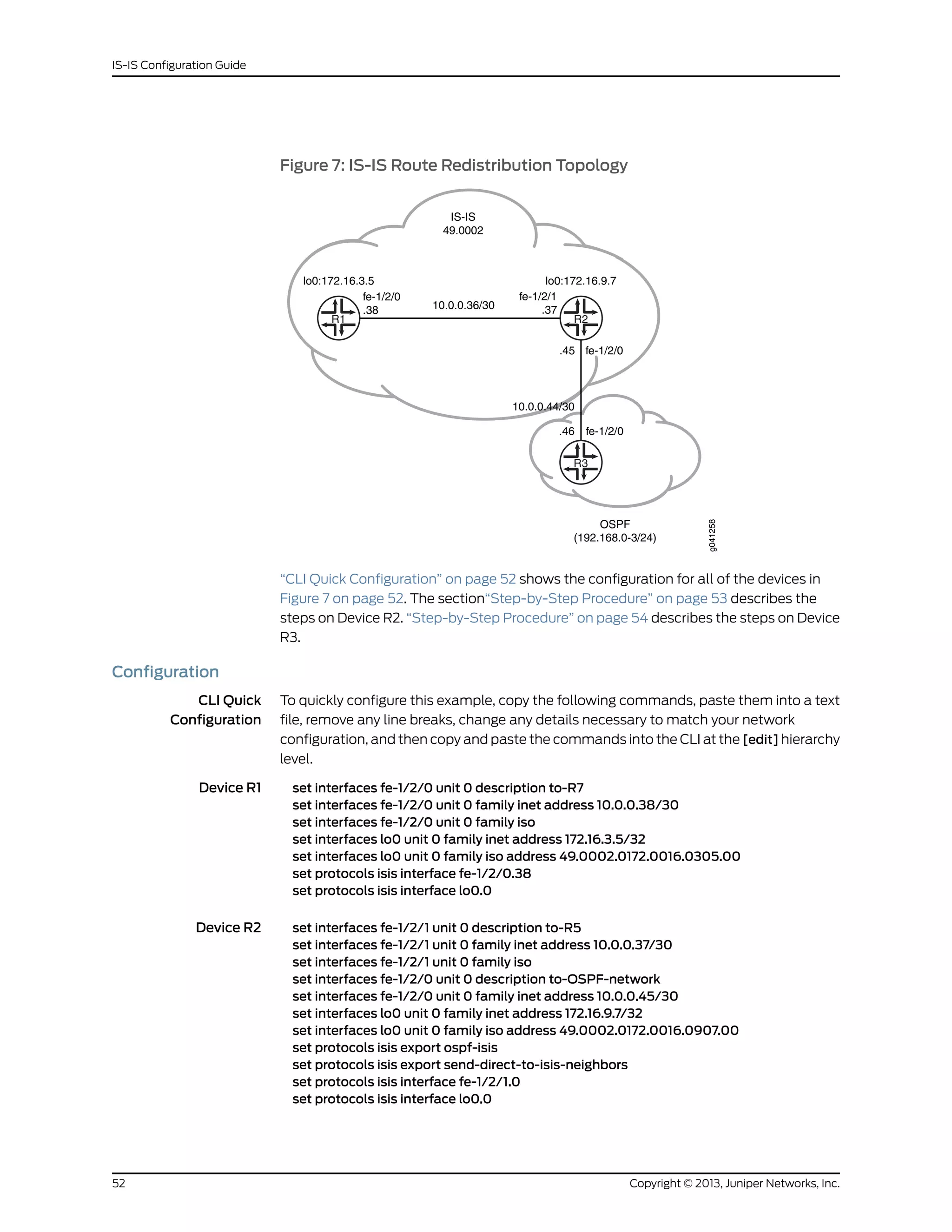 Figure 7: IS-IS Route Redistribution Topology
lo0:172.16.3.5
fe-1/2/0
.38 10.0.0.36/30
IS-IS
49.0002
fe-1/2/1
.37
.45 fe-1/2/0
lo0:172.16.9.7
fe-1/2/0
R3
R1 R2
10.0.0.44/30
.46
OSPF
(192.168.0-3/24)
g041258
“CLI Quick Configuration” on page 52 shows the configuration for all of the devices in
Figure 7 on page 52. The section“Step-by-Step Procedure” on page 53 describes the
steps on Device R2. “Step-by-Step Procedure” on page 54 describes the steps on Device
R3.
Configuration
CLI Quick
Configuration
To quickly configure this example, copy the following commands, paste them into a text
file, remove any line breaks, change any details necessary to match your network
configuration, and then copy and paste the commands into the CLI at the [edit] hierarchy
level.
Device R1 set interfaces fe-1/2/0 unit 0 description to-R7
set interfaces fe-1/2/0 unit 0 family inet address 10.0.0.38/30
set interfaces fe-1/2/0 unit 0 family iso
set interfaces lo0 unit 0 family inet address 172.16.3.5/32
set interfaces lo0 unit 0 family iso address 49.0002.0172.0016.0305.00
set protocols isis interface fe-1/2/0.38
set protocols isis interface lo0.0
Device R2 set interfaces fe-1/2/1 unit 0 description to-R5
set interfaces fe-1/2/1 unit 0 family inet address 10.0.0.37/30
set interfaces fe-1/2/1 unit 0 family iso
set interfaces fe-1/2/0 unit 0 description to-OSPF-network
set interfaces fe-1/2/0 unit 0 family inet address 10.0.0.45/30
set interfaces lo0 unit 0 family inet address 172.16.9.7/32
set interfaces lo0 unit 0 family iso address 49.0002.0172.0016.0907.00
set protocols isis export ospf-isis
set protocols isis export send-direct-to-isis-neighbors
set protocols isis interface fe-1/2/1.0
set protocols isis interface lo0.0
Copyright © 2013, Juniper Networks, Inc.52
IS-IS Configuration Guide
 