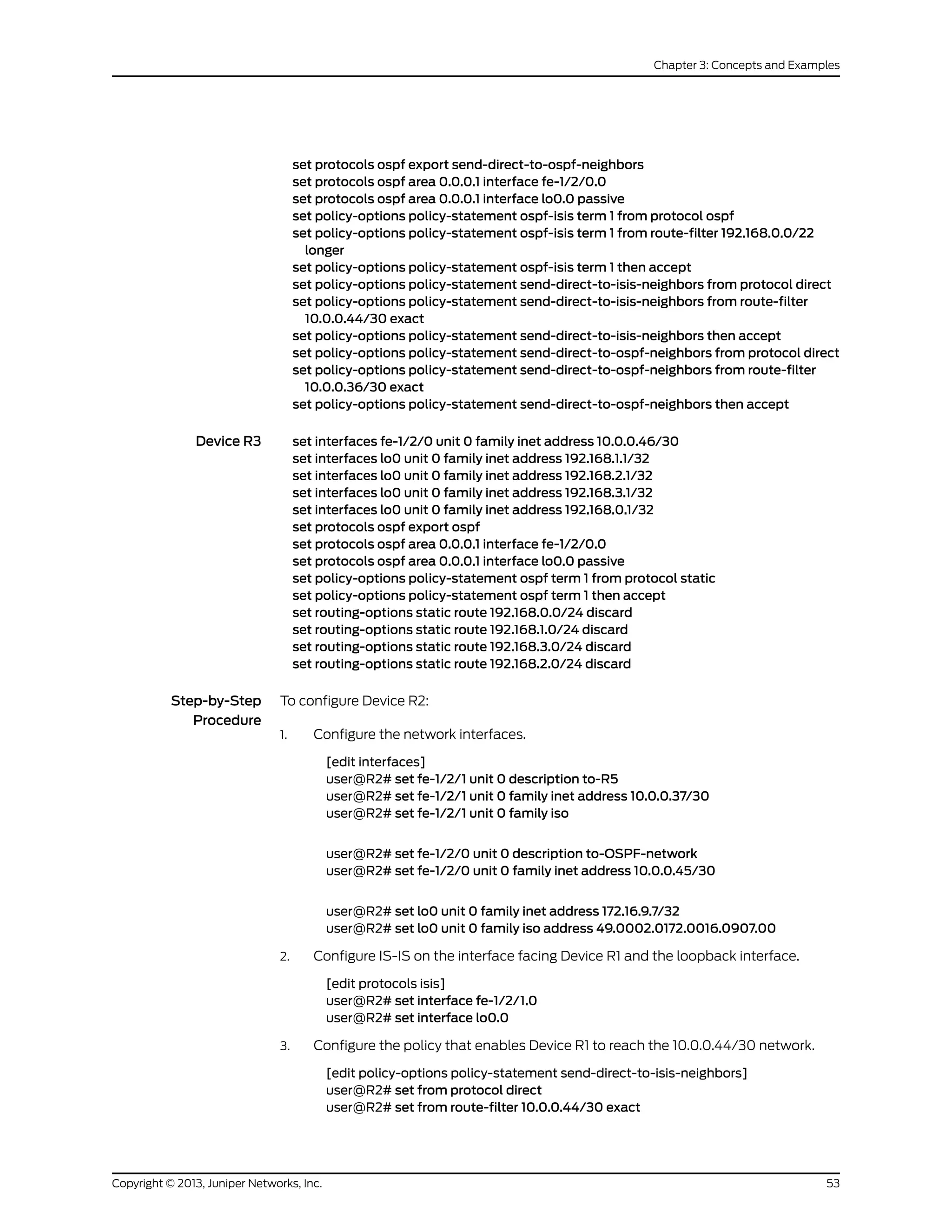 set protocols ospf export send-direct-to-ospf-neighbors
set protocols ospf area 0.0.0.1 interface fe-1/2/0.0
set protocols ospf area 0.0.0.1 interface lo0.0 passive
set policy-options policy-statement ospf-isis term 1 from protocol ospf
set policy-options policy-statement ospf-isis term 1 from route-filter 192.168.0.0/22
longer
set policy-options policy-statement ospf-isis term 1 then accept
set policy-options policy-statement send-direct-to-isis-neighbors from protocol direct
set policy-options policy-statement send-direct-to-isis-neighbors from route-filter
10.0.0.44/30 exact
set policy-options policy-statement send-direct-to-isis-neighbors then accept
set policy-options policy-statement send-direct-to-ospf-neighbors from protocol direct
set policy-options policy-statement send-direct-to-ospf-neighbors from route-filter
10.0.0.36/30 exact
set policy-options policy-statement send-direct-to-ospf-neighbors then accept
Device R3 set interfaces fe-1/2/0 unit 0 family inet address 10.0.0.46/30
set interfaces lo0 unit 0 family inet address 192.168.1.1/32
set interfaces lo0 unit 0 family inet address 192.168.2.1/32
set interfaces lo0 unit 0 family inet address 192.168.3.1/32
set interfaces lo0 unit 0 family inet address 192.168.0.1/32
set protocols ospf export ospf
set protocols ospf area 0.0.0.1 interface fe-1/2/0.0
set protocols ospf area 0.0.0.1 interface lo0.0 passive
set policy-options policy-statement ospf term 1 from protocol static
set policy-options policy-statement ospf term 1 then accept
set routing-options static route 192.168.0.0/24 discard
set routing-options static route 192.168.1.0/24 discard
set routing-options static route 192.168.3.0/24 discard
set routing-options static route 192.168.2.0/24 discard
Step-by-Step
Procedure
To configure Device R2:
Configure the network interfaces.1.
[edit interfaces]
user@R2# set fe-1/2/1 unit 0 description to-R5
user@R2# set fe-1/2/1 unit 0 family inet address 10.0.0.37/30
user@R2# set fe-1/2/1 unit 0 family iso
user@R2# set fe-1/2/0 unit 0 description to-OSPF-network
user@R2# set fe-1/2/0 unit 0 family inet address 10.0.0.45/30
user@R2# set lo0 unit 0 family inet address 172.16.9.7/32
user@R2# set lo0 unit 0 family iso address 49.0002.0172.0016.0907.00
2. Configure IS-IS on the interface facing Device R1 and the loopback interface.
[edit protocols isis]
user@R2# set interface fe-1/2/1.0
user@R2# set interface lo0.0
3. Configure the policy that enables Device R1 to reach the 10.0.0.44/30 network.
[edit policy-options policy-statement send-direct-to-isis-neighbors]
user@R2# set from protocol direct
user@R2# set from route-filter 10.0.0.44/30 exact
53Copyright © 2013, Juniper Networks, Inc.
Chapter 3: Concepts and Examples
 