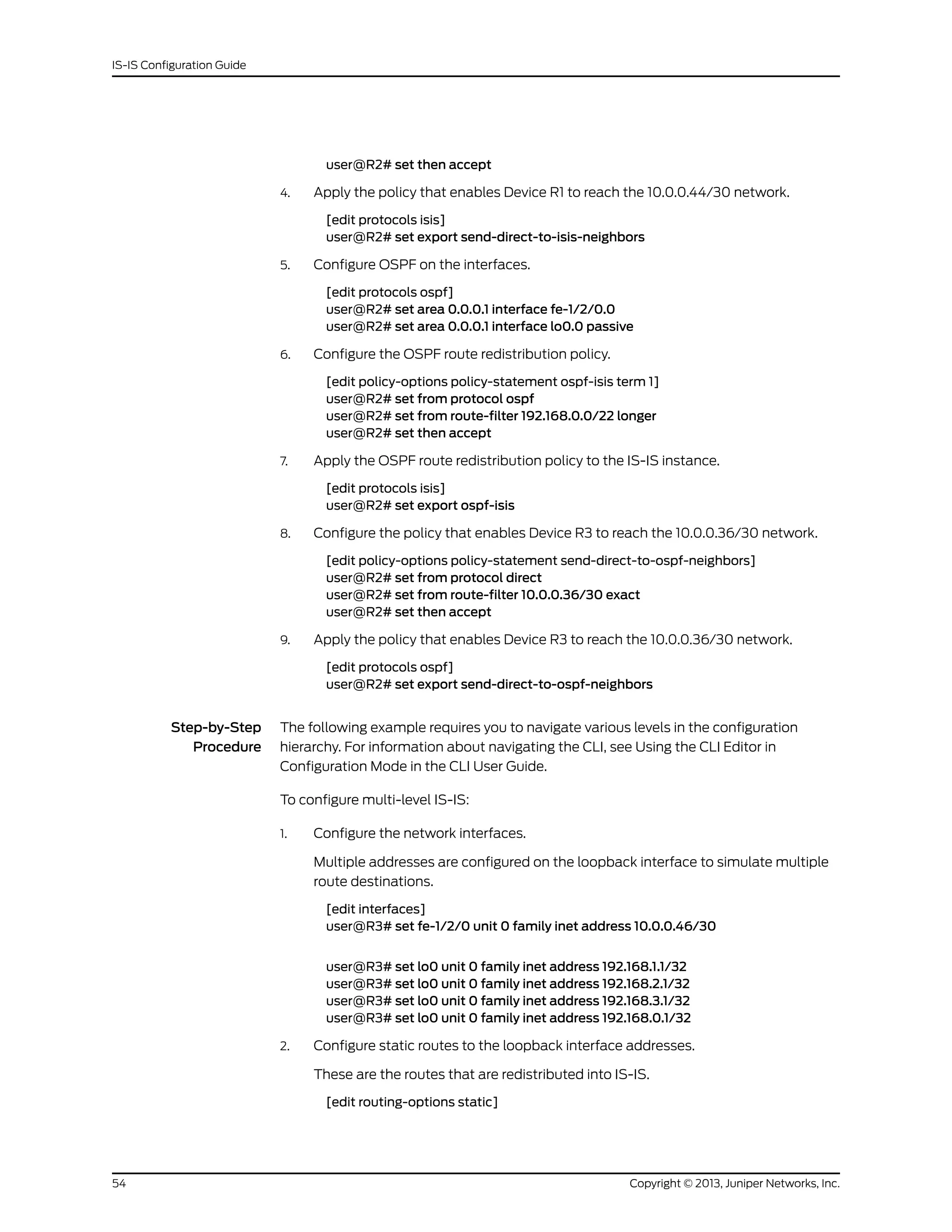 user@R2# set then accept
4. Apply the policy that enables Device R1 to reach the 10.0.0.44/30 network.
[edit protocols isis]
user@R2# set export send-direct-to-isis-neighbors
5. Configure OSPF on the interfaces.
[edit protocols ospf]
user@R2# set area 0.0.0.1 interface fe-1/2/0.0
user@R2# set area 0.0.0.1 interface lo0.0 passive
6. Configure the OSPF route redistribution policy.
[edit policy-options policy-statement ospf-isis term 1]
user@R2# set from protocol ospf
user@R2# set from route-filter 192.168.0.0/22 longer
user@R2# set then accept
7. Apply the OSPF route redistribution policy to the IS-IS instance.
[edit protocols isis]
user@R2# set export ospf-isis
8. Configure the policy that enables Device R3 to reach the 10.0.0.36/30 network.
[edit policy-options policy-statement send-direct-to-ospf-neighbors]
user@R2# set from protocol direct
user@R2# set from route-filter 10.0.0.36/30 exact
user@R2# set then accept
9. Apply the policy that enables Device R3 to reach the 10.0.0.36/30 network.
[edit protocols ospf]
user@R2# set export send-direct-to-ospf-neighbors
Step-by-Step
Procedure
The following example requires you to navigate various levels in the configuration
hierarchy. For information about navigating the CLI, see Using the CLI Editor in
Configuration Mode in the CLI User Guide.
To configure multi-level IS-IS:
1. Configure the network interfaces.
Multiple addresses are configured on the loopback interface to simulate multiple
route destinations.
[edit interfaces]
user@R3# set fe-1/2/0 unit 0 family inet address 10.0.0.46/30
user@R3# set lo0 unit 0 family inet address 192.168.1.1/32
user@R3# set lo0 unit 0 family inet address 192.168.2.1/32
user@R3# set lo0 unit 0 family inet address 192.168.3.1/32
user@R3# set lo0 unit 0 family inet address 192.168.0.1/32
2. Configure static routes to the loopback interface addresses.
These are the routes that are redistributed into IS-IS.
[edit routing-options static]
Copyright © 2013, Juniper Networks, Inc.54
IS-IS Configuration Guide
 