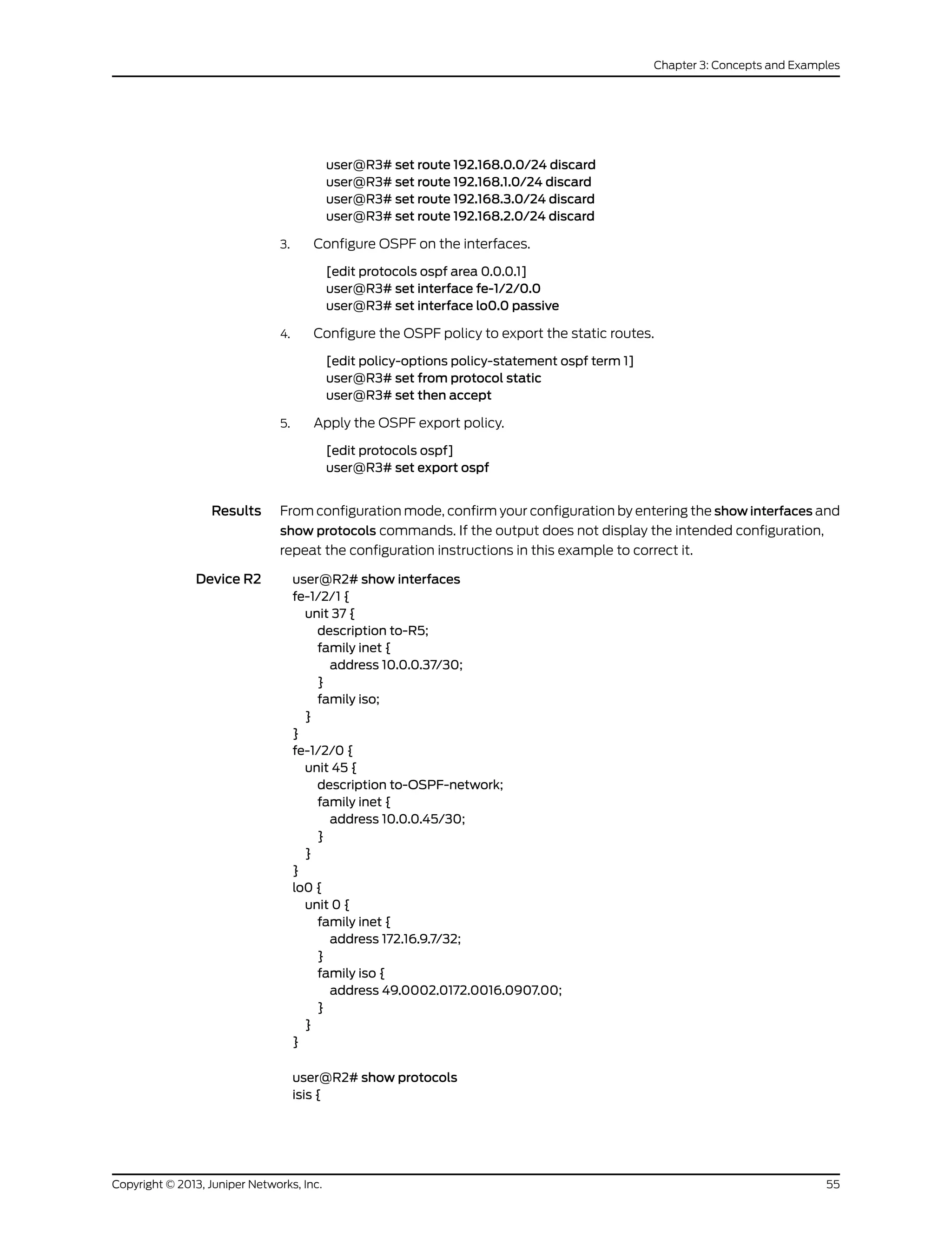 user@R3# set route 192.168.0.0/24 discard
user@R3# set route 192.168.1.0/24 discard
user@R3# set route 192.168.3.0/24 discard
user@R3# set route 192.168.2.0/24 discard
3. Configure OSPF on the interfaces.
[edit protocols ospf area 0.0.0.1]
user@R3# set interface fe-1/2/0.0
user@R3# set interface lo0.0 passive
4. Configure the OSPF policy to export the static routes.
[edit policy-options policy-statement ospf term 1]
user@R3# set from protocol static
user@R3# set then accept
5. Apply the OSPF export policy.
[edit protocols ospf]
user@R3# set export ospf
Results From configuration mode, confirm your configuration by entering the show interfaces and
show protocols commands. If the output does not display the intended configuration,
repeat the configuration instructions in this example to correct it.
Device R2 user@R2# show interfaces
fe-1/2/1 {
unit 37 {
description to-R5;
family inet {
address 10.0.0.37/30;
}
family iso;
}
}
fe-1/2/0 {
unit 45 {
description to-OSPF-network;
family inet {
address 10.0.0.45/30;
}
}
}
lo0 {
unit 0 {
family inet {
address 172.16.9.7/32;
}
family iso {
address 49.0002.0172.0016.0907.00;
}
}
}
user@R2# show protocols
isis {
55Copyright © 2013, Juniper Networks, Inc.
Chapter 3: Concepts and Examples
 