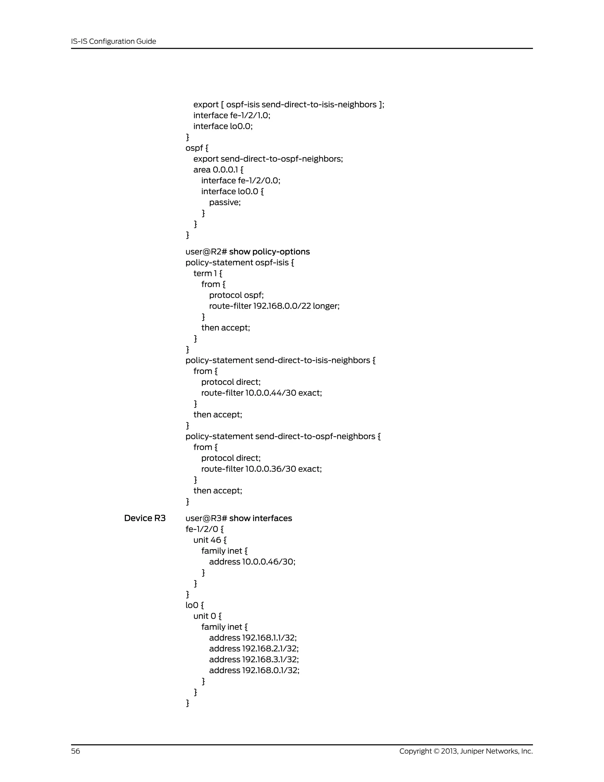 export [ ospf-isis send-direct-to-isis-neighbors ];
interface fe-1/2/1.0;
interface lo0.0;
}
ospf {
export send-direct-to-ospf-neighbors;
area 0.0.0.1 {
interface fe-1/2/0.0;
interface lo0.0 {
passive;
}
}
}
user@R2# show policy-options
policy-statement ospf-isis {
term 1 {
from {
protocol ospf;
route-filter 192.168.0.0/22 longer;
}
then accept;
}
}
policy-statement send-direct-to-isis-neighbors {
from {
protocol direct;
route-filter 10.0.0.44/30 exact;
}
then accept;
}
policy-statement send-direct-to-ospf-neighbors {
from {
protocol direct;
route-filter 10.0.0.36/30 exact;
}
then accept;
}
Device R3 user@R3# show interfaces
fe-1/2/0 {
unit 46 {
family inet {
address 10.0.0.46/30;
}
}
}
lo0 {
unit 0 {
family inet {
address 192.168.1.1/32;
address 192.168.2.1/32;
address 192.168.3.1/32;
address 192.168.0.1/32;
}
}
}
Copyright © 2013, Juniper Networks, Inc.56
IS-IS Configuration Guide
 