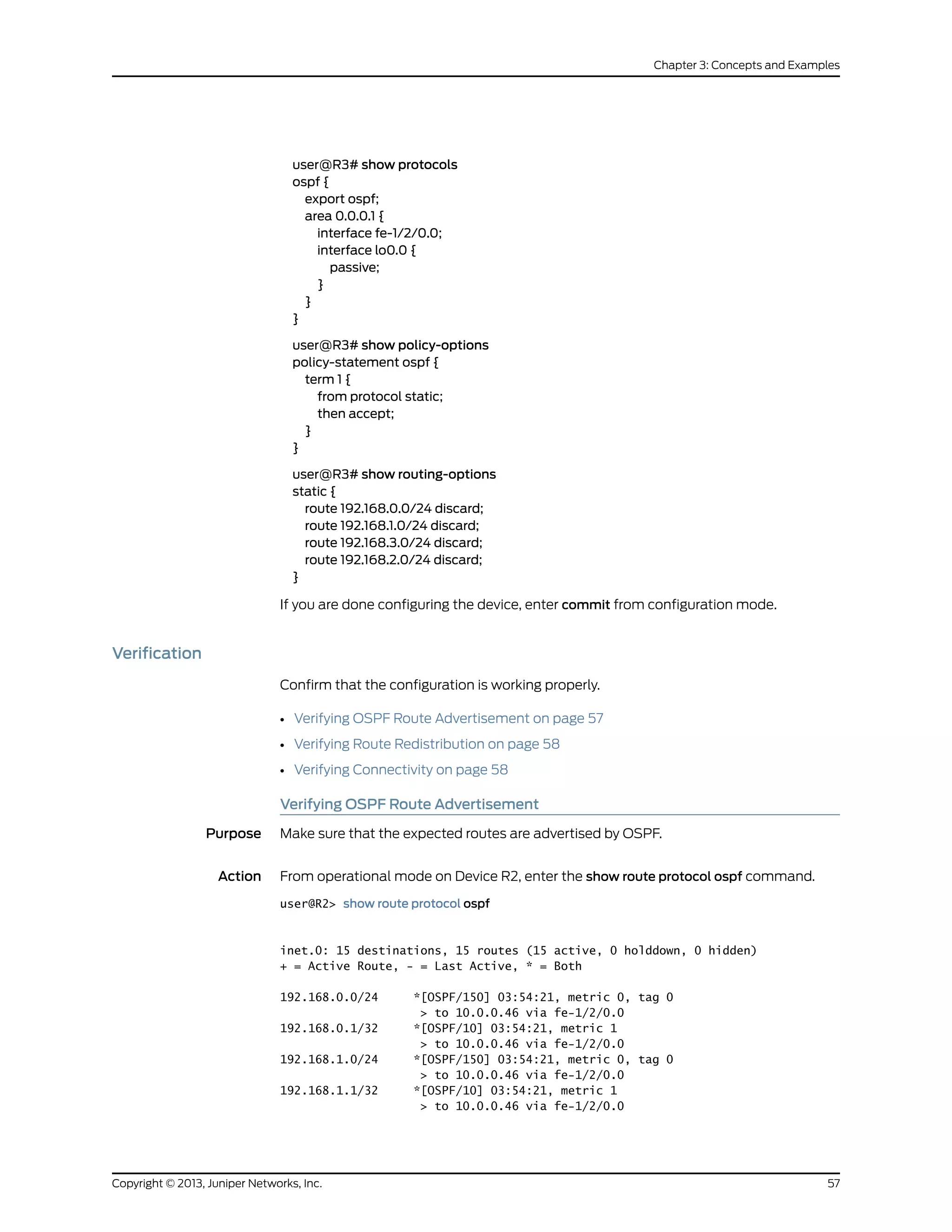 user@R3# show protocols
ospf {
export ospf;
area 0.0.0.1 {
interface fe-1/2/0.0;
interface lo0.0 {
passive;
}
}
}
user@R3# show policy-options
policy-statement ospf {
term 1 {
from protocol static;
then accept;
}
}
user@R3# show routing-options
static {
route 192.168.0.0/24 discard;
route 192.168.1.0/24 discard;
route 192.168.3.0/24 discard;
route 192.168.2.0/24 discard;
}
If you are done configuring the device, enter commit from configuration mode.
Verification
Confirm that the configuration is working properly.
• Verifying OSPF Route Advertisement on page 57
• Verifying Route Redistribution on page 58
• Verifying Connectivity on page 58
Verifying OSPF Route Advertisement
Purpose Make sure that the expected routes are advertised by OSPF.
Action From operational mode on Device R2, enter the show route protocol ospf command.
user@R2> show route protocol ospf
inet.0: 15 destinations, 15 routes (15 active, 0 holddown, 0 hidden)
+ = Active Route, - = Last Active, * = Both
192.168.0.0/24 *[OSPF/150] 03:54:21, metric 0, tag 0
> to 10.0.0.46 via fe-1/2/0.0
192.168.0.1/32 *[OSPF/10] 03:54:21, metric 1
> to 10.0.0.46 via fe-1/2/0.0
192.168.1.0/24 *[OSPF/150] 03:54:21, metric 0, tag 0
> to 10.0.0.46 via fe-1/2/0.0
192.168.1.1/32 *[OSPF/10] 03:54:21, metric 1
> to 10.0.0.46 via fe-1/2/0.0
57Copyright © 2013, Juniper Networks, Inc.
Chapter 3: Concepts and Examples
 