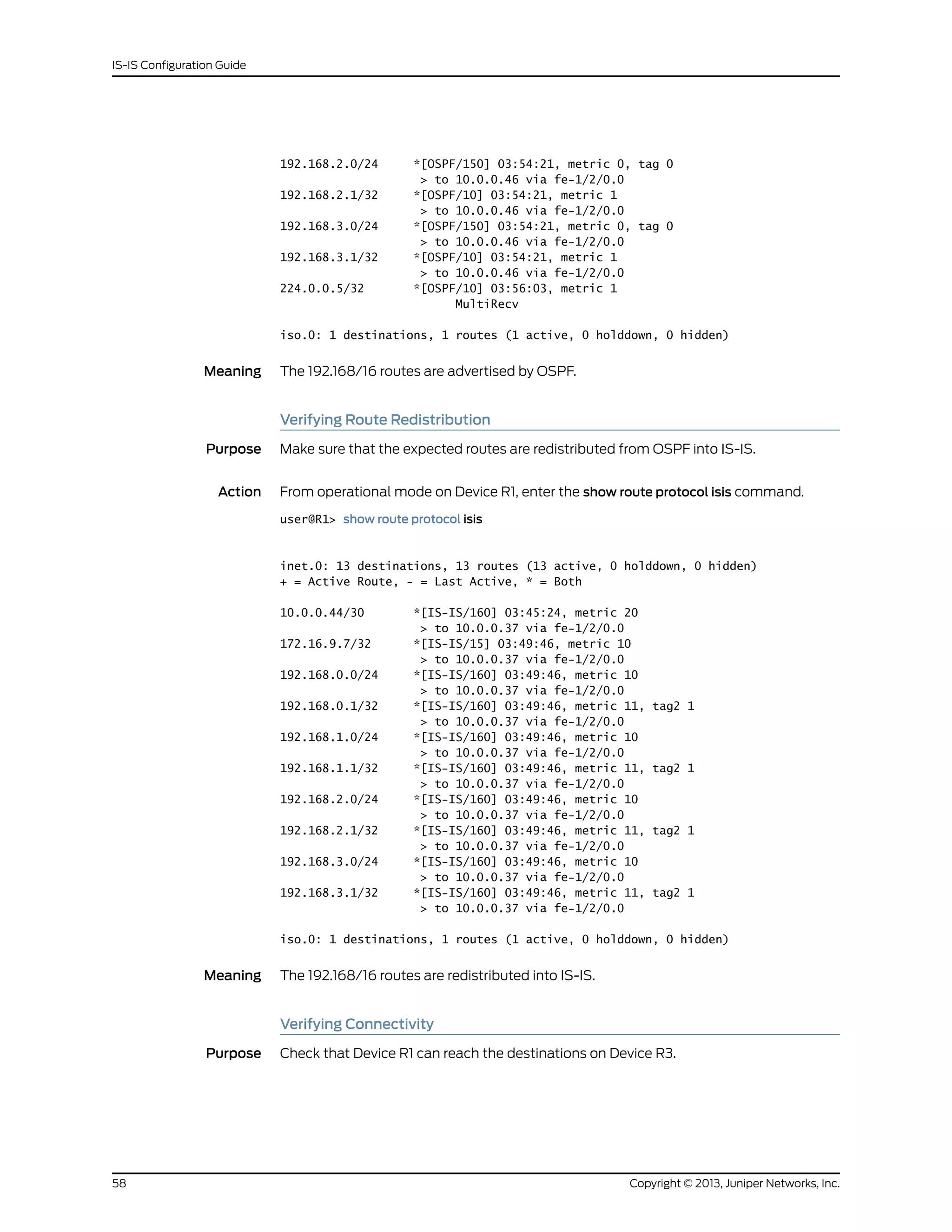 192.168.2.0/24 *[OSPF/150] 03:54:21, metric 0, tag 0
> to 10.0.0.46 via fe-1/2/0.0
192.168.2.1/32 *[OSPF/10] 03:54:21, metric 1
> to 10.0.0.46 via fe-1/2/0.0
192.168.3.0/24 *[OSPF/150] 03:54:21, metric 0, tag 0
> to 10.0.0.46 via fe-1/2/0.0
192.168.3.1/32 *[OSPF/10] 03:54:21, metric 1
> to 10.0.0.46 via fe-1/2/0.0
224.0.0.5/32 *[OSPF/10] 03:56:03, metric 1
MultiRecv
iso.0: 1 destinations, 1 routes (1 active, 0 holddown, 0 hidden)
Meaning The 192.168/16 routes are advertised by OSPF.
Verifying Route Redistribution
Purpose Make sure that the expected routes are redistributed from OSPF into IS-IS.
Action From operational mode on Device R1, enter the show route protocol isis command.
user@R1> show route protocol isis
inet.0: 13 destinations, 13 routes (13 active, 0 holddown, 0 hidden)
+ = Active Route, - = Last Active, * = Both
10.0.0.44/30 *[IS-IS/160] 03:45:24, metric 20
> to 10.0.0.37 via fe-1/2/0.0
172.16.9.7/32 *[IS-IS/15] 03:49:46, metric 10
> to 10.0.0.37 via fe-1/2/0.0
192.168.0.0/24 *[IS-IS/160] 03:49:46, metric 10
> to 10.0.0.37 via fe-1/2/0.0
192.168.0.1/32 *[IS-IS/160] 03:49:46, metric 11, tag2 1
> to 10.0.0.37 via fe-1/2/0.0
192.168.1.0/24 *[IS-IS/160] 03:49:46, metric 10
> to 10.0.0.37 via fe-1/2/0.0
192.168.1.1/32 *[IS-IS/160] 03:49:46, metric 11, tag2 1
> to 10.0.0.37 via fe-1/2/0.0
192.168.2.0/24 *[IS-IS/160] 03:49:46, metric 10
> to 10.0.0.37 via fe-1/2/0.0
192.168.2.1/32 *[IS-IS/160] 03:49:46, metric 11, tag2 1
> to 10.0.0.37 via fe-1/2/0.0
192.168.3.0/24 *[IS-IS/160] 03:49:46, metric 10
> to 10.0.0.37 via fe-1/2/0.0
192.168.3.1/32 *[IS-IS/160] 03:49:46, metric 11, tag2 1
> to 10.0.0.37 via fe-1/2/0.0
iso.0: 1 destinations, 1 routes (1 active, 0 holddown, 0 hidden)
Meaning The 192.168/16 routes are redistributed into IS-IS.
Verifying Connectivity
Purpose Check that Device R1 can reach the destinations on Device R3.
Copyright © 2013, Juniper Networks, Inc.58
IS-IS Configuration Guide
 