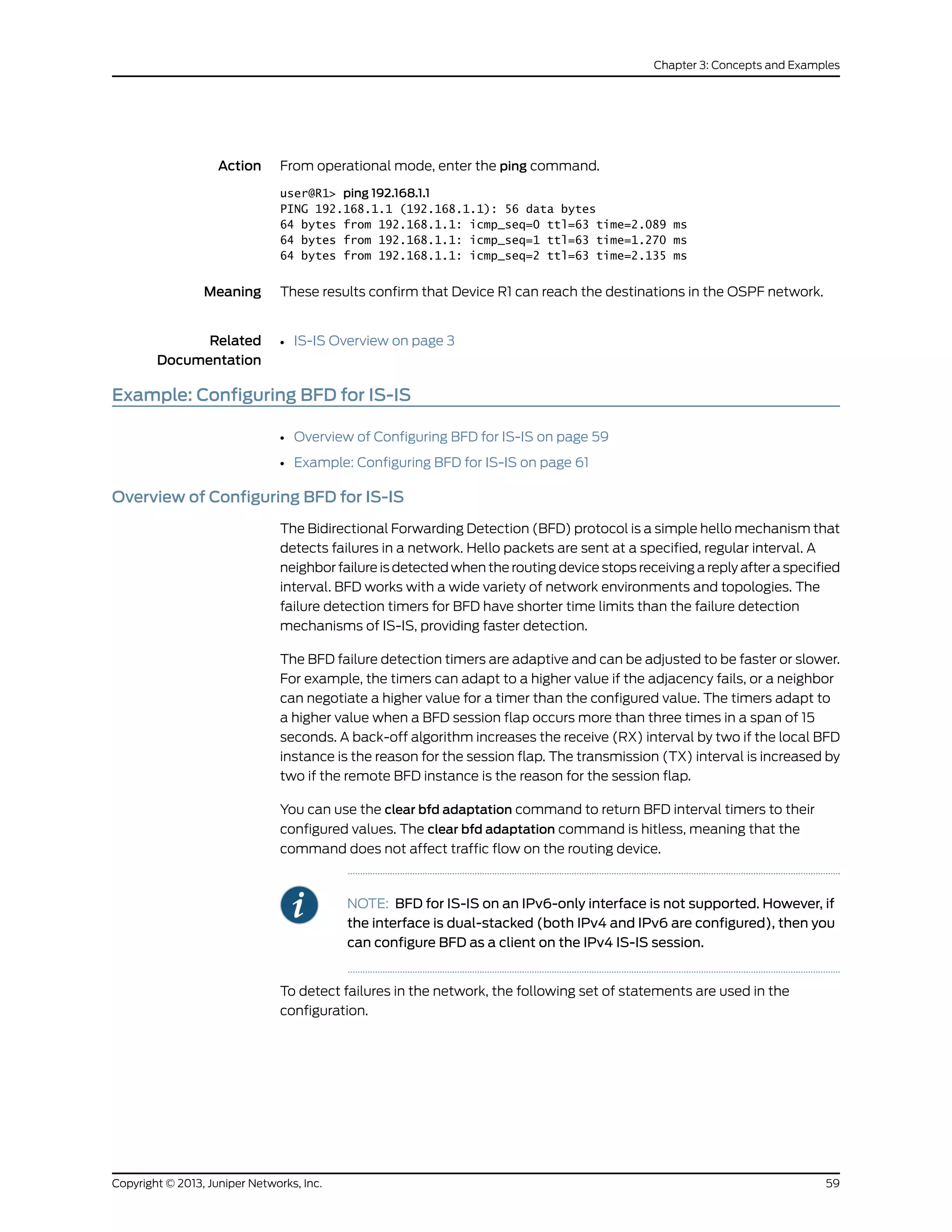 Action From operational mode, enter the ping command.
user@R1> ping 192.168.1.1
PING 192.168.1.1 (192.168.1.1): 56 data bytes
64 bytes from 192.168.1.1: icmp_seq=0 ttl=63 time=2.089 ms
64 bytes from 192.168.1.1: icmp_seq=1 ttl=63 time=1.270 ms
64 bytes from 192.168.1.1: icmp_seq=2 ttl=63 time=2.135 ms
Meaning These results confirm that Device R1 can reach the destinations in the OSPF network.
Related
Documentation
IS-IS Overview on page 3•
Example: Configuring BFD for IS-IS
• Overview of Configuring BFD for IS-IS on page 59
• Example: Configuring BFD for IS-IS on page 61
Overview of Configuring BFD for IS-IS
The Bidirectional Forwarding Detection (BFD) protocol is a simple hello mechanism that
detects failures in a network. Hello packets are sent at a specified, regular interval. A
neighbor failure is detected when the routing device stops receiving a reply after a specified
interval. BFD works with a wide variety of network environments and topologies. The
failure detection timers for BFD have shorter time limits than the failure detection
mechanisms of IS-IS, providing faster detection.
The BFD failure detection timers are adaptive and can be adjusted to be faster or slower.
For example, the timers can adapt to a higher value if the adjacency fails, or a neighbor
can negotiate a higher value for a timer than the configured value. The timers adapt to
a higher value when a BFD session flap occurs more than three times in a span of 15
seconds. A back-off algorithm increases the receive (RX) interval by two if the local BFD
instance is the reason for the session flap. The transmission (TX) interval is increased by
two if the remote BFD instance is the reason for the session flap.
You can use the clear bfd adaptation command to return BFD interval timers to their
configured values. The clear bfd adaptation command is hitless, meaning that the
command does not affect traffic flow on the routing device.
NOTE: BFD for IS-IS on an IPv6-only interface is not supported. However, if
the interface is dual-stacked (both IPv4 and IPv6 are configured), then you
can configure BFD as a client on the IPv4 IS-IS session.
To detect failures in the network, the following set of statements are used in the
configuration.
59Copyright © 2013, Juniper Networks, Inc.
Chapter 3: Concepts and Examples
 