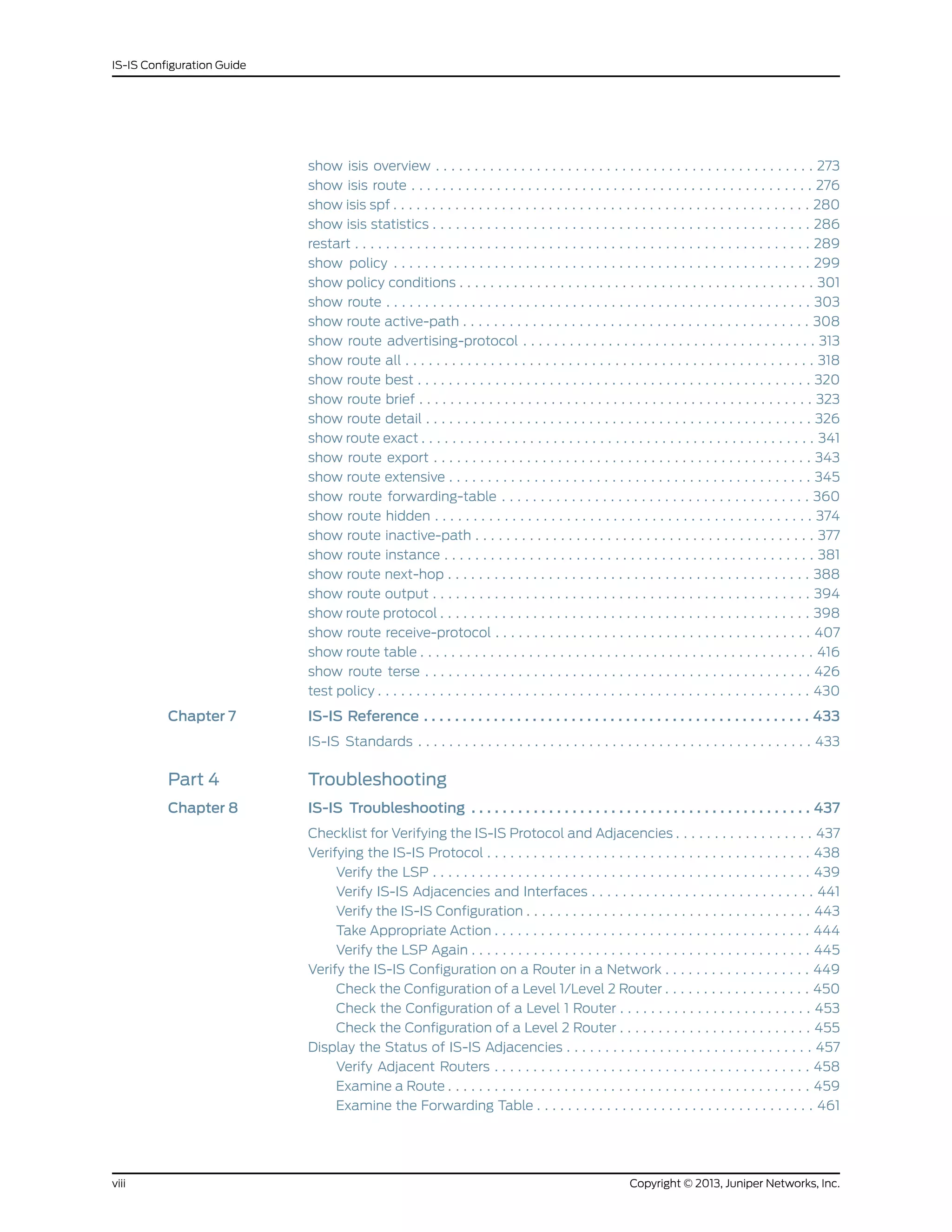 show isis overview . . . . . . . . . . . . . . . . . . . . . . . . . . . . . . . . . . . . . . . . . . . . . . . . . 273
show isis route . . . . . . . . . . . . . . . . . . . . . . . . . . . . . . . . . . . . . . . . . . . . . . . . . . . . 276
show isis spf . . . . . . . . . . . . . . . . . . . . . . . . . . . . . . . . . . . . . . . . . . . . . . . . . . . . . . 280
show isis statistics . . . . . . . . . . . . . . . . . . . . . . . . . . . . . . . . . . . . . . . . . . . . . . . . . 286
restart . . . . . . . . . . . . . . . . . . . . . . . . . . . . . . . . . . . . . . . . . . . . . . . . . . . . . . . . . . . 289
show policy . . . . . . . . . . . . . . . . . . . . . . . . . . . . . . . . . . . . . . . . . . . . . . . . . . . . . . 299
show policy conditions . . . . . . . . . . . . . . . . . . . . . . . . . . . . . . . . . . . . . . . . . . . . . . 301
show route . . . . . . . . . . . . . . . . . . . . . . . . . . . . . . . . . . . . . . . . . . . . . . . . . . . . . . . 303
show route active-path . . . . . . . . . . . . . . . . . . . . . . . . . . . . . . . . . . . . . . . . . . . . . 308
show route advertising-protocol . . . . . . . . . . . . . . . . . . . . . . . . . . . . . . . . . . . . . . 313
show route all . . . . . . . . . . . . . . . . . . . . . . . . . . . . . . . . . . . . . . . . . . . . . . . . . . . . . 318
show route best . . . . . . . . . . . . . . . . . . . . . . . . . . . . . . . . . . . . . . . . . . . . . . . . . . . 320
show route brief . . . . . . . . . . . . . . . . . . . . . . . . . . . . . . . . . . . . . . . . . . . . . . . . . . . 323
show route detail . . . . . . . . . . . . . . . . . . . . . . . . . . . . . . . . . . . . . . . . . . . . . . . . . . 326
show route exact . . . . . . . . . . . . . . . . . . . . . . . . . . . . . . . . . . . . . . . . . . . . . . . . . . . 341
show route export . . . . . . . . . . . . . . . . . . . . . . . . . . . . . . . . . . . . . . . . . . . . . . . . . 343
show route extensive . . . . . . . . . . . . . . . . . . . . . . . . . . . . . . . . . . . . . . . . . . . . . . . 345
show route forwarding-table . . . . . . . . . . . . . . . . . . . . . . . . . . . . . . . . . . . . . . . . 360
show route hidden . . . . . . . . . . . . . . . . . . . . . . . . . . . . . . . . . . . . . . . . . . . . . . . . . 374
show route inactive-path . . . . . . . . . . . . . . . . . . . . . . . . . . . . . . . . . . . . . . . . . . . . 377
show route instance . . . . . . . . . . . . . . . . . . . . . . . . . . . . . . . . . . . . . . . . . . . . . . . . 381
show route next-hop . . . . . . . . . . . . . . . . . . . . . . . . . . . . . . . . . . . . . . . . . . . . . . . 388
show route output . . . . . . . . . . . . . . . . . . . . . . . . . . . . . . . . . . . . . . . . . . . . . . . . . 394
show route protocol . . . . . . . . . . . . . . . . . . . . . . . . . . . . . . . . . . . . . . . . . . . . . . . . 398
show route receive-protocol . . . . . . . . . . . . . . . . . . . . . . . . . . . . . . . . . . . . . . . . . 407
show route table . . . . . . . . . . . . . . . . . . . . . . . . . . . . . . . . . . . . . . . . . . . . . . . . . . . 416
show route terse . . . . . . . . . . . . . . . . . . . . . . . . . . . . . . . . . . . . . . . . . . . . . . . . . . 426
test policy . . . . . . . . . . . . . . . . . . . . . . . . . . . . . . . . . . . . . . . . . . . . . . . . . . . . . . . . 430
Chapter 7 IS-IS Reference . . . . . . . . . . . . . . . . . . . . . . . . . . . . . . . . . . . . . . . . . . . . . . . . . . 433
IS-IS Standards . . . . . . . . . . . . . . . . . . . . . . . . . . . . . . . . . . . . . . . . . . . . . . . . . . . 433
Part 4 Troubleshooting
Chapter 8 IS-IS Troubleshooting . . . . . . . . . . . . . . . . . . . . . . . . . . . . . . . . . . . . . . . . . . . . 437
Checklist for Verifying the IS-IS Protocol and Adjacencies . . . . . . . . . . . . . . . . . . 437
Verifying the IS-IS Protocol . . . . . . . . . . . . . . . . . . . . . . . . . . . . . . . . . . . . . . . . . . 438
Verify the LSP . . . . . . . . . . . . . . . . . . . . . . . . . . . . . . . . . . . . . . . . . . . . . . . . . 439
Verify IS-IS Adjacencies and Interfaces . . . . . . . . . . . . . . . . . . . . . . . . . . . . . 441
Verify the IS-IS Configuration . . . . . . . . . . . . . . . . . . . . . . . . . . . . . . . . . . . . . 443
Take Appropriate Action . . . . . . . . . . . . . . . . . . . . . . . . . . . . . . . . . . . . . . . . . 444
Verify the LSP Again . . . . . . . . . . . . . . . . . . . . . . . . . . . . . . . . . . . . . . . . . . . . 445
Verify the IS-IS Configuration on a Router in a Network . . . . . . . . . . . . . . . . . . . 449
Check the Configuration of a Level 1/Level 2 Router . . . . . . . . . . . . . . . . . . . 450
Check the Configuration of a Level 1 Router . . . . . . . . . . . . . . . . . . . . . . . . . 453
Check the Configuration of a Level 2 Router . . . . . . . . . . . . . . . . . . . . . . . . . 455
Display the Status of IS-IS Adjacencies . . . . . . . . . . . . . . . . . . . . . . . . . . . . . . . . 457
Verify Adjacent Routers . . . . . . . . . . . . . . . . . . . . . . . . . . . . . . . . . . . . . . . . . 458
Examine a Route . . . . . . . . . . . . . . . . . . . . . . . . . . . . . . . . . . . . . . . . . . . . . . . 459
Examine the Forwarding Table . . . . . . . . . . . . . . . . . . . . . . . . . . . . . . . . . . . . 461
Copyright © 2013, Juniper Networks, Inc.viii
IS-IS Configuration Guide
 