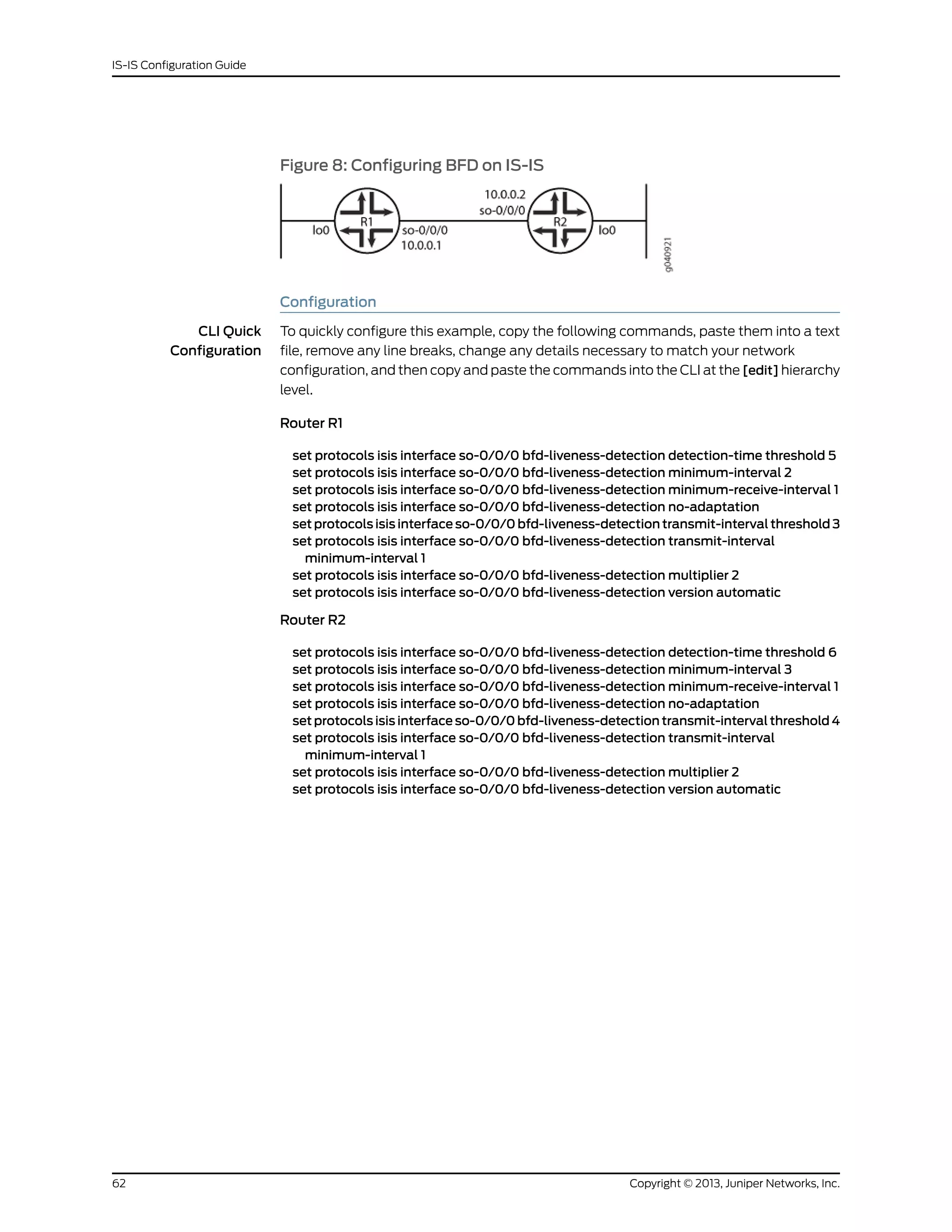 Figure 8: Configuring BFD on IS-IS
Configuration
CLI Quick
Configuration
To quickly configure this example, copy the following commands, paste them into a text
file, remove any line breaks, change any details necessary to match your network
configuration, and then copy and paste the commands into the CLI at the [edit] hierarchy
level.
Router R1
set protocols isis interface so-0/0/0 bfd-liveness-detection detection-time threshold 5
set protocols isis interface so-0/0/0 bfd-liveness-detection minimum-interval 2
set protocols isis interface so-0/0/0 bfd-liveness-detection minimum-receive-interval 1
set protocols isis interface so-0/0/0 bfd-liveness-detection no-adaptation
set protocols isis interface so-0/0/0 bfd-liveness-detection transmit-interval threshold 3
set protocols isis interface so-0/0/0 bfd-liveness-detection transmit-interval
minimum-interval 1
set protocols isis interface so-0/0/0 bfd-liveness-detection multiplier 2
set protocols isis interface so-0/0/0 bfd-liveness-detection version automatic
Router R2
set protocols isis interface so-0/0/0 bfd-liveness-detection detection-time threshold 6
set protocols isis interface so-0/0/0 bfd-liveness-detection minimum-interval 3
set protocols isis interface so-0/0/0 bfd-liveness-detection minimum-receive-interval 1
set protocols isis interface so-0/0/0 bfd-liveness-detection no-adaptation
set protocols isis interface so-0/0/0 bfd-liveness-detection transmit-interval threshold 4
set protocols isis interface so-0/0/0 bfd-liveness-detection transmit-interval
minimum-interval 1
set protocols isis interface so-0/0/0 bfd-liveness-detection multiplier 2
set protocols isis interface so-0/0/0 bfd-liveness-detection version automatic
Copyright © 2013, Juniper Networks, Inc.62
IS-IS Configuration Guide
 