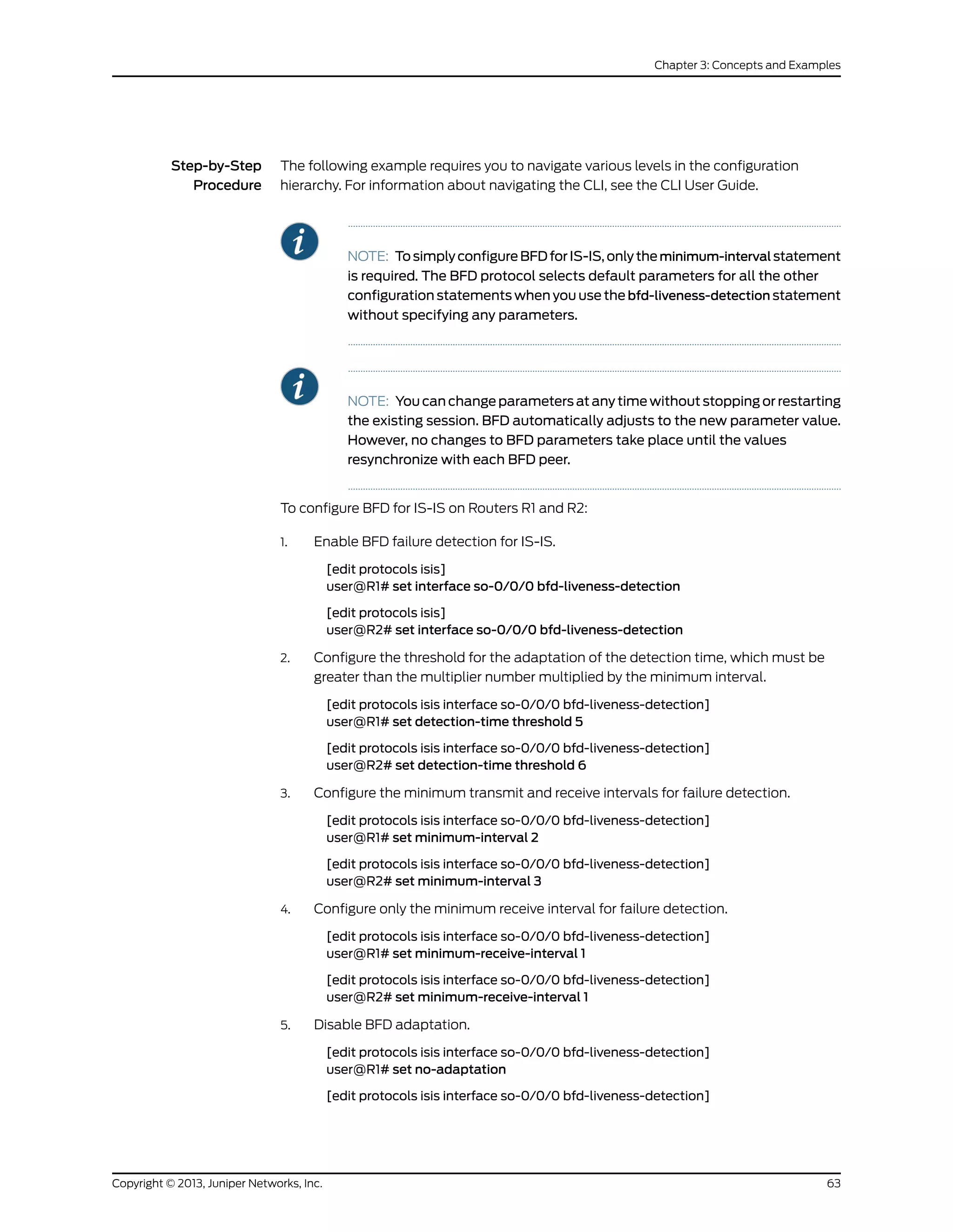 Step-by-Step
Procedure
The following example requires you to navigate various levels in the configuration
hierarchy. For information about navigating the CLI, see the CLI User Guide.
NOTE: TosimplyconfigureBFDforIS-IS,onlytheminimum-interval statement
is required. The BFD protocol selects default parameters for all the other
configuration statements when you use the bfd-liveness-detection statement
without specifying any parameters.
NOTE: You can change parameters at any time without stopping or restarting
the existing session. BFD automatically adjusts to the new parameter value.
However, no changes to BFD parameters take place until the values
resynchronize with each BFD peer.
To configure BFD for IS-IS on Routers R1 and R2:
1. Enable BFD failure detection for IS-IS.
[edit protocols isis]
user@R1# set interface so-0/0/0 bfd-liveness-detection
[edit protocols isis]
user@R2# set interface so-0/0/0 bfd-liveness-detection
2. Configure the threshold for the adaptation of the detection time, which must be
greater than the multiplier number multiplied by the minimum interval.
[edit protocols isis interface so-0/0/0 bfd-liveness-detection]
user@R1# set detection-time threshold 5
[edit protocols isis interface so-0/0/0 bfd-liveness-detection]
user@R2# set detection-time threshold 6
3. Configure the minimum transmit and receive intervals for failure detection.
[edit protocols isis interface so-0/0/0 bfd-liveness-detection]
user@R1# set minimum-interval 2
[edit protocols isis interface so-0/0/0 bfd-liveness-detection]
user@R2# set minimum-interval 3
4. Configure only the minimum receive interval for failure detection.
[edit protocols isis interface so-0/0/0 bfd-liveness-detection]
user@R1# set minimum-receive-interval 1
[edit protocols isis interface so-0/0/0 bfd-liveness-detection]
user@R2# set minimum-receive-interval 1
5. Disable BFD adaptation.
[edit protocols isis interface so-0/0/0 bfd-liveness-detection]
user@R1# set no-adaptation
[edit protocols isis interface so-0/0/0 bfd-liveness-detection]
63Copyright © 2013, Juniper Networks, Inc.
Chapter 3: Concepts and Examples
 