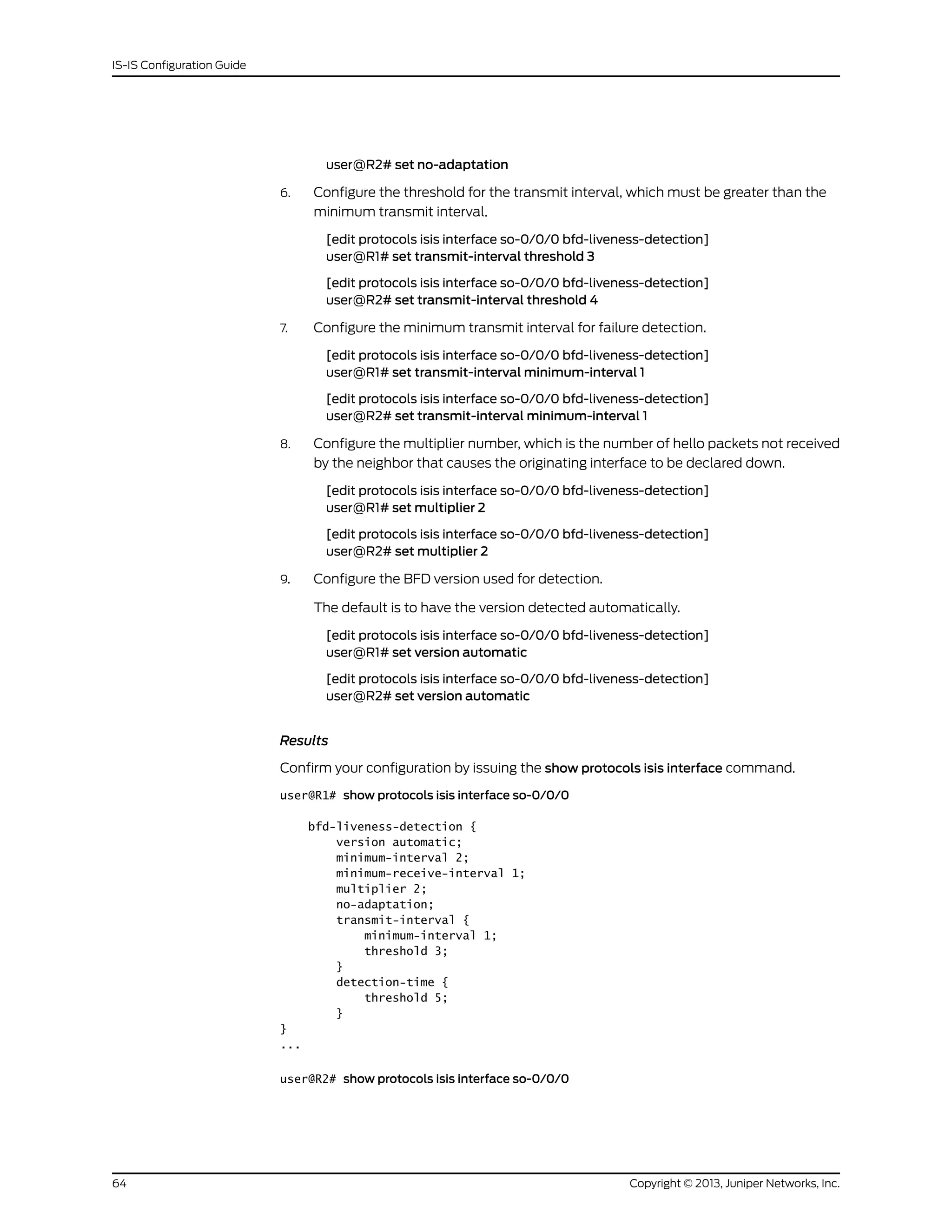 user@R2# set no-adaptation
6. Configure the threshold for the transmit interval, which must be greater than the
minimum transmit interval.
[edit protocols isis interface so-0/0/0 bfd-liveness-detection]
user@R1# set transmit-interval threshold 3
[edit protocols isis interface so-0/0/0 bfd-liveness-detection]
user@R2# set transmit-interval threshold 4
7. Configure the minimum transmit interval for failure detection.
[edit protocols isis interface so-0/0/0 bfd-liveness-detection]
user@R1# set transmit-interval minimum-interval 1
[edit protocols isis interface so-0/0/0 bfd-liveness-detection]
user@R2# set transmit-interval minimum-interval 1
8. Configure the multiplier number, which is the number of hello packets not received
by the neighbor that causes the originating interface to be declared down.
[edit protocols isis interface so-0/0/0 bfd-liveness-detection]
user@R1# set multiplier 2
[edit protocols isis interface so-0/0/0 bfd-liveness-detection]
user@R2# set multiplier 2
9. Configure the BFD version used for detection.
The default is to have the version detected automatically.
[edit protocols isis interface so-0/0/0 bfd-liveness-detection]
user@R1# set version automatic
[edit protocols isis interface so-0/0/0 bfd-liveness-detection]
user@R2# set version automatic
Results
Confirm your configuration by issuing the show protocols isis interface command.
user@R1# show protocols isis interface so-0/0/0
bfd-liveness-detection {
version automatic;
minimum-interval 2;
minimum-receive-interval 1;
multiplier 2;
no-adaptation;
transmit-interval {
minimum-interval 1;
threshold 3;
}
detection-time {
threshold 5;
}
}
...
user@R2# show protocols isis interface so-0/0/0
Copyright © 2013, Juniper Networks, Inc.64
IS-IS Configuration Guide
 