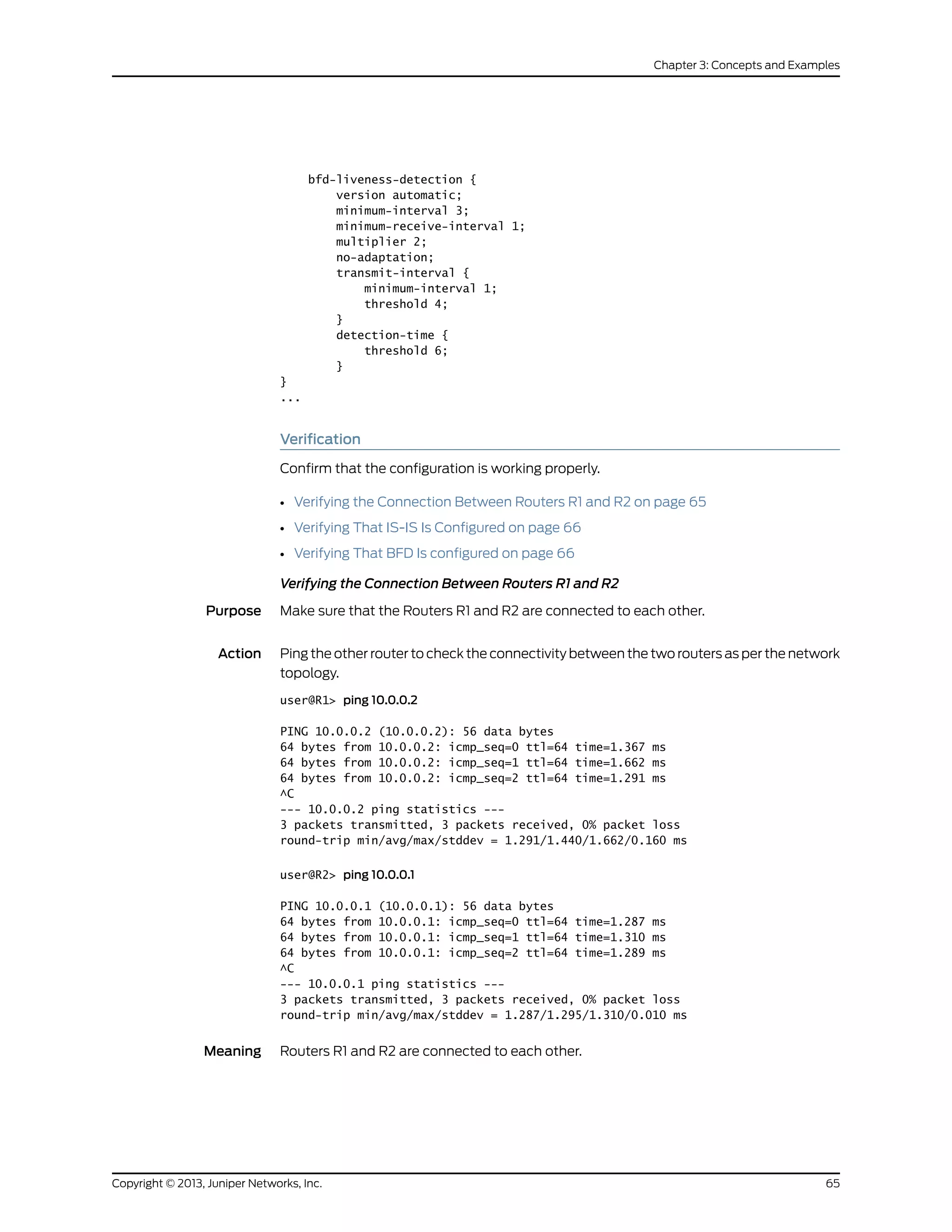 bfd-liveness-detection {
version automatic;
minimum-interval 3;
minimum-receive-interval 1;
multiplier 2;
no-adaptation;
transmit-interval {
minimum-interval 1;
threshold 4;
}
detection-time {
threshold 6;
}
}
...
Verification
Confirm that the configuration is working properly.
• Verifying the Connection Between Routers R1 and R2 on page 65
• Verifying That IS-IS Is Configured on page 66
• Verifying That BFD Is configured on page 66
Verifying the Connection Between Routers R1 and R2
Purpose Make sure that the Routers R1 and R2 are connected to each other.
Action Ping the other router to check the connectivity between the two routers as per the network
topology.
user@R1> ping 10.0.0.2
PING 10.0.0.2 (10.0.0.2): 56 data bytes
64 bytes from 10.0.0.2: icmp_seq=0 ttl=64 time=1.367 ms
64 bytes from 10.0.0.2: icmp_seq=1 ttl=64 time=1.662 ms
64 bytes from 10.0.0.2: icmp_seq=2 ttl=64 time=1.291 ms
^C
--- 10.0.0.2 ping statistics ---
3 packets transmitted, 3 packets received, 0% packet loss
round-trip min/avg/max/stddev = 1.291/1.440/1.662/0.160 ms
user@R2> ping 10.0.0.1
PING 10.0.0.1 (10.0.0.1): 56 data bytes
64 bytes from 10.0.0.1: icmp_seq=0 ttl=64 time=1.287 ms
64 bytes from 10.0.0.1: icmp_seq=1 ttl=64 time=1.310 ms
64 bytes from 10.0.0.1: icmp_seq=2 ttl=64 time=1.289 ms
^C
--- 10.0.0.1 ping statistics ---
3 packets transmitted, 3 packets received, 0% packet loss
round-trip min/avg/max/stddev = 1.287/1.295/1.310/0.010 ms
Meaning Routers R1 and R2 are connected to each other.
65Copyright © 2013, Juniper Networks, Inc.
Chapter 3: Concepts and Examples
 