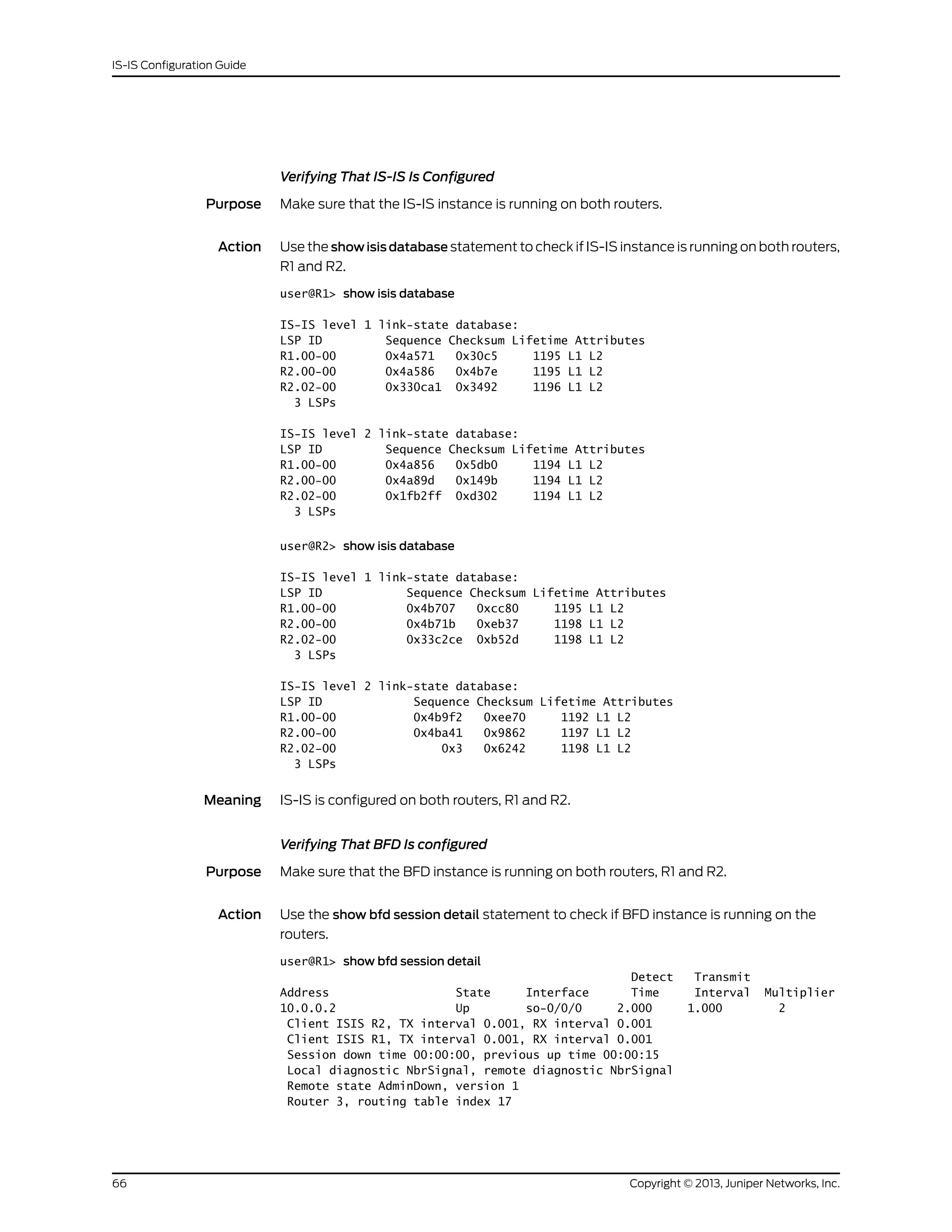 Verifying That IS-IS Is Configured
Purpose Make sure that the IS-IS instance is running on both routers.
Action Use the show isis database statement to check if IS-IS instance is running on both routers,
R1 and R2.
user@R1> show isis database
IS-IS level 1 link-state database:
LSP ID Sequence Checksum Lifetime Attributes
R1.00-00 0x4a571 0x30c5 1195 L1 L2
R2.00-00 0x4a586 0x4b7e 1195 L1 L2
R2.02-00 0x330ca1 0x3492 1196 L1 L2
3 LSPs
IS-IS level 2 link-state database:
LSP ID Sequence Checksum Lifetime Attributes
R1.00-00 0x4a856 0x5db0 1194 L1 L2
R2.00-00 0x4a89d 0x149b 1194 L1 L2
R2.02-00 0x1fb2ff 0xd302 1194 L1 L2
3 LSPs
user@R2> show isis database
IS-IS level 1 link-state database:
LSP ID Sequence Checksum Lifetime Attributes
R1.00-00 0x4b707 0xcc80 1195 L1 L2
R2.00-00 0x4b71b 0xeb37 1198 L1 L2
R2.02-00 0x33c2ce 0xb52d 1198 L1 L2
3 LSPs
IS-IS level 2 link-state database:
LSP ID Sequence Checksum Lifetime Attributes
R1.00-00 0x4b9f2 0xee70 1192 L1 L2
R2.00-00 0x4ba41 0x9862 1197 L1 L2
R2.02-00 0x3 0x6242 1198 L1 L2
3 LSPs
Meaning IS-IS is configured on both routers, R1 and R2.
Verifying That BFD Is configured
Purpose Make sure that the BFD instance is running on both routers, R1 and R2.
Action Use the show bfd session detail statement to check if BFD instance is running on the
routers.
user@R1> show bfd session detail
Detect Transmit
Address State Interface Time Interval Multiplier
10.0.0.2 Up so-0/0/0 2.000 1.000 2
Client ISIS R2, TX interval 0.001, RX interval 0.001
Client ISIS R1, TX interval 0.001, RX interval 0.001
Session down time 00:00:00, previous up time 00:00:15
Local diagnostic NbrSignal, remote diagnostic NbrSignal
Remote state AdminDown, version 1
Router 3, routing table index 17
Copyright © 2013, Juniper Networks, Inc.66
IS-IS Configuration Guide
 
