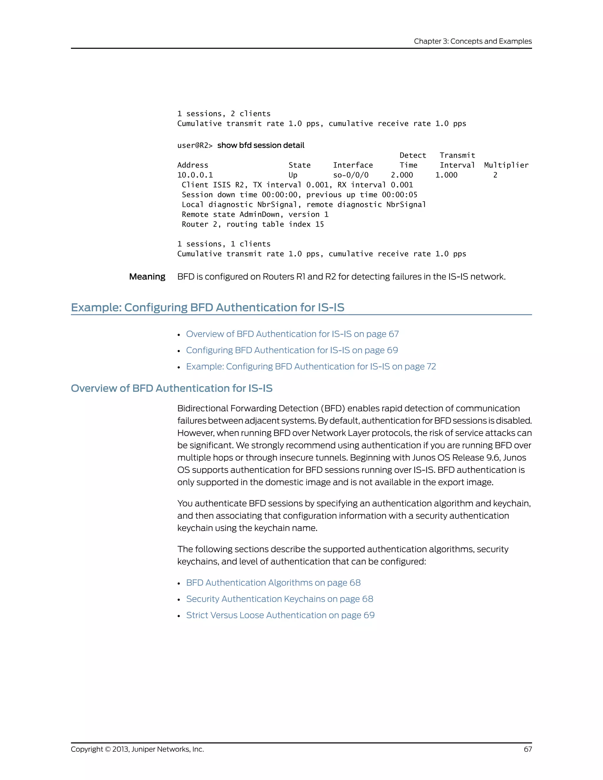 1 sessions, 2 clients
Cumulative transmit rate 1.0 pps, cumulative receive rate 1.0 pps
user@R2> show bfd session detail
Detect Transmit
Address State Interface Time Interval Multiplier
10.0.0.1 Up so-0/0/0 2.000 1.000 2
Client ISIS R2, TX interval 0.001, RX interval 0.001
Session down time 00:00:00, previous up time 00:00:05
Local diagnostic NbrSignal, remote diagnostic NbrSignal
Remote state AdminDown, version 1
Router 2, routing table index 15
1 sessions, 1 clients
Cumulative transmit rate 1.0 pps, cumulative receive rate 1.0 pps
Meaning BFD is configured on Routers R1 and R2 for detecting failures in the IS-IS network.
Example: Configuring BFD Authentication for IS-IS
• Overview of BFD Authentication for IS-IS on page 67
• Configuring BFD Authentication for IS-IS on page 69
• Example: Configuring BFD Authentication for IS-IS on page 72
Overview of BFD Authentication for IS-IS
Bidirectional Forwarding Detection (BFD) enables rapid detection of communication
failures between adjacent systems. By default, authentication for BFD sessions is disabled.
However, when running BFD over Network Layer protocols, the risk of service attacks can
be significant. We strongly recommend using authentication if you are running BFD over
multiple hops or through insecure tunnels. Beginning with Junos OS Release 9.6, Junos
OS supports authentication for BFD sessions running over IS-IS. BFD authentication is
only supported in the domestic image and is not available in the export image.
You authenticate BFD sessions by specifying an authentication algorithm and keychain,
and then associating that configuration information with a security authentication
keychain using the keychain name.
The following sections describe the supported authentication algorithms, security
keychains, and level of authentication that can be configured:
• BFD Authentication Algorithms on page 68
• Security Authentication Keychains on page 68
• Strict Versus Loose Authentication on page 69
67Copyright © 2013, Juniper Networks, Inc.
Chapter 3: Concepts and Examples
 