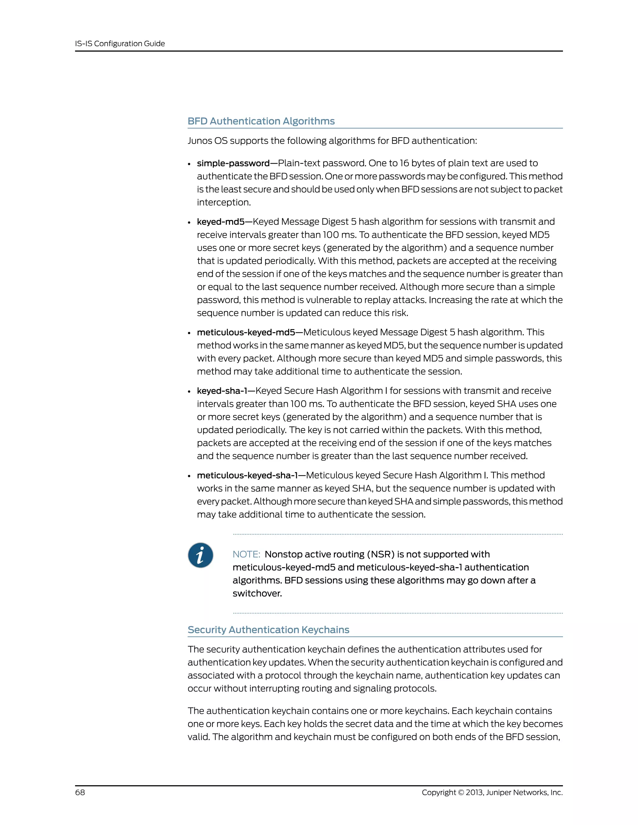 BFD Authentication Algorithms
Junos OS supports the following algorithms for BFD authentication:
• simple-password—Plain-text password. One to 16 bytes of plain text are used to
authenticate the BFD session. One or more passwords may be configured. This method
is the least secure and should be used only when BFD sessions are not subject to packet
interception.
• keyed-md5—Keyed Message Digest 5 hash algorithm for sessions with transmit and
receive intervals greater than 100 ms. To authenticate the BFD session, keyed MD5
uses one or more secret keys (generated by the algorithm) and a sequence number
that is updated periodically. With this method, packets are accepted at the receiving
end of the session if one of the keys matches and the sequence number is greater than
or equal to the last sequence number received. Although more secure than a simple
password, this method is vulnerable to replay attacks. Increasing the rate at which the
sequence number is updated can reduce this risk.
• meticulous-keyed-md5—Meticulous keyed Message Digest 5 hash algorithm. This
method works in the same manner as keyed MD5, but the sequence number is updated
with every packet. Although more secure than keyed MD5 and simple passwords, this
method may take additional time to authenticate the session.
• keyed-sha-1—Keyed Secure Hash Algorithm I for sessions with transmit and receive
intervals greater than 100 ms. To authenticate the BFD session, keyed SHA uses one
or more secret keys (generated by the algorithm) and a sequence number that is
updated periodically. The key is not carried within the packets. With this method,
packets are accepted at the receiving end of the session if one of the keys matches
and the sequence number is greater than the last sequence number received.
• meticulous-keyed-sha-1—Meticulous keyed Secure Hash Algorithm I. This method
works in the same manner as keyed SHA, but the sequence number is updated with
every packet. Although more secure than keyed SHA and simple passwords, this method
may take additional time to authenticate the session.
NOTE: Nonstop active routing (NSR) is not supported with
meticulous-keyed-md5 and meticulous-keyed-sha-1 authentication
algorithms. BFD sessions using these algorithms may go down after a
switchover.
Security Authentication Keychains
The security authentication keychain defines the authentication attributes used for
authentication key updates. When the security authentication keychain is configured and
associated with a protocol through the keychain name, authentication key updates can
occur without interrupting routing and signaling protocols.
The authentication keychain contains one or more keychains. Each keychain contains
one or more keys. Each key holds the secret data and the time at which the key becomes
valid. The algorithm and keychain must be configured on both ends of the BFD session,
Copyright © 2013, Juniper Networks, Inc.68
IS-IS Configuration Guide
 