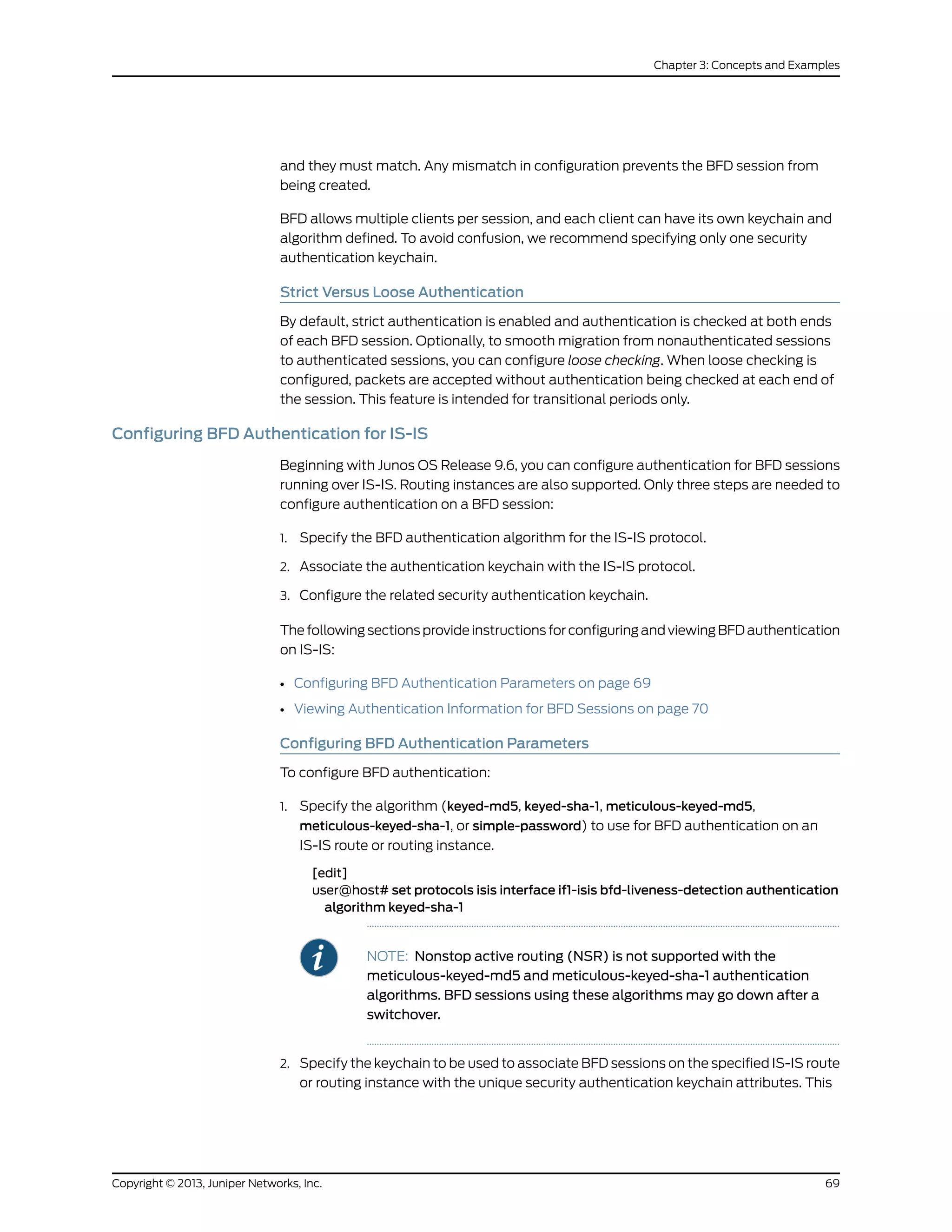 and they must match. Any mismatch in configuration prevents the BFD session from
being created.
BFD allows multiple clients per session, and each client can have its own keychain and
algorithm defined. To avoid confusion, we recommend specifying only one security
authentication keychain.
Strict Versus Loose Authentication
By default, strict authentication is enabled and authentication is checked at both ends
of each BFD session. Optionally, to smooth migration from nonauthenticated sessions
to authenticated sessions, you can configure loose checking. When loose checking is
configured, packets are accepted without authentication being checked at each end of
the session. This feature is intended for transitional periods only.
Configuring BFD Authentication for IS-IS
Beginning with Junos OS Release 9.6, you can configure authentication for BFD sessions
running over IS-IS. Routing instances are also supported. Only three steps are needed to
configure authentication on a BFD session:
1. Specify the BFD authentication algorithm for the IS-IS protocol.
2. Associate the authentication keychain with the IS-IS protocol.
3. Configure the related security authentication keychain.
The following sections provide instructions for configuring and viewing BFD authentication
on IS-IS:
• Configuring BFD Authentication Parameters on page 69
• Viewing Authentication Information for BFD Sessions on page 70
Configuring BFD Authentication Parameters
To configure BFD authentication:
1. Specify the algorithm (keyed-md5, keyed-sha-1, meticulous-keyed-md5,
meticulous-keyed-sha-1, or simple-password) to use for BFD authentication on an
IS-IS route or routing instance.
[edit]
user@host# set protocols isis interface if1-isis bfd-liveness-detection authentication
algorithm keyed-sha-1
NOTE: Nonstop active routing (NSR) is not supported with the
meticulous-keyed-md5 and meticulous-keyed-sha-1 authentication
algorithms. BFD sessions using these algorithms may go down after a
switchover.
2. Specify the keychain to be used to associate BFD sessions on the specified IS-IS route
or routing instance with the unique security authentication keychain attributes. This
69Copyright © 2013, Juniper Networks, Inc.
Chapter 3: Concepts and Examples
 