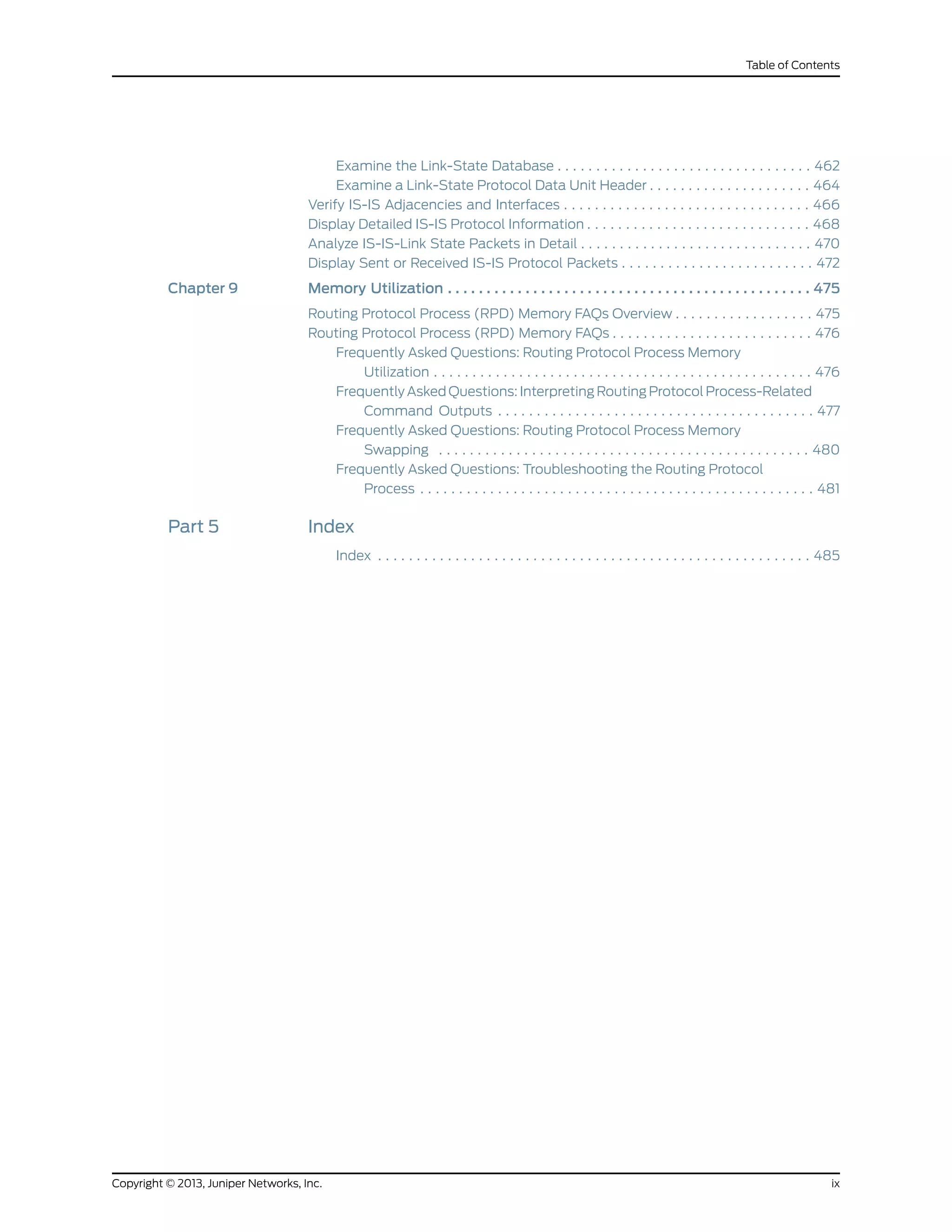 Examine the Link-State Database . . . . . . . . . . . . . . . . . . . . . . . . . . . . . . . . . 462
Examine a Link-State Protocol Data Unit Header . . . . . . . . . . . . . . . . . . . . . 464
Verify IS-IS Adjacencies and Interfaces . . . . . . . . . . . . . . . . . . . . . . . . . . . . . . . . 466
Display Detailed IS-IS Protocol Information . . . . . . . . . . . . . . . . . . . . . . . . . . . . . 468
Analyze IS-IS-Link State Packets in Detail . . . . . . . . . . . . . . . . . . . . . . . . . . . . . . 470
Display Sent or Received IS-IS Protocol Packets . . . . . . . . . . . . . . . . . . . . . . . . . 472
Chapter 9 Memory Utilization . . . . . . . . . . . . . . . . . . . . . . . . . . . . . . . . . . . . . . . . . . . . . . . 475
Routing Protocol Process (RPD) Memory FAQs Overview . . . . . . . . . . . . . . . . . . 475
Routing Protocol Process (RPD) Memory FAQs . . . . . . . . . . . . . . . . . . . . . . . . . . 476
Frequently Asked Questions: Routing Protocol Process Memory
Utilization . . . . . . . . . . . . . . . . . . . . . . . . . . . . . . . . . . . . . . . . . . . . . . . . . 476
Frequently Asked Questions: Interpreting Routing Protocol Process-Related
Command Outputs . . . . . . . . . . . . . . . . . . . . . . . . . . . . . . . . . . . . . . . . . 477
Frequently Asked Questions: Routing Protocol Process Memory
Swapping . . . . . . . . . . . . . . . . . . . . . . . . . . . . . . . . . . . . . . . . . . . . . . . . 480
Frequently Asked Questions: Troubleshooting the Routing Protocol
Process . . . . . . . . . . . . . . . . . . . . . . . . . . . . . . . . . . . . . . . . . . . . . . . . . . . 481
Part 5 Index
Index . . . . . . . . . . . . . . . . . . . . . . . . . . . . . . . . . . . . . . . . . . . . . . . . . . . . . . . . 485
ixCopyright © 2013, Juniper Networks, Inc.
Table of Contents
 