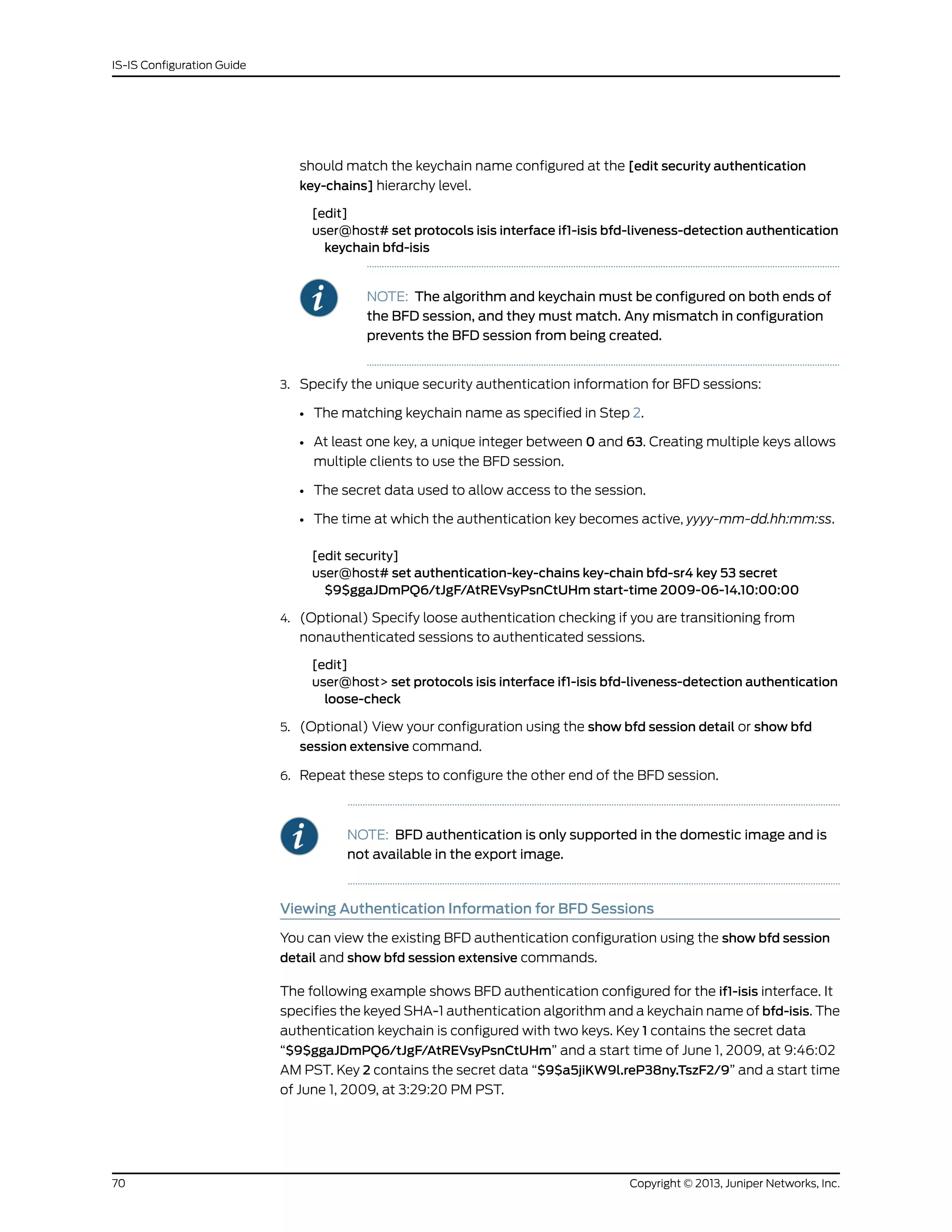 should match the keychain name configured at the [edit security authentication
key-chains] hierarchy level.
[edit]
user@host# set protocols isis interface if1-isis bfd-liveness-detection authentication
keychain bfd-isis
NOTE: The algorithm and keychain must be configured on both ends of
the BFD session, and they must match. Any mismatch in configuration
prevents the BFD session from being created.
3. Specify the unique security authentication information for BFD sessions:
• The matching keychain name as specified in Step 2.
• At least one key, a unique integer between 0 and 63. Creating multiple keys allows
multiple clients to use the BFD session.
• The secret data used to allow access to the session.
• The time at which the authentication key becomes active, yyyy-mm-dd.hh:mm:ss.
[edit security]
user@host# set authentication-key-chains key-chain bfd-sr4 key 53 secret
$9$ggaJDmPQ6/tJgF/AtREVsyPsnCtUHm start-time 2009-06-14.10:00:00
4. (Optional) Specify loose authentication checking if you are transitioning from
nonauthenticated sessions to authenticated sessions.
[edit]
user@host> set protocols isis interface if1-isis bfd-liveness-detection authentication
loose-check
5. (Optional) View your configuration using the show bfd session detail or show bfd
session extensive command.
6. Repeat these steps to configure the other end of the BFD session.
NOTE: BFD authentication is only supported in the domestic image and is
not available in the export image.
Viewing Authentication Information for BFD Sessions
You can view the existing BFD authentication configuration using the show bfd session
detail and show bfd session extensive commands.
The following example shows BFD authentication configured for the if1-isis interface. It
specifies the keyed SHA-1 authentication algorithm and a keychain name of bfd-isis. The
authentication keychain is configured with two keys. Key 1 contains the secret data
“$9$ggaJDmPQ6/tJgF/AtREVsyPsnCtUHm” and a start time of June 1, 2009, at 9:46:02
AM PST. Key 2 contains the secret data “$9$a5jiKW9l.reP38ny.TszF2/9” and a start time
of June 1, 2009, at 3:29:20 PM PST.
Copyright © 2013, Juniper Networks, Inc.70
IS-IS Configuration Guide
 