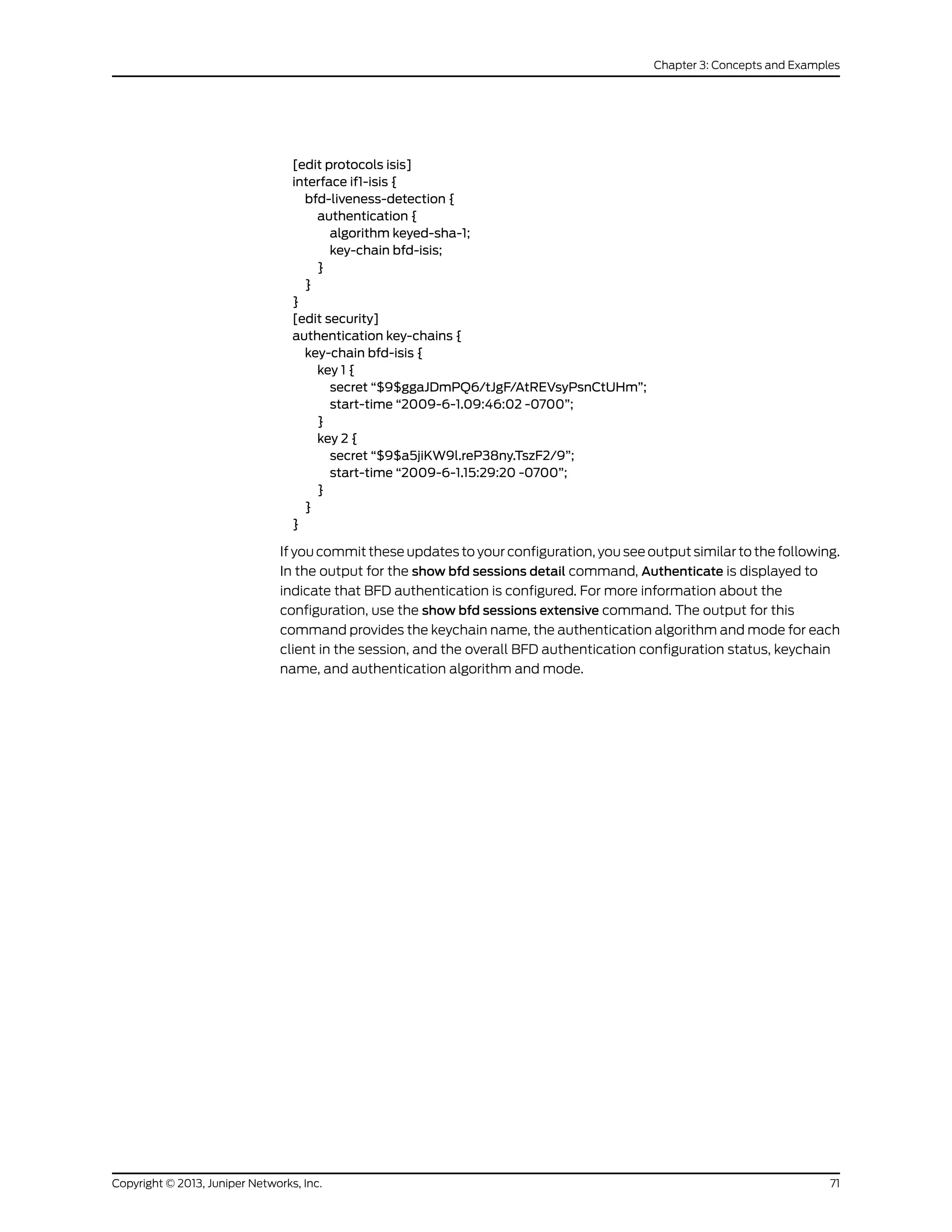 [edit protocols isis]
interface if1-isis {
bfd-liveness-detection {
authentication {
algorithm keyed-sha-1;
key-chain bfd-isis;
}
}
}
[edit security]
authentication key-chains {
key-chain bfd-isis {
key 1 {
secret “$9$ggaJDmPQ6/tJgF/AtREVsyPsnCtUHm”;
start-time “2009-6-1.09:46:02 -0700”;
}
key 2 {
secret “$9$a5jiKW9l.reP38ny.TszF2/9”;
start-time “2009-6-1.15:29:20 -0700”;
}
}
}
If you commit these updates to your configuration, you see output similar to the following.
In the output for the show bfd sessions detail command, Authenticate is displayed to
indicate that BFD authentication is configured. For more information about the
configuration, use the show bfd sessions extensive command. The output for this
command provides the keychain name, the authentication algorithm and mode for each
client in the session, and the overall BFD authentication configuration status, keychain
name, and authentication algorithm and mode.
71Copyright © 2013, Juniper Networks, Inc.
Chapter 3: Concepts and Examples
 