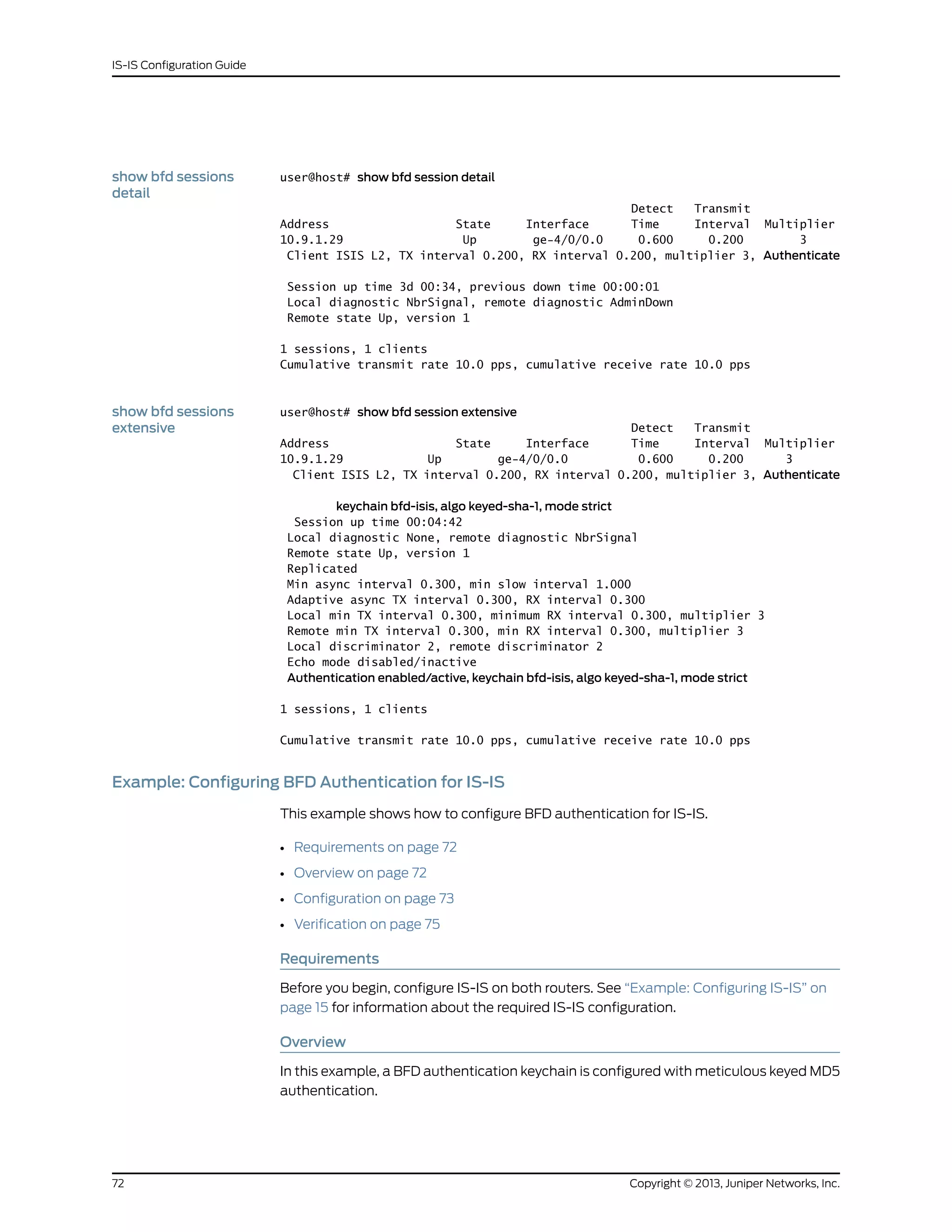 show bfd sessions
detail
user@host# show bfd session detail
Detect Transmit
Address State Interface Time Interval Multiplier
10.9.1.29 Up ge-4/0/0.0 0.600 0.200 3
Client ISIS L2, TX interval 0.200, RX interval 0.200, multiplier 3, Authenticate
Session up time 3d 00:34, previous down time 00:00:01
Local diagnostic NbrSignal, remote diagnostic AdminDown
Remote state Up, version 1
1 sessions, 1 clients
Cumulative transmit rate 10.0 pps, cumulative receive rate 10.0 pps
show bfd sessions
extensive
user@host# show bfd session extensive
Detect Transmit
Address State Interface Time Interval Multiplier
10.9.1.29 Up ge-4/0/0.0 0.600 0.200 3
Client ISIS L2, TX interval 0.200, RX interval 0.200, multiplier 3, Authenticate
keychain bfd-isis, algo keyed-sha-1, mode strict
Session up time 00:04:42
Local diagnostic None, remote diagnostic NbrSignal
Remote state Up, version 1
Replicated
Min async interval 0.300, min slow interval 1.000
Adaptive async TX interval 0.300, RX interval 0.300
Local min TX interval 0.300, minimum RX interval 0.300, multiplier 3
Remote min TX interval 0.300, min RX interval 0.300, multiplier 3
Local discriminator 2, remote discriminator 2
Echo mode disabled/inactive
Authentication enabled/active, keychain bfd-isis, algo keyed-sha-1, mode strict
1 sessions, 1 clients
Cumulative transmit rate 10.0 pps, cumulative receive rate 10.0 pps
Example: Configuring BFD Authentication for IS-IS
This example shows how to configure BFD authentication for IS-IS.
• Requirements on page 72
• Overview on page 72
• Configuration on page 73
• Verification on page 75
Requirements
Before you begin, configure IS-IS on both routers. See “Example: Configuring IS-IS” on
page 15 for information about the required IS-IS configuration.
Overview
In this example, a BFD authentication keychain is configured with meticulous keyed MD5
authentication.
Copyright © 2013, Juniper Networks, Inc.72
IS-IS Configuration Guide
 
