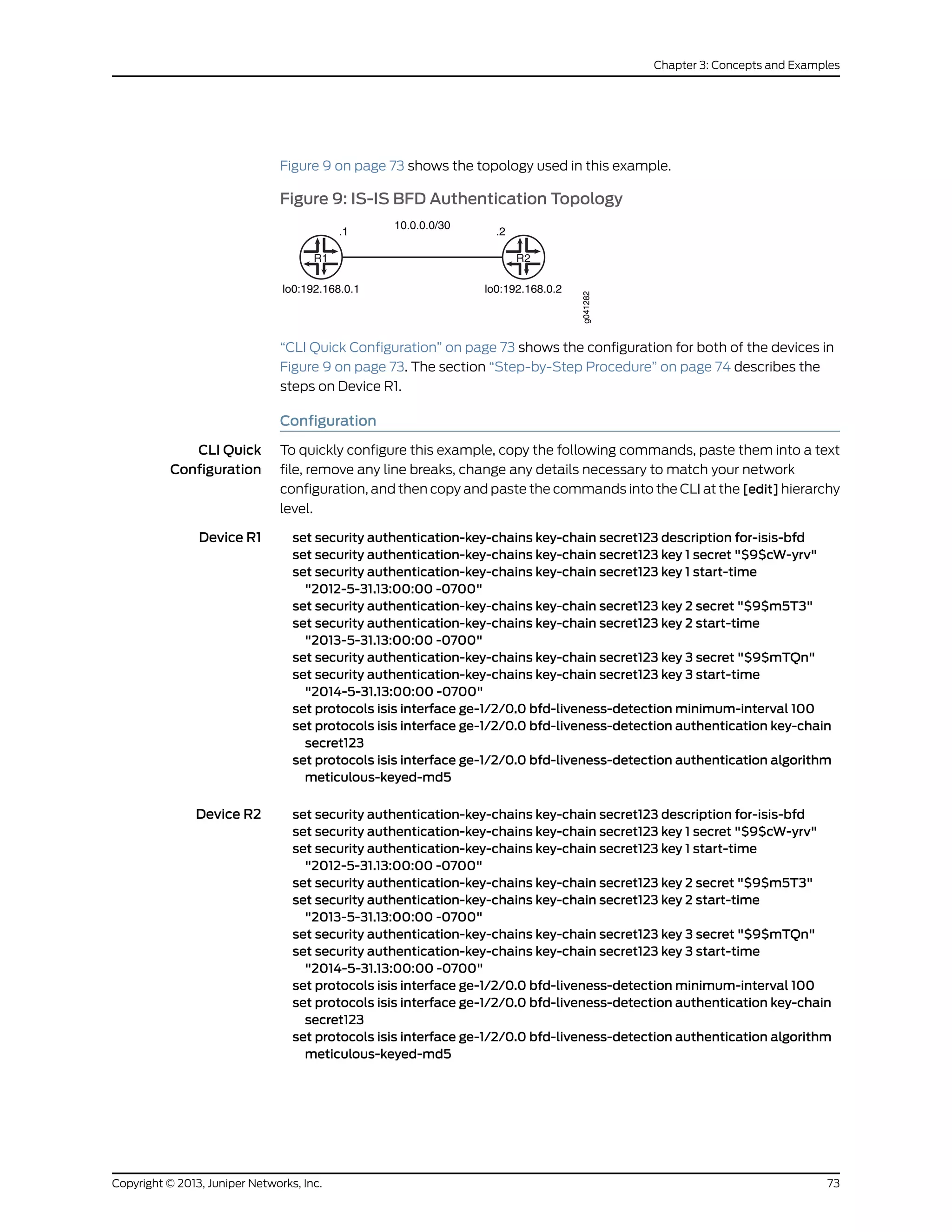Figure 9 on page 73 shows the topology used in this example.
Figure 9: IS-IS BFD Authentication Topology
R1
.1
10.0.0.0/30
.2
R2
lo0:192.168.0.1 lo0:192.168.0.2
g041282
“CLI Quick Configuration” on page 73 shows the configuration for both of the devices in
Figure 9 on page 73. The section “Step-by-Step Procedure” on page 74 describes the
steps on Device R1.
Configuration
CLI Quick
Configuration
To quickly configure this example, copy the following commands, paste them into a text
file, remove any line breaks, change any details necessary to match your network
configuration, and then copy and paste the commands into the CLI at the [edit] hierarchy
level.
Device R1 set security authentication-key-chains key-chain secret123 description for-isis-bfd
set security authentication-key-chains key-chain secret123 key 1 secret "$9$cW-yrv"
set security authentication-key-chains key-chain secret123 key 1 start-time
"2012-5-31.13:00:00 -0700"
set security authentication-key-chains key-chain secret123 key 2 secret "$9$m5T3"
set security authentication-key-chains key-chain secret123 key 2 start-time
"2013-5-31.13:00:00 -0700"
set security authentication-key-chains key-chain secret123 key 3 secret "$9$mTQn"
set security authentication-key-chains key-chain secret123 key 3 start-time
"2014-5-31.13:00:00 -0700"
set protocols isis interface ge-1/2/0.0 bfd-liveness-detection minimum-interval 100
set protocols isis interface ge-1/2/0.0 bfd-liveness-detection authentication key-chain
secret123
set protocols isis interface ge-1/2/0.0 bfd-liveness-detection authentication algorithm
meticulous-keyed-md5
Device R2 set security authentication-key-chains key-chain secret123 description for-isis-bfd
set security authentication-key-chains key-chain secret123 key 1 secret "$9$cW-yrv"
set security authentication-key-chains key-chain secret123 key 1 start-time
"2012-5-31.13:00:00 -0700"
set security authentication-key-chains key-chain secret123 key 2 secret "$9$m5T3"
set security authentication-key-chains key-chain secret123 key 2 start-time
"2013-5-31.13:00:00 -0700"
set security authentication-key-chains key-chain secret123 key 3 secret "$9$mTQn"
set security authentication-key-chains key-chain secret123 key 3 start-time
"2014-5-31.13:00:00 -0700"
set protocols isis interface ge-1/2/0.0 bfd-liveness-detection minimum-interval 100
set protocols isis interface ge-1/2/0.0 bfd-liveness-detection authentication key-chain
secret123
set protocols isis interface ge-1/2/0.0 bfd-liveness-detection authentication algorithm
meticulous-keyed-md5
73Copyright © 2013, Juniper Networks, Inc.
Chapter 3: Concepts and Examples
 