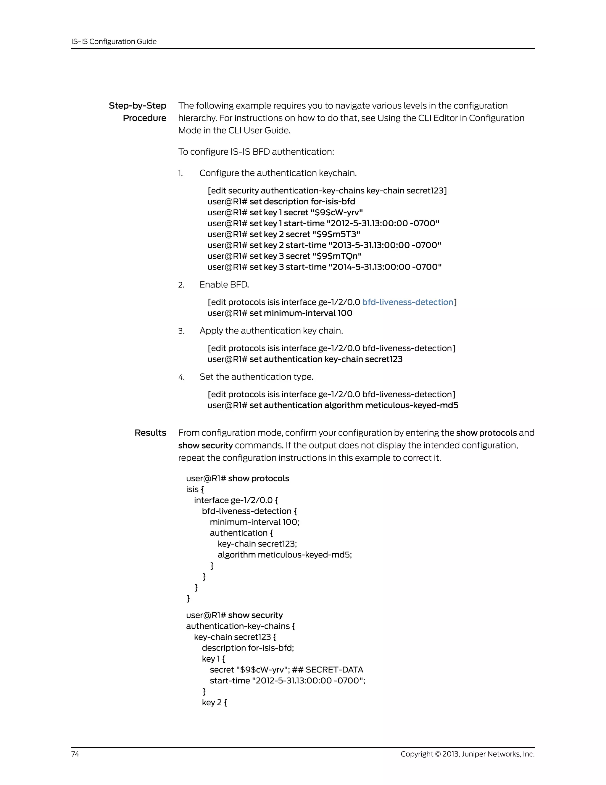 Step-by-Step
Procedure
The following example requires you to navigate various levels in the configuration
hierarchy. For instructions on how to do that, see Using the CLI Editor in Configuration
Mode in the CLI User Guide.
To configure IS-IS BFD authentication:
1. Configure the authentication keychain.
[edit security authentication-key-chains key-chain secret123]
user@R1# set description for-isis-bfd
user@R1# set key 1 secret "$9$cW-yrv"
user@R1# set key 1 start-time "2012-5-31.13:00:00 -0700"
user@R1# set key 2 secret "$9$m5T3"
user@R1# set key 2 start-time "2013-5-31.13:00:00 -0700"
user@R1# set key 3 secret "$9$mTQn"
user@R1# set key 3 start-time "2014-5-31.13:00:00 -0700"
2. Enable BFD.
[edit protocols isis interface ge-1/2/0.0 bfd-liveness-detection]
user@R1# set minimum-interval 100
3. Apply the authentication key chain.
[edit protocols isis interface ge-1/2/0.0 bfd-liveness-detection]
user@R1# set authentication key-chain secret123
4. Set the authentication type.
[edit protocols isis interface ge-1/2/0.0 bfd-liveness-detection]
user@R1# set authentication algorithm meticulous-keyed-md5
Results From configuration mode, confirm your configuration by entering the show protocols and
show security commands. If the output does not display the intended configuration,
repeat the configuration instructions in this example to correct it.
user@R1# show protocols
isis {
interface ge-1/2/0.0 {
bfd-liveness-detection {
minimum-interval 100;
authentication {
key-chain secret123;
algorithm meticulous-keyed-md5;
}
}
}
}
user@R1# show security
authentication-key-chains {
key-chain secret123 {
description for-isis-bfd;
key 1 {
secret "$9$cW-yrv"; ## SECRET-DATA
start-time "2012-5-31.13:00:00 -0700";
}
key 2 {
Copyright © 2013, Juniper Networks, Inc.74
IS-IS Configuration Guide
 