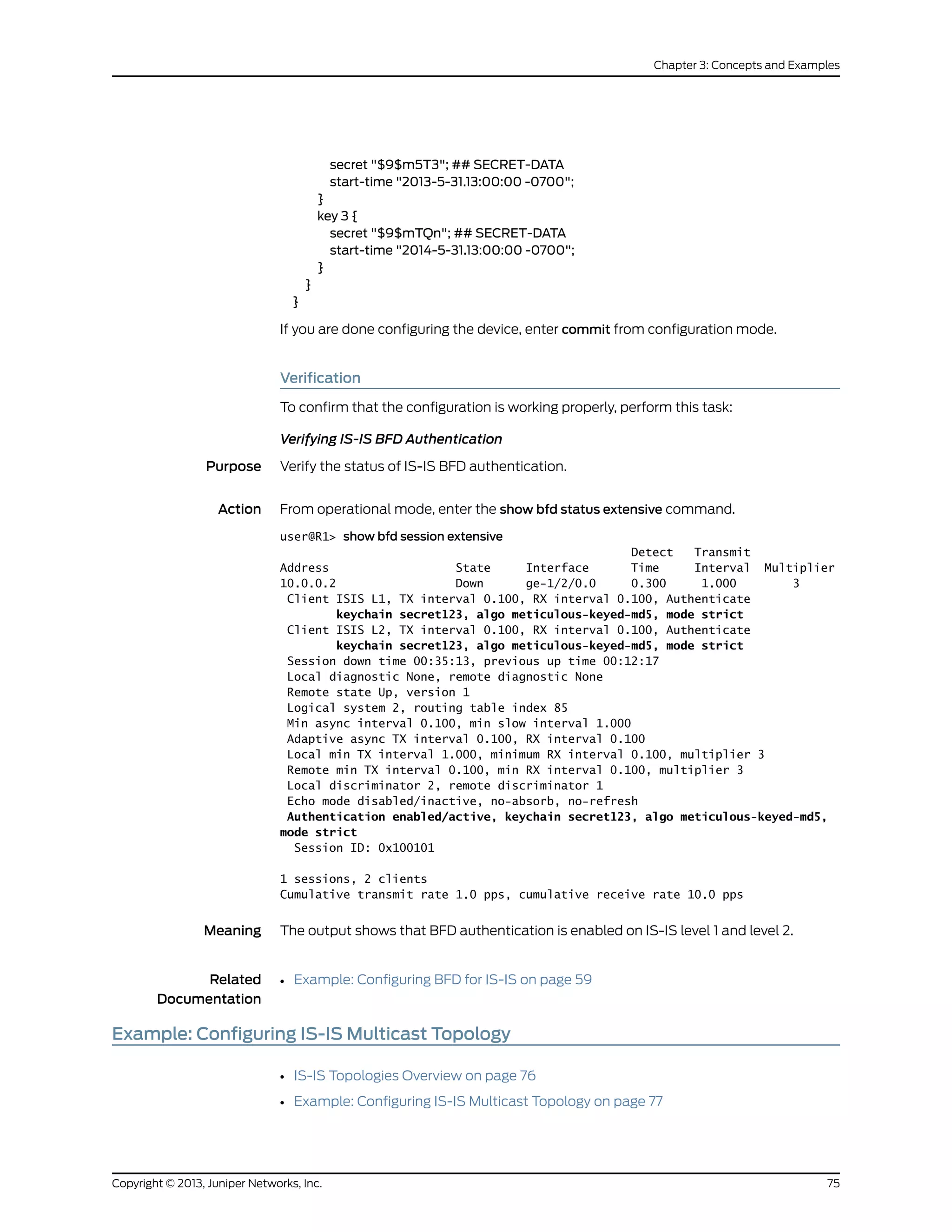 secret "$9$m5T3"; ## SECRET-DATA
start-time "2013-5-31.13:00:00 -0700";
}
key 3 {
secret "$9$mTQn"; ## SECRET-DATA
start-time "2014-5-31.13:00:00 -0700";
}
}
}
If you are done configuring the device, enter commit from configuration mode.
Verification
To confirm that the configuration is working properly, perform this task:
Verifying IS-IS BFD Authentication
Purpose Verify the status of IS-IS BFD authentication.
Action From operational mode, enter the show bfd status extensive command.
user@R1> show bfd session extensive
Detect Transmit
Address State Interface Time Interval Multiplier
10.0.0.2 Down ge-1/2/0.0 0.300 1.000 3
Client ISIS L1, TX interval 0.100, RX interval 0.100, Authenticate
keychain secret123, algo meticulous-keyed-md5, mode strict
Client ISIS L2, TX interval 0.100, RX interval 0.100, Authenticate
keychain secret123, algo meticulous-keyed-md5, mode strict
Session down time 00:35:13, previous up time 00:12:17
Local diagnostic None, remote diagnostic None
Remote state Up, version 1
Logical system 2, routing table index 85
Min async interval 0.100, min slow interval 1.000
Adaptive async TX interval 0.100, RX interval 0.100
Local min TX interval 1.000, minimum RX interval 0.100, multiplier 3
Remote min TX interval 0.100, min RX interval 0.100, multiplier 3
Local discriminator 2, remote discriminator 1
Echo mode disabled/inactive, no-absorb, no-refresh
Authentication enabled/active, keychain secret123, algo meticulous-keyed-md5,
mode strict
Session ID: 0x100101
1 sessions, 2 clients
Cumulative transmit rate 1.0 pps, cumulative receive rate 10.0 pps
Meaning The output shows that BFD authentication is enabled on IS-IS level 1 and level 2.
Related
Documentation
Example: Configuring BFD for IS-IS on page 59•
Example: Configuring IS-IS Multicast Topology
• IS-IS Topologies Overview on page 76
• Example: Configuring IS-IS Multicast Topology on page 77
75Copyright © 2013, Juniper Networks, Inc.
Chapter 3: Concepts and Examples
 