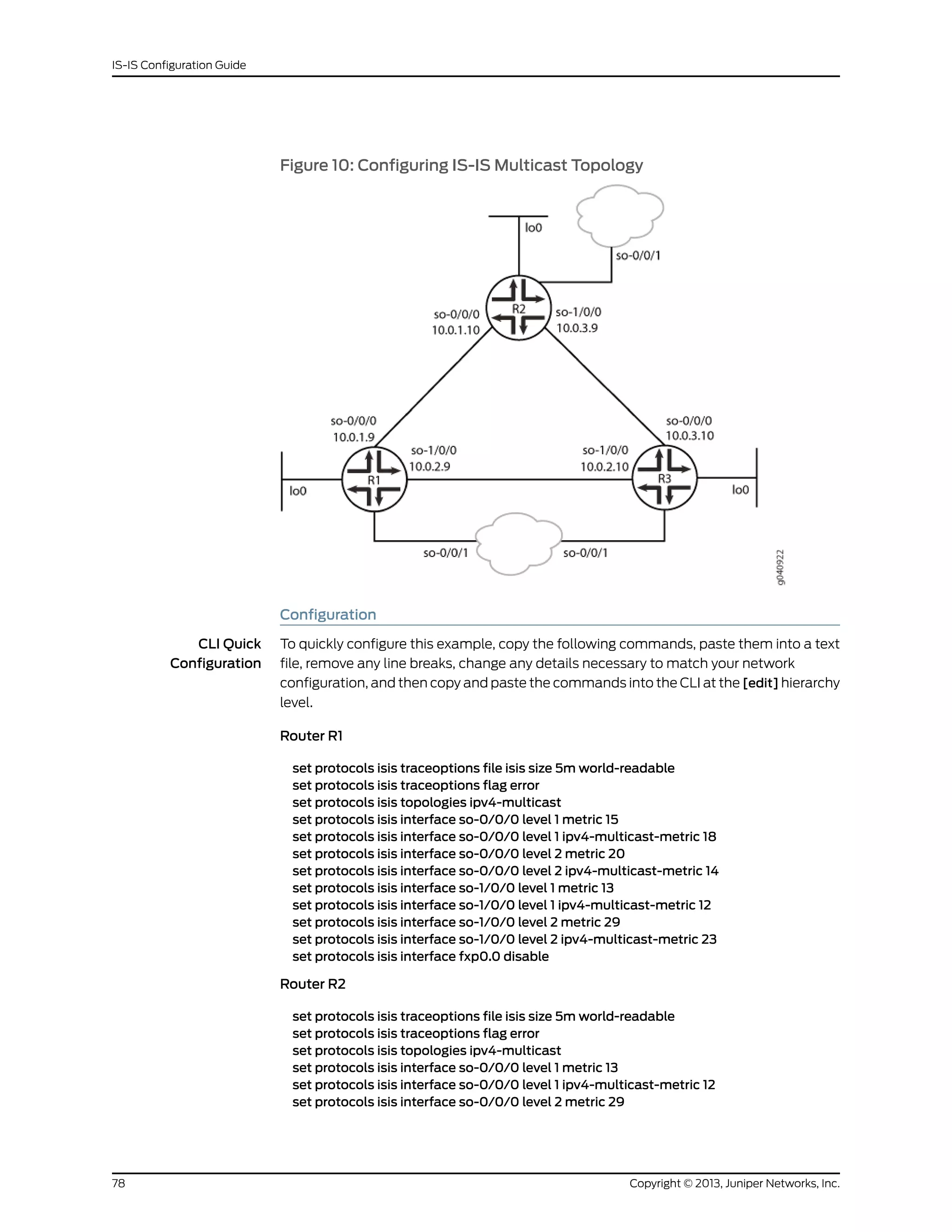 Figure 10: Configuring IS-IS Multicast Topology
Configuration
CLI Quick
Configuration
To quickly configure this example, copy the following commands, paste them into a text
file, remove any line breaks, change any details necessary to match your network
configuration, and then copy and paste the commands into the CLI at the [edit] hierarchy
level.
Router R1
set protocols isis traceoptions file isis size 5m world-readable
set protocols isis traceoptions flag error
set protocols isis topologies ipv4-multicast
set protocols isis interface so-0/0/0 level 1 metric 15
set protocols isis interface so-0/0/0 level 1 ipv4-multicast-metric 18
set protocols isis interface so-0/0/0 level 2 metric 20
set protocols isis interface so-0/0/0 level 2 ipv4-multicast-metric 14
set protocols isis interface so-1/0/0 level 1 metric 13
set protocols isis interface so-1/0/0 level 1 ipv4-multicast-metric 12
set protocols isis interface so-1/0/0 level 2 metric 29
set protocols isis interface so-1/0/0 level 2 ipv4-multicast-metric 23
set protocols isis interface fxp0.0 disable
Router R2
set protocols isis traceoptions file isis size 5m world-readable
set protocols isis traceoptions flag error
set protocols isis topologies ipv4-multicast
set protocols isis interface so-0/0/0 level 1 metric 13
set protocols isis interface so-0/0/0 level 1 ipv4-multicast-metric 12
set protocols isis interface so-0/0/0 level 2 metric 29
Copyright © 2013, Juniper Networks, Inc.78
IS-IS Configuration Guide
 